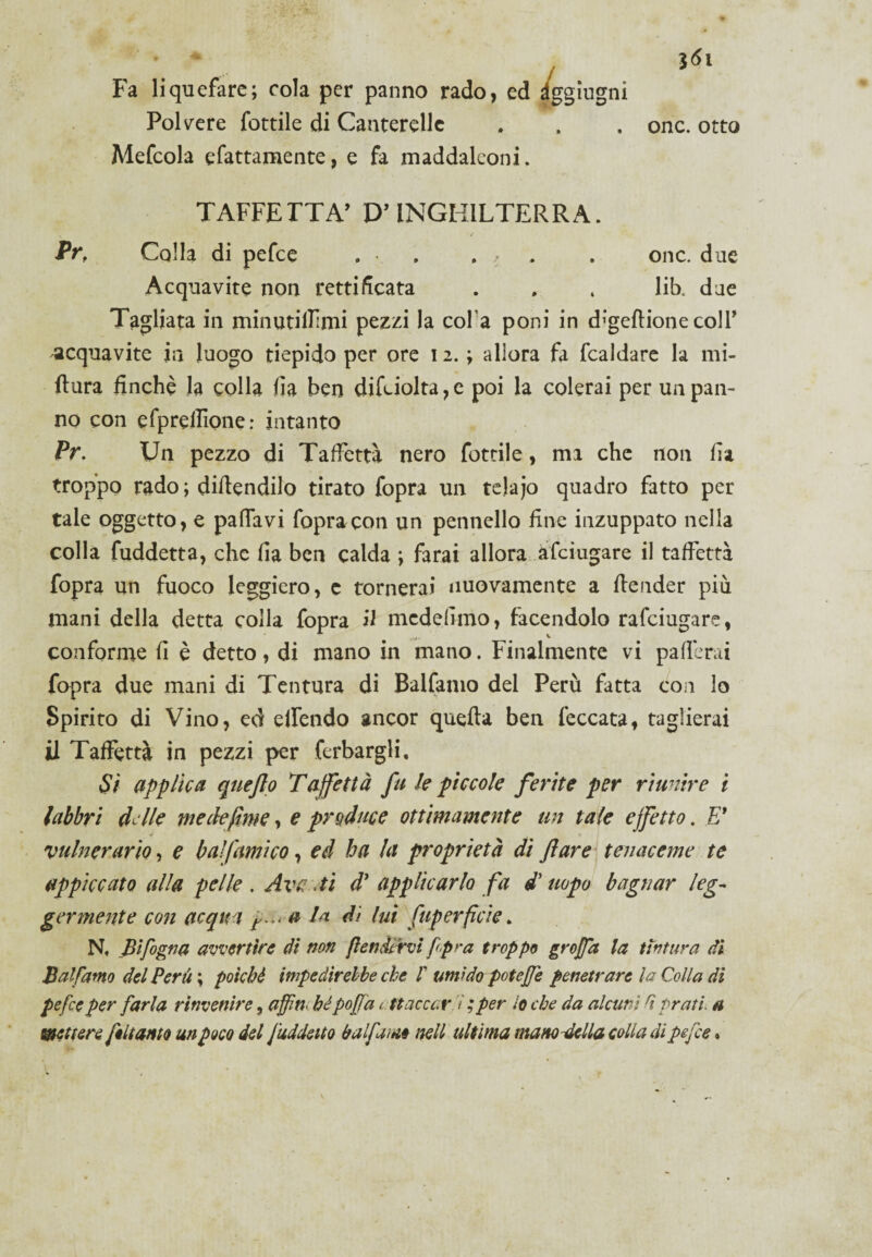 Fa liquefare; cola per panno rado, ed àggiugni Polvere fottile di Canterelle Mefcola sfattamente, e fa maddalconi. i onc. otto TAFFETTÀ’ D’INGHILTERRA. Prf Colla di pefce » • . , . onc. due Acquavite non rettificata . » 4 lib. due Tagliata in minutiifimi pezzi la col a poni in digeflione coll’ acquavite in luogo tiepido per ore 12.; allora fa fcaldare la mi¬ sura finché la colla fia ben diléiolta,e poi la colerai per un pan¬ no con efprellìone: intanto Pr. Un pezzo di Taffettà nero fottile, ma che non fia troppo rado ; difendilo tirato fopra un telajo quadro fatto per tale oggetto, e pafifavi fopra con un pennello fine inzuppato nella colla fuddetta, che fia ben calda ; farai allora àfciugare il taffettà fopra un fuoco leggiero, e tornerai nuovamente a Render più mani della detta colla fopra il mcdefimo, facendolo rafciugare, conforme fi è detto , di mano in mano. Finalmente vi pafierai fopra due mani di Tentura di Balfamo del Perù fatta con lo Spirito di Vino, ed elfendo ancor quella ben leccata, taglierai il Taffettà in pezzi per ferbargli. Sì applica quejlo Taffettà fu le piccole ferite per riunire i labbri delle me de fune, e produce ottimamente un tale effetto. E* vulnerario, e baifumico, ed ha la proprietà di fare tenaceme te appiccato alla pelle. Ave .ti d* applicarlo fa d’uopo bagnar leg¬ germente con acqua r..< a la di lui fup orfici e. N, _Bifogna avvertire di non fendervi fpra troppe groffa la tintura di Balfamo del Perù ; poiché impedirebbe che f umido potejfe penetrare la Colla di pefce per farla rinvenire, affiti, bé poffa attaccar. V ,* per Io che da alcuni fi prati a mettere, feitanto un poco del fuddeito bufarne nell ultima manovella colla di pefce •