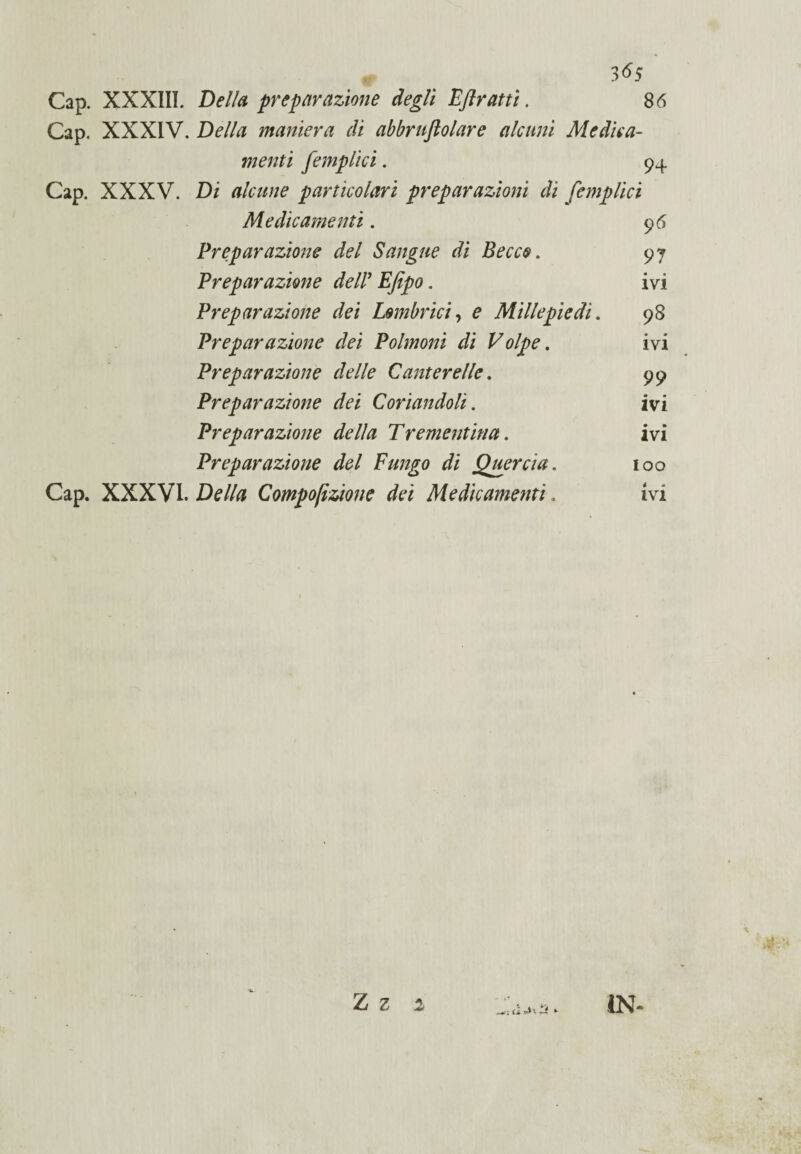 Cap. XXXIII. Della preparazione degli EJlrattì. 86 Cap. XXXIV. Della maniera di abbruflolare alcuni Medica¬ menti [empiici. 94 Cap. XXXV. Di alcune particolari preparazioni di [empiici Medicamenti. 96 Preparazione del Sangue di Becco. 97 Preparazione deir Efipo. ivi Preparazione dei Embrici, e Millepiedi. 98 Preparazione dei Polmoni di Volpe. ivi Preparazione delle Canterelle. 99 Preparazione dei Coriandoli. ivi Preparazione della Trementina. ivi Preparazione del Fungo di Quercia. 100 Cap. XXXVI. Della Compofizione dei Medicamenti. ivi