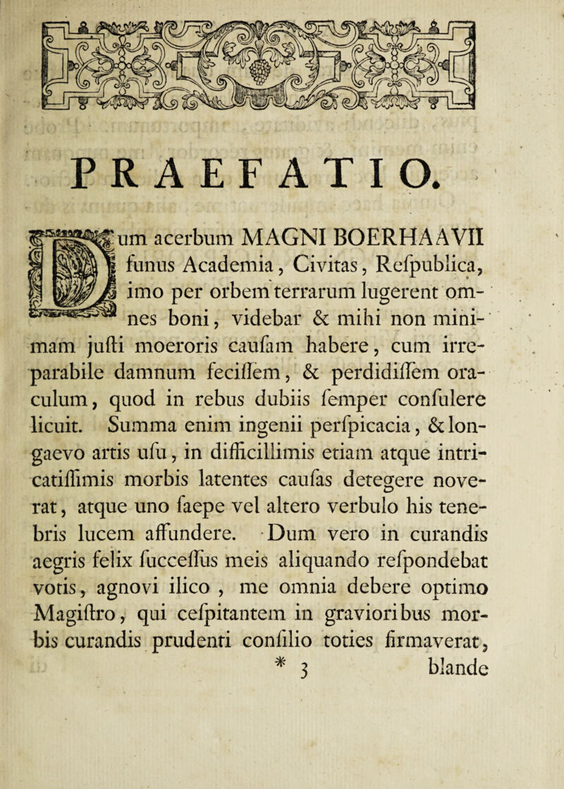 PRAEFATIO. um acerbum MAGNI BOERHAAVII funus Academia, Civitas, Refpublica, imo per orbem terrarum lugerent om¬ nes boni, videbar & mihi non mini¬ mam jufti moeroris caufam habere, cum irre¬ parabile damnum fecillem, & perdidilTem ora¬ culum, quod in rebus dubiis femper confulere licuit. Summa enim ingenii perfpicacia, & lon¬ gaevo artis ufu, in difficillimis etiam atque intri- catiffimis morbis latentes caufas detegere nove¬ rat , atque uno faepe vel altero verbulo his tene¬ bris lucem affundere. Dum vero in curandis aegris felix fucceffiis meis aliquando refpondebat votis, agnovi ilico , me omnia debere optimo Magiftro, qui cefpitantem in gravioribus mor¬ bis curandis prudenri confilio toties firmaverat,