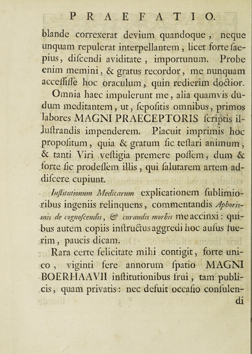 blande correxerat devium quandoque , neque unquam repulerat interpellantem, licet lorte fae- pius, difcendi aviditate , importunum. Probe enim memini, & gratus recordor, me nunquam accclfi/le hoc oraculum, quin redierim doctior. Omnia haec impulerunt me, alia quamvis du- dum meditantem, ut, fepolitis omnibus, primos labores MAGNI PRAECEPTORIS 1'criptis il- iuftrandis impenderem. Placuit imprimis hoc propolitum, quia & gratum fic te (tari animum, & tanti Viri veftigia premere poilem, dum & torte fic prodellem illis , qui falutarem artem ad- difcere cupiunt. Inflitutionum Meduamm explicationem fublimio- ribus ingeniis relinquens, commentandis Aphork- e « • mis de cognofcendis, fef curandis morbis HIC tlCCIllXX : CJlll- bus autem copiis inftructus aggredi hoc aufus lue¬ rim , paucis dicam. Rara certe felicitate mihi contigit, forte uni¬ co , viginti fere annorum fpatio MAGNI BOERHAAVII inftitutionibus frui, tam publi¬ cis , quam privatis: nec defuit occalio confulen- di