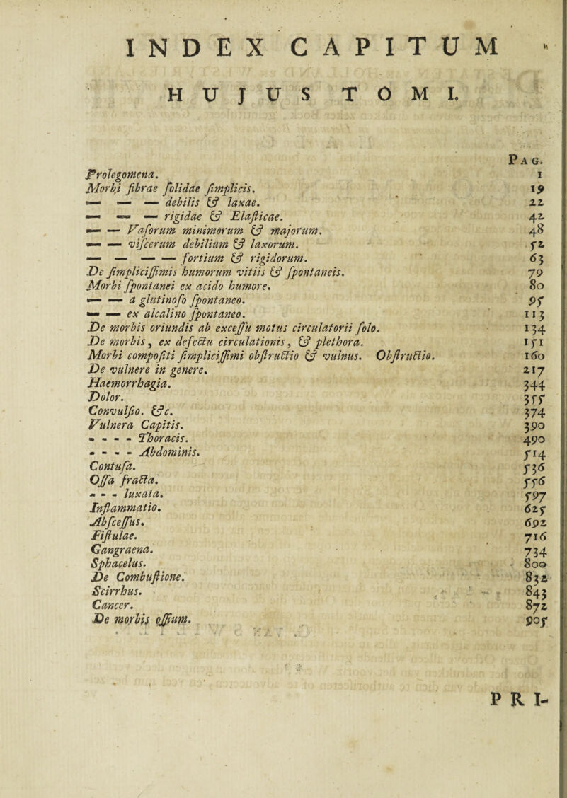 INDEX CAPITUM HUJUS TOMI. Frolegomcna. Morb,i fibrae folidae fimplicis. — — debilis (fi laxae. — — — rigidae (fi Elafiicae. — — Va forum minimorum (fi majorum. — — tnfcerum debilium (fi laxorum. — — — — fortium (fi rigidorum. De fimplicijfimis humorum vitiis (fi fipontaneis. Morbi fpontanei ex acido humore. ■— — a glutinofo fpontaneo. »— — ex alcalino fpontaneo. De morbis oriundis ab excefifu motus circulatorii fiolo. De morbis, ex defeUu circulationis, (fi plethora. Morbi compofiti fimplicijjimi obflruffio (fi vulnus. Obfiruftio. De vulnere in genere. Haemorrhagia. Dolor. Convulfio. (fic. Vulnera Capitis. * - - - 'Thoracis. — - - - Abdominis. Contufa. OJfia fratta. m m m luxata• Inflammatio. Abfcejjus. Fiftulae. Gangraena. Sphacelus. De Combuftione. Scirrhus. Cancer. De morbis ojfium. Pag. i I5> 22 4J 48 fi *3 80 9S 134 *n 160 217 344 3 rr 374 390 490 ff4 rr5 62f 69Z 716 734 80© 832 845 872 PRI