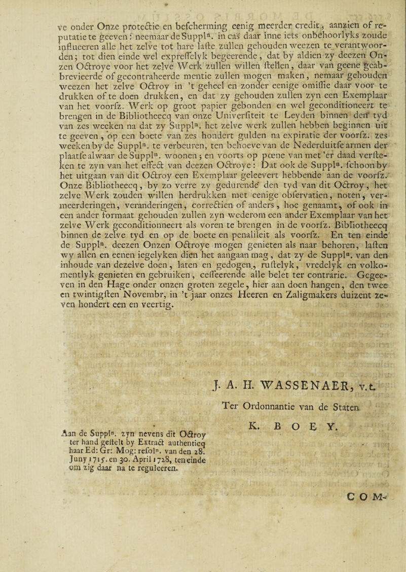 ve onder Onze prote&ie en befcherming eenig meerder credit, aanzien of re- putatiete geeven: neeraaar de Suppi11, ineas daar inne iets onbehoorlyks zoude influeeren alie het zelve tot harc lafte zullen gehouden weezen te verantwoor- den; tot dien einde wel expreffelyk begeerende, dat by aldien zy deezen On- zen Odtroye voor het zelve Werk zullen willen ftellen, daar van geene geab- brevieerde of gecontraheerde mentie zullen mogen maken, nemaar gehouden weezen het zelve Odtroy in ’t geheel en zonder eenige omiffie daar voor te drukken of te doen drukken, en dat zy gehouden zullen zyn een Exemplaar van het voorfz. Werk op groot papier gebonden en wel geconditioneerr te brengen in de Bibliotheecq van onze Univerfiteit te Leydert binnen den' tyd van zes weeken na dat zy Suppi11, het zelve werk zullen hebben beginnen uit te geeven , op een boete van zes hondert gulden na expiratie der voorfz. zes weeken by de Suppi11, te verbeuren, ten behoevevan de Nederduitfe armen der plaatfealwaar de Suppi11, woonenj en voorts op poene vanmet’er daad verlle- kcn te zyn van het erfedt van deezen Odtroye: Dat ook de Suppln. fchoonby het uitgaan van dit Odlroy een Exemplaar geleevert hebbende aan de voorfz. Onze Bibliotheecq, by zo verre zy gedurende* den tyd van dit Odtroy, het zelve Werk zoudcn willen herdrukken met eenige obfervatien, noten, ver- meerderingen, veranderingen, corredlien of anders , hoe genaamt, of ook in een ander formaat gehouden zullen zyn wederom een ander Exemplaar van het zelve Werk gcconditionneert ais voren te brengen in de voorfz. Bibliotheecq binnen de zelve tyd en op de boete en penalileit ais voorfz. En ten einde de Suppln. deezen Onzen Oftroye mogen genieten ais naar behoren, lailen wy allen en eenen iegelyken dien het aangaan mag, dat zy de Suppln. van den inhoude van dezelve doen, laten en gedogen, rullelyk, vredelyk en volko- mentlyk genieten en gebruiken , celfeerende alie belet ter contrarie. Gegee- ven in den Hage onder onzen groten zegele, hier aan doen hangen, den twee en twintigften Novembr, in ’t jaar onzes Heeren en Zaligmakers duizent ze» ven hondert een en veertig. I A. H. WASSENAER, v.t. Aan de Suppln. zyn nevens dit Odlroy ter hand gettelt by Extract authenticq haarEd:Gr: Mog:refoln. van den 28. Juny i7iy.en 30. April 1728, ten einde <om zig daar na te reguleeren. Ter Ordonnantie van de Staten K. B O E Y. C O M-*