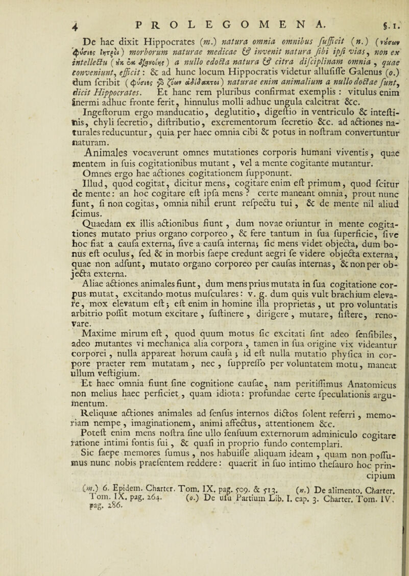 De hac dixit Hippocrates (m.) natura omnia omnibus fufficit (».) (vx<reav Qwhs ItjTfoi) morborum naturae medicae & invenit natura fibi ipfi vias, non ex intelleClu (*‘k br. Jfevoltj?) a nullo edoCta natura & citra difciplinam omnia , quae Conveniunt, efficit.: & ad hunc locum Hippocratis videtur allufifle Galenus (0.) dum fcribit (<pv<ritg fi dSlSanci) naturae enim animalium a nullo doClae funt, cfeY*7 Hippocrates. Et hanc rem pluribus confirmat exemplis : vitulus enim inermi adhuc fronte ferit, hinnulus molli adhuc ungula calcitrat 8cc. Ingeflorum ergo manducatio, deglutitio, digeftio in ventriculo & intefti- tiis, chyli fecretio, diftributio, excrementorum fecretio &c. ad actiones na¬ turales reducuntur, quia per haec omnia cibi Sc potus in noftram convertuntur naturam. Animales vocaverunt omnes mutationes corporis humani viventis, quae mentem in fuis cogitationibus mutant, vel a mente cogitante mutantur. Omnes ergo hae a&iones cogitationem fupponunt. Illud, quod cogitat, dicitur mens, cogitare enim eft primum, quod fcitur de mente: an hoc cogitare eft ipfa mens ? certe maneant omnia, prout nunc funt, fi non cogitas, omnia nihil erunt refpedtu tui, Se de mente nil aliud fcimus. Quaedam ex illis a&ionibus fiunt , dum novae oriuntur in mente cogita¬ tiones mutato prius organo corporeo , & fere tantum in fua fuperficie, fi ve hoc fiat a caufa externa, five a caufa interna} fic mens videt objedla, dum bo¬ nus eft oculus, fed & in morbis faepe credunt aegri fe videre objedta externa, quae non adfunt, mutato organo corporeo per caufas internas, & non per ob- jedta externa. Aliae adtiones animales fiunt, dum mens prius mutata in fua cogitatione cor¬ pus mutat, excitando motus mufculares: v. g. dum quis vult brachium eleva¬ re , mox elevatum eft} eft enim in homine illa proprietas , ut pro voluntatis arbitrio poflit motum excitare , fuftinere , dirigere, mutare, fiftere, reno¬ vare. Maxime mirum eft , quod quum motus fic excitati fint adeo fenfibiles, adeo mutantes vi mechanica alia corpora , tamen in fua origine vix videantur corporei, nulla appareat horum caufa } id eft nulla mutatio phyfica in cor¬ pore praeter rem mutatam , nec , fupprellb per voluntatem motu, maneat ullum veftigium. Et haec omnia fiunt fine cognitione caufae, nam peritiifimus Anatomicus non melius haec perficiet, quam idiota: profundae certe fpeculationis argu¬ mentum. Reliquae a&iones animales ad fenfus internos didfos folent referri, memo¬ riam nempe, imaginationem, animi affedhis, attentionem &c. Poteft enim mens noftra fine ullo fenfuum externorum adminiculo cogitare ratione intimi fontis fui , & quafi in proprio fundo contemplari. Sic faepe memores fumus , nos habuifle aliquam ideam , quam non poflii- mus nunc nobis praefentem reddere: quaerit in fuo intimo thefauro hoc prin¬ cipium l 6. Epidem. Chartcr. Tom. IX. pag. ^09. & 5*13. (».) De alimento, Charter. 1 om. IX, pag. 264. (0.) De ufu Partium Lib. I. cap, 3. Charter, Tom. IV, pag. 286.