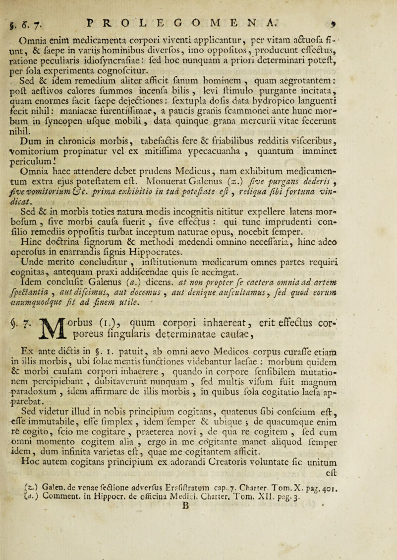 Omnia enim medicamenta corpori viventi applicantur, per vitam nctuofa fi¬ unt, & faepe in variis hominibus diverfos, imo oppofitos, producunt cffe&us, ratione peculiaris idiofyncrafiae: fed hoc nunquam a priori determinari poteft, per fola experimenta cognofcitur. Sed & idem remedium aliter afficit fanum hominem , quam aegrotantem: poft aeftivos calores fummos incenfa bilis , levi {limulo purgante incitata, quam enormes facit faepe dejedtiones: fextupla dofis data hydropico languenti fecit nihil: maniacae furentiffimae, a paucis granis fcammonei ante hunc mor¬ bum in fyneopen ufque mobili, data quinque grana mercurii vitae fecerunt nihil. Dum in chronicis morbis, tabefa&is fere & friabilibus redditis vifccribus, Vomitorium propinatur vel ex mitiffima ypecacuanha , quantum imminet periculuml Omnia haec attendere debet prudens Medicus, nam exhibitum medicamen¬ tum extra ejus poteflatem eft. Monuerat Galenus (z.) five purgans dederis , five vomitorium (fi c. prima exhibitio in tua pote fi at e e fi , reliqua fibi fortuna vin¬ dicat. Sed 6c in morbis toties natura modis incognitis nititur expellere latens mori bofum , five morbi caufa fuerit , live effectus : qui tunc imprudenti con- lilio remediis oppofitis turbat inceptum naturae opus, nocebit femper. Hinc dodtrina fignorum & methodi medendi omnino neceffaria, hinc adeo operofus in enarrandis lignis Hippocrates. Unde merito concluditur , inllitutionum medicarum omnes partes requiri cognitas, antequam praxi addifeendae quis fe accingat. Idem conclufit Galenus (a.) dicens, at non propter fe caetera omnia ad artem fpebtantia , aut difeimus^ aut docemus , aut denique aufcultamus, fed quod eorum unumquodque fit ad finem utile. 7. /jTorbns (1.), quum corpori inhaereat, erit effedtus cor- IYJl poreus lingularis determinatae caulae, Ex ante didlis in §. 1. patuit, ab omni aevo Medicos corpus curaffc etiam in illis morbis, ubi folae mentis functiones videbantur laefae : morbum quidem 6c morbi caufam corpori inhaerere , quando in corpore fenfibilem mutatio¬ nem percipiebant , dubitaverunt nunquam , fed multis vifum fuit magnum paradoxum , idem affirmare de illis morbis , in quibus fola cogitatio laefa ap¬ parebat. Sed videtur illud in nobis principium cogitans, quatenus fibi confcium eff, efle immutabile, efie fimplex , idem femper & ubique j de quacumque enim re cogito, fcio me cogitare , praeterea novi , de qua re cogitem , fed cum omni momento cogitem alia , ergo in me co'gitante manet aliquod femper idem, dum infinita varietas eft, quae me cogitantem afficit. Hoc autem cogitans principium ex adorandi Creatoris voluntate fic unitum eft (z<) Galen. de venae fieftione adverfus Erafiflratum cap. 7. Charter Tom. X. p3g. 401, (a.) Commeut. in Hippocr. de officina Medici. Charter. Tom. XII. png.3. B