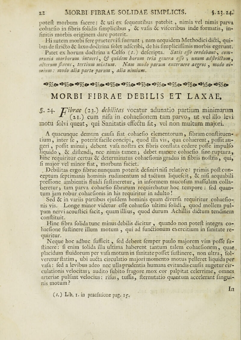 zz MORBI FIBRAE SOLIDAE SIMPLICIS. §.13.24; poteft morbum facere: Sc uti ex fequentibus patebit , nimia vel nimis parva cohaefio in fibris folidis fimplicibus , Sc vafis Sc vifceribus inde formatis, in¬ finitis morbis originem dare poterit. Hi autem morbi fere praetervifi fuerunt ; nam nequidem Methodici didti, qui* bus de llridto St laxo dodtrina folet adfcribi, de his fimpliciflimis morbis egerunt. Patet ex horum dodlrina a Celfo (t.) defcripta. Satis cj]e credebant-, com¬ munia morborum 'intueri, £5? quidem horum tria genera efje unum adjl rictum, alterum fluens, tertium mixtum. Nam modo parum excernere aegros , modo ni¬ mium: modo alia parte parum , alia nimium. MORBI FIBRAE DEBILIS ET LAXAE* §. 24. Tfibrac (23.) debilitas vocatur adunatio partium minimarum -*■ (21.) cum nifu in cohaefionem tam parvo, ut vel illo levi motu folvi queat, qui Sanitatis effe&u fit, vel non multum majori. A quacunque demum caula fiat cohaefio elementorum, fibram conftituen- tium, inter fe , poterit facile concipi, quod illa vis, qua cohaerent, p olfit au¬ geri , polfit minui j debent vafi noftra ex fibris conflata cedere polle impulfo liquido , St difiendi, nec- nimis tamen j debet manere cohaefio fine ruptura, hinc requiritur certus St determinatus cohaefionisgradus in fibris noftris, qui, ii major vel minor fiat, morbum faciet. . Debilitas ergo fibrae nunquam poterit definiri nili relative: primis pofl: con¬ ceptum leptimanis hominis rudimentum ad tactum liquefeit, St nifi aequabili prelfione ambientis fluidi fuftineretur, in informem mucolam mafliilam colla- beretur > tam parva cohaefio fibrarum requirebatur hoc tempore : led quan¬ tum jam robur cohaefionis in his requiritur in adulto ! Sed St in variis partibus ejufdem hominis quam diverfa requiritur cohaefio¬ nis vis. Longe minor videtur cfle cohaefio ultimi folidi, quod mollem pul¬ pam nervi acouftici facit, quam illius, quod durum Achillis di&um tendinem conftituit. Hinc fibra folidatunc minus debilis dicitur , quando non poteft integra co- haefione fuftinere illum motum , qui ad fundtionum exercitium in limitate re¬ quiritur. Neque hoc adhuc fufficit, fed debent femper paulo majorem vim polle fu¬ ftinere : fi enim lolida illa ultima haberent tantum talem cohaefionem, quae placidum fluidorum per vafamotum in fiinitatepoflet fuftinere, non ultra, fol- veretur ftatim, ubi au6ta circulatio majori momento motus pelleret liquida per vafa: fed a levibus adeo nec ulla prudentia humana evitandis caufis augetur cir¬ culationis velocitas j audito fubito fragore mox cor palpitat celerrime, omnes arteriae pullant velocius: rifus, tuftis, llernutatio quantum accelerant Engui¬ nis motum ? In (*.) L:b, 1. in praefatione pag. i^.