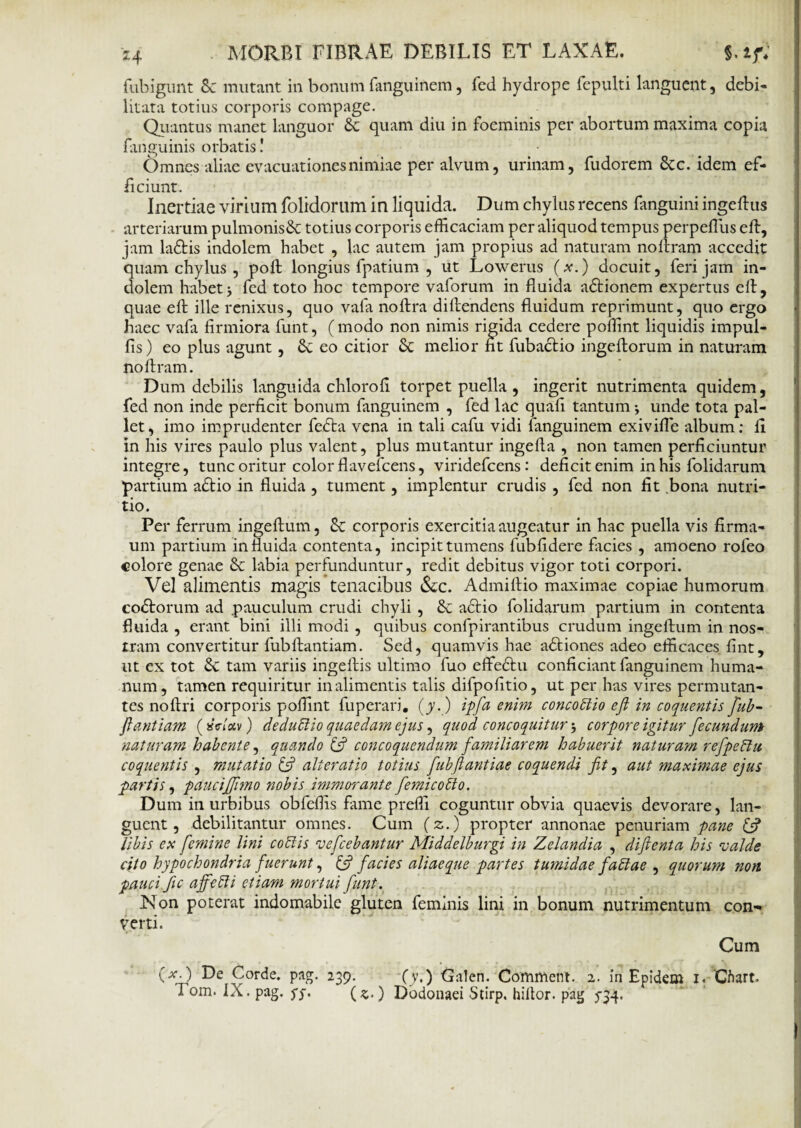 fubigunt S: mutant in bonum fanguinem, fed hydrope fepulti languent, debi- litata totius corporis compage. Quantus manet languor &: quam diu in foeminis per abortum maxima copia fanguinis orbatis! • Omnes aliae evacuationes nimiae per alvum, urinam, fudorem 8tc. idem ef¬ ficiunt. Inertiae virium folidorum in liquida. Dum chylus recens fanguini ingeftus arteriarum pulmonisdc totius corporis efficaciam per aliquod tempus perpeffius e fi:, jam laftis indolem habet , lac autem jam propius ad naturam nollram accedit quam chylus , poft longius fpatium , ut Lowerus (x.) docuit, feri jam in¬ dolem habet j fed toto hoc tempore vaforum in fluida adtionem expertus efl, quae efl: ille renixus, quo vafa noftra diflendens fluidum reprimunt, quo ergo haec vafa firmiora funt, ( modo non nimis rigida cedere poffint liquidis impul- fis) eo plus agunt, 8c eo citior &: melior fit fubactio ingeftorum in naturam noftram. Dum debilis languida chlorofi torpet puella , ingerit nutrimenta quidem, fed non inde perficit bonum fanguinem , fed lac quafi tantum •, unde tota pal¬ let, imo imprudenter fedta vena in tali cafu vidi fanguinem exivifle album: fi in his vires paulo plus valent, plus mutantur ingefta , non tamen perficiuntur integre, tunc oritur color flavefeens, viridefeens: deficit enim in his folidarum partium adtio in fluida , tument, implentur crudis , fed non fit bona nutri¬ tio. Per ferrum ingeftum, 8c corporis exercitia augeatur in hac puella vis firma- um partium in fluida contenta, incipit tumens fubfidere facies , amoeno rofeo colore genae &c labia perfunduntur, redit debitus vigor toti corpori. Vel alimentis magis tenacibus &c. Admiftio maximae copiae humorum coctorum ad pauculum crudi chyli , & adtio folidarum partium in contenta fluida , erant bini illi modi , quibus confpirantibus crudum ingeftum in nos¬ tram convertitur fubftantiam. Sed, quamvis hae adtiones adeo efficaces fint, ut ex tot Sc tam variis ingeftis ultimo fuo effedtu conficiant fanguinem huma¬ num, tamen requiritur in alimentis talis difpofitio, ut per has vires permutan¬ tes noftri corporis poffint fuperari. (y.) ipfa enim concoblio efl in coquentis flub- flantiam («V/scv) dedubiio quaedam ejus, quod concoquitur 5 corpore igitur fecundum naturam habente, quando & concoquendum familiarem habuerit natur a?n refpeblu coquentis , mutatio & alterat io totius flubft antiae coquendi fit, aut maximae ejus partis, pauciflimo nobis immorante fle mi cobio. Dum in urbibus obfeffis fune preffi coguntur obvia quaevis devorare, lan¬ guent, debilitantur omnes. Cum (z.) propter annonae penuriam pane (fi libis ex femine lini cobiis ve flebantur Middelburgi in Zelandia , difienta his valde cito hypochondria fuerunt, £5? facies aliaeque partes tumidae fablae , quorum non pauci fle ajfebli etiam mortui funt. Non poterat indomabile gluten feminis lini in bonum nutrimentum con¬ verti. Cum (*•) De Corde, pag. 239. (y.) Galen. Commem. 2. in Epidem 1. ‘Chart. Fom. IX. pag. jy. (z■) Dodonaei Stirp. hiflor. pag 5-34.