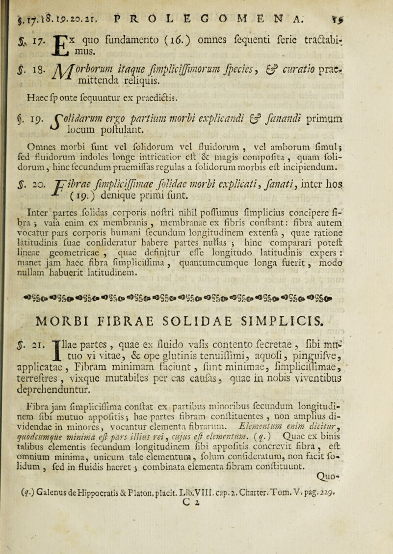 jf.17.t8. tp.20.2r. PR.OLEGOMENA. V> 17. T?x quo fundamento (16.) omnes fequenti feric tractabi- JlLi mus. $. 18. A/f orborum itaque JimpJiciJJimorum fpecies, curatio prae- ^ ^ mittenda reliquis. Haecfponte fcquuntur ex praedictis. fi. 19. C olidarum ervo partiam morbi explicandi Pf fanandi primum ^ locum pofiulant. Omnes morbi funt vel folidorum vel fluidorum , vel amborum fimul; fed fluidorum indoles longe intricatior efi & magis compoflta , quam foli- dorum, hinc fecundum praemiflas regulas a folidorum morbis eit incipiendum. §. 20. Tfibrae fimpliciffimae [olidae morbi explicati, [anati, inter hos (19.) denique primi funt. Inter partes folidas corporis nofiri nihil pofiumus fimplicius concipere fi¬ bra 3 vafa enim ex membranis , membranae ex fibris confiant: fibra autem vocatur pars corporis humani fecundum longitudinem extenfa , quae ratione latitudinis fuae confideratur habere partes nullas 3 hinc comparari potefi' lineae geometricae , quae definitur efle longitudo latitudinis expers : manet jam haec fibra fimplicifllma , quantumcumque longa fuerit, modo nullam habuerit latitudinem. •*%©» MORBI FIBRAE SOLIDAE SIMPLICIS. 5. 21. Tllae partes, quae ex fluido vafis contento fecretae , libi mu* X tuo vi vitae, & ope glutinis tenuiifimi, aquofi, pinguifve, applicatae, Fibram minimam faciunt, funt minimae, fimpliciffimae, terreftres, vixque mutabiles per eas caufas, quae in nobis viventibus deprehenduntur. Fibra jam fimpliciflima confiat ex partibus minoribus fecundum longitudi¬ nem libi mutuo appofitis 3 hae partes fibram confiituentes , non amplius di¬ videndae in minores, vocantur elementa fibrarum. Elementum enim dicitur, quodeumque minima e fi pars illius rei, cujus eft elementum. (f.) Quae ex binis talibus elementis fecundum longitudinem fibi appofitis concrevit fibra , efi omnium minima, unicum tale elementum, folum confidcratum, non fiteit fio- lidum , fed in fluidis haeret 3 combinata elementa fibram confiituunt. Quo- (?0 Galenus deHippocratis & Platon,placit. Lib.VIII. cap. 2. Cnarter. Tom. V. pag. 229,