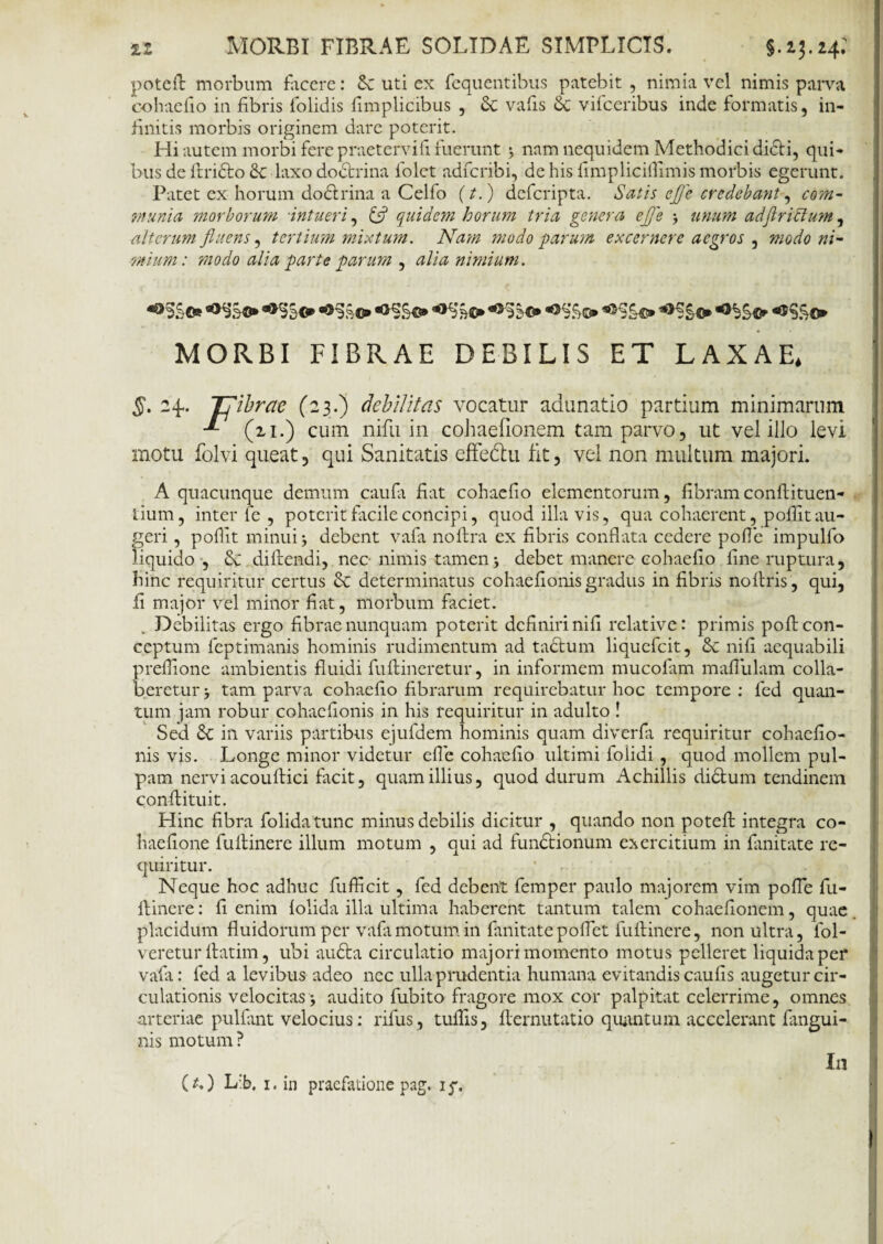 poteft morbum facere: Sc uti ex fequentibus patebit , nimia vel nimis parva cohaefio in fibris folidis fimplicibus , vafis 6c vifceribus inde formatis, in¬ finitis morbis originem dare poterit. Hi autem morbi fere praetervifi fuerunt j nam nequidem Methodici di&i, qui¬ bus de ftridlo & laxo dodtrina folet adfcribi, de his fimpliciflimis morbis egerunt. Patet ex horum dodlrina a Celfo (t.) defcripta. Satis ej)c credebant-, com- munia morborum •intueri, quidem horum tria genera ejfe j unum adJirictum, alterum fluens, tertium mixtum. Nam modo parum excernere aegros , modo ni¬ mium: modo alia parte parum , alia nimium. *>££«► «®S£c* MORBI FIBRAE DEBILIS ET LAXAE, 5. 24.. Tfibrae (23.) debilitas vocatur adunatio partium minimarum -*• (21.) cuna nifu in cohaefionem tam parvo, ut vel illo levi motu folvi queat, qui Sanitatis effe&u fit, vel non multum majori. A quacunque demum caufa fiat cohaefio elementorum, fibram conftituen- tium, inter le , poterit facile concipi, quod illa vis, qua cohaerent, poflit au¬ geri , pofiit minui j debent vafa noftra ex fibris conflata cedere pofle impulfo liquido , diftendi, nec nimis tamen •, debet manere cohaefio fine ruptura, hinc requiritur certus & determinatus cohaefionisgradus in fibris noftris , qui, 11 major vel minor fiat, morbum faciet. Debilitas ergo fibrae nunquam poterit definiri nifi relative: primis po fi con¬ ceptum leptimanis hominis rudimentum ad tadtum liquefeit, Sc nifi aequabili preflione ambientis fluidi fuftineretur, in informem mucofam maflulam colla- beretur j tam parva cohaefio fibrarum requirebatur hoc tempore : fed quan¬ tum jam robur cohaefionis in his requiritur in adulto ! Sed Sc in variis partibus ejufdem hominis quam diverfa requiritur cohaefio¬ nis vis. Longe minor videtur efle cohaefio ultimi folidi, quod mollem pul¬ pam nervi acouftici facit, quam illius, quod durum Achillis di&um tendinem conflituit. Hinc fibra folidatunc minus debilis dicitur , quando non potefl: integra co- haefione fuftinere illum motum , qui ad fundtionum exercitium in fimitate re¬ quiritur. Neque hoc adhuc fufficit, fed debent femper paulo majorem vim pofle fu- flincre: fi enim folida illa ultima haberent tantum talem cohaefionem, quae placidum fluidorum per vafa motum in fimitate poflet luftinere, non ultra, fol- veretur ftatim, ubi audta circulatio majori momento motus pelleret liquida per vafa: fed a levibus adeo nec ulla prudentia humana evitandis caufis augetur cir¬ culationis velocitas audito fubito fragore mox cor palpitat celerrime, omnes arteriae pullant velocius: rifus , tuflis, llernutatio quantum accelerant {angui¬ nis motum? (O L:b, 1. in praefatione pag. iy. In