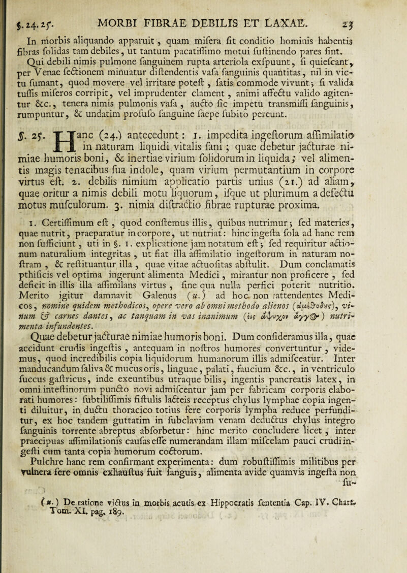 $• *4- *f- • In morbis aliquando apparuit, quam mifera fit conditio hominis habentis fibras folidas tam debiles, ut tantum pacatifiimo motui fullinendo pares fint. Qui debili nimis pulmone fanguinem rupta arteriola exfpuunt, fi quiefcant, per Venae fe&ionem minuatur diftendentis vafii fanguinis quantitas, nil in vic¬ tu fumant, quod movere vel irritare potefl , fatis commode vivunt fi valida tuffis miferos corripit, vel imprudenter clament , animi affedtu valido agiten¬ tur Scc., tenera nimis pulmonis vafii, audto fic impetu transmifii fanguinis, rumpuntur, & undatim profufo fimguine faepe fubito pereunt. S- 25“- II anc (24.) antecedunt: 1. impedita ingeftortim alTimilatio JL X naturam liquidi vitalis fani; quae debetur jadturae ni¬ miae humoris boni, & inertiae virium folidorumin liquida; vel alimen¬ tis magis tenacibus fua indole, quam virium permutantium in corpore virtus elb 2. debilis nimium applicatio partis unius (21.) ad aliam, quae oritur a nimis debili motu liquorum, ifque ut plurimum adefedtu motus mufculorum. 3. nimia diftradtio fibrae rupturae proxima. I. Certiffimum efi: , quod confiemus illis, quibus nutrimur•, fed materies, quae nutrit, praeparatur in corpore, ut nutriat: hincingefta fola ad hanc rem non fufficiunt, uti in §. 1. explicatione jam notatum eft> fed requiritur actio¬ num naturalium integritas , ut fiat illa afiimilatio ingeftorum in naturam no- ftram , & reftituantur illa , quae vitae aCtuofitas abilulit. Dum conclamatis pthificis vel optima ingerunt alimenta Medici, mirantur non proficere , fed deficit in illis illa afiimilans virtus , fine qua nulla perfici poterit nutritio. Merito igitur damnavit Galenus (u.) ad hoc non .'attendentes Medi¬ cos, nomine quidem methodicos, o-pere vero ah omni'methodo alienos oJ*?), vi¬ num & carnes dantes, ac tanquam in vas inanimum (fi? <*:yy©*) nutri¬ menta infundentes. Quae debetur jadturae nimiae humoris boni. Dum confideramus illa, quae accidunt crudis ingeftis , antequam in noftros humores convertuntur , vide¬ mus , quod incredibilis copia liquidorum humanorum illis admifceatur. Inter manducandum faliva & mucus oris, linguae, palati, faucium &c., in ventriculo fuccus gaflricus, inde exeuntibus utraque bilis, ingentis pancreatis latex, in omni inteftinorum pundfco novi admifcentur jam per fabricam corporis elabo¬ rati humores: fubtilifiimis fiftulis ladreis receptus chylus lymphae copia ingen¬ ti diluitur, in duCtu thoracico totius fere corporis lympha reduce perfundi¬ tur, ex hoc tandem guttatim in fubclaviam venam dedu&us chylus integro fanguinis torrente abreptus abforbetur: hinc merito concludere licet, inter praecipuas afiimilationis caufas efle numerandam illam mifcelam pauci crudi in- gefti cum tanta copia humorum coftorum. Pulchre hanc rem confirmant experimenta: dum robuftilfimis militibus per Vulnera fere omnis exhauftus fuit fanguis, alimenta avide quamvis ingefta non fll*' (#•) De ratione vi&us in morbis acutis ex Hippocratis fententia Cap. IV. Chark Tom. XI. pag. 189.