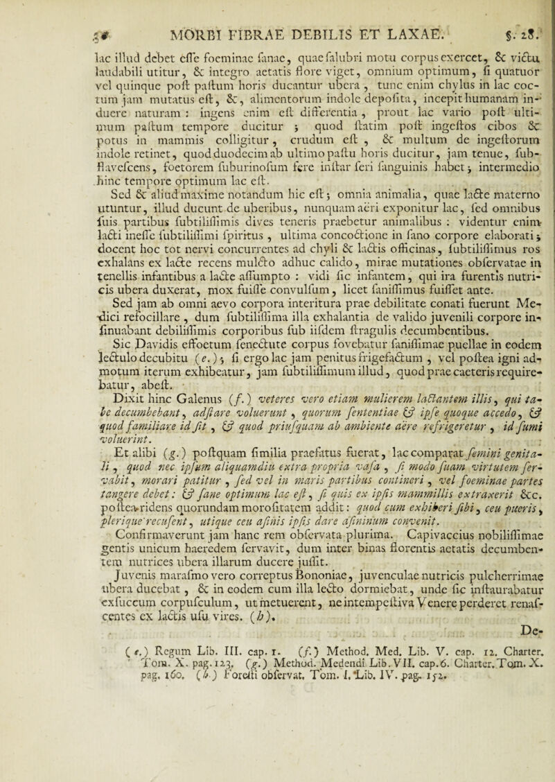 lac illud debet cfle foeminac fanae, quaefalubri motu corpus exercet, 6c vidu. laudabili utitur, £c integro aetatis fiore viget, omnium optimum, fi quatuor vel quinque poli: paftum horis ducantur ubera , tunc enim chylus in lac coc¬ tum jam mutatus eft, Sc, alimentorum indole depolita, incepit humanam in¬ duere naturam : ingens enim eft differentia , prout lac vario poli ulti¬ mum paffum tempore ducitur > quod ftatim poli ingeftos cibos &c potus in mammis colligitur, crudum eft , & multum de ingeftorum indole retinet, quod duodecim ab ultimo paftu horis ducitur, jam tenue, fub- flavefeens, foetorem ftiburinofum fere inftar feri fanguinis habet, intermedio hinc tempore optimum lac eft. Sed & aliud maxime notandum hic eft; omnia animalia, quae lade materno utuntur, illud ducunt de uberibus, nunquam aeri exponitur lac, fed omnibus luis partibus fubtiliffimis dives teneris praebetur animalibus : videntur enim ladi ineffe fubtiliffimi fpirrtus , ultima concodione in fano corpore elaborati j docent hoc tot nervi concurrentes ad chyli &: ladis officinas, fubtiliffimus ros exhalans ex lacie recens muldo adhuc calido, mirae mutationes obfervatae in tenellis infantibus a lade affumpto : vidi fic infantem, qui ira furentis nutri¬ cis ubera duxerat, mox fuiffe convulfum, licet faniffimus fuiffet ante. Sed jam ab omni aevo corpora interitura prae debilitate conati fuerunt Me- dlici refocillare , dum fubtiliffima illa exhalantia de valido juvenili corpore in- flnuabant debiliffimis corporibus fub iifdem ftragulis decumbentibus. Sic Davidis effoetum fenedute corpus fovebatur fmiffimae puellae in eodem ledulo decubitu (e.) 5 ft ergo lac jam penitus frigefadum , vel poftea igni ad¬ motum iterum exhibeatur, jam fubtiliflimum illud, quod prae caeteris require¬ batur, abeft. Dixit hinc Galenus (/.) veteres vero etiam mulierem lallantem illis, qui ta¬ le decumbebant, adftare voluerunt , quorum fententiae & ipfe quoque accedo, & quod familiare id fit , & quod priufquam ab ambiente aere refrigeretur , id fumi voluerint. j Et alibi (g.) poftquam fi milia praefatus fuerat, lac comparat femini genita* Ii , quod nec ipfum aliquamdiu e utra propria vafa , fi modo fuam virtutem fer- vabit, morari patitur , fed vel in maris partibus contineri, vel foeminae partes tangere debet: & fane optimum lac eft, fi quis ex ipfts mammillis extraxerit &c. poftea^ridens quorundam morofitatem addit: quod cum exhiberi fibi, ceu pueris, pleri que' recufent, utique ceu afthis ipfi.s dare dfininum convenit. Confirmaverunt jam hanc rem obfervata plurima. Capivaccius nobiliffimae gentis unicum haeredem fervavit, dum inter binas florentis aetatis decumben¬ tem nutrices ubera illarum ducere juffit. Juvenis marafmovero correptus Bononiae, juvenculae nutricis pulcherrimae ubera ducebat , in eodem cum illa ledo dormiebat, unde fic inftaurabatur exfuccum corpufculum, ut metuerent, ne intempeftiva Venere perderet renaf- centes ex ladis ufu vires. fio)* De- (<■.) Regum Lib. III. cap. 1. (/.) Method. Med. Lib. V. cap. 12. Charter* ' Tora. X. pag. 123, (g.) Method. Medendi Lib. VII. cap.6. Charter.Tqjn*X.