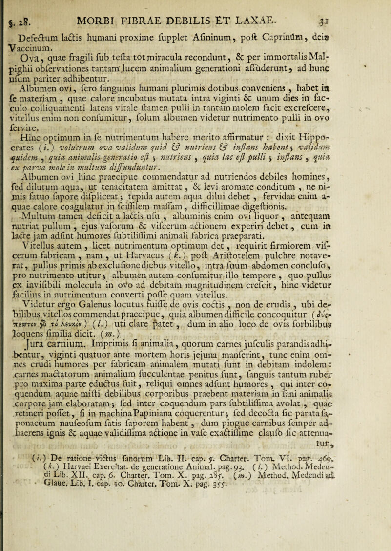 Defedtum ladtis humani proxime fupplet Afininum, poft Caprimlm, dei® Vaccinum. Ova, quae fragili fub tefta tot miracula recondunt, & per immortalis Mal- pighii obfervationes tantam lucem animalium generationi affuderunt, ad hunc ufum pariter adhibentur. Albumen ovi, fero fanguinis humani plurimis dotibus conveniens , habet idt fe materiam , quae calore incubatus mutata intra viginti & unum dies in fac- culo colliquamenti latens vitale flamen pulli in tantam molem facit excrefcere, vitellus enim non confumitur, folum albumen videtur nutrimento pulli in ovo fervire. Hinc optimum in fe nutrimentum habere merito affirmatur : dixit Hippo¬ crates (i.) volucrum ova validum quid & nutriens & inflans habent 3 validum ■quidem , quia animalis generatio efl 3 nutriens , quia lac ejl pulli 3 inflans , quia ex parva mole in multum diffunduntur. Albumen ovi hinc praecipue commendatur ad nutriendos debiles homines, fed dilutum aqua, ut tenacitatem amittat, & levi aromate conditum , ne ni¬ mis fatuo fapore difpliceat 3 tepida autem aqua dilui debet , fervidae enim a- quae calore coagulatur in fciffilem maflam, difficillimae digeftionis. Multum tamen deficit a ladtis ufu , albuminis enim ovi liquor , antequam nutriat pullum , ejus vaforum 8c vifcerum actionem experiri debet, cum in lacte jam adfint humores fubtiliffimi animali fabrica praeparati. Vitellus autem , licet nutrimentum optimum det, requirit firmiorem vif¬ cerum fabricam , nam , ut Harvaeus (k.) poft Ariftotelem pulchre notave¬ rat , pullus primis ab exclufione diebus vitello, intra fuum abdomen conclufo , pro nutrimento utitur 3 albumen autem confumitur illo tempore , quo pullus ex invifibili molecula in ovo ad debitam magnitudinem crefcit, hinc videtur facilius in nutrimentum converti pofie quam vitellus. Videtur ergo Galenus locutus fuiffie de ovis coctis , non de crudis , ubi de¬ bilibus vitellos commendat praecipue, quia albumen difficile concoquitur (L'f- Vresrtcv t0 tevKov) (/.) uti clare patet, dum in alio loco de ovis forbilibus loquens fimiha dicit. (m.) Jlira carnium. Imprimis fi animalia, quorum carnes jufculis parandis adhi¬ bentur, viginti quatuor ante mortem horis jejuna manferint, tunc enim om¬ nes crudi humores per fabricam animalem mutati funt in debitam indolem: carnes madbitorum animalium fucculentae penitus funt, fanguis tantum ruber .pro maxima parte edudtus fuit, reliqui omnes adfunt humores , qui inter co¬ quendum aquae mifti debilibus corporibus praebent materiam in fani animalia corpore jam elaboratam > fed inter coquendum pars fubtiliffima avolat , quae retineri poflet, fi in machina Papiniana coquerentur 3 fed decodfa fic parata fa- ponaceum naufeofum fatis faporem habent, dum pingue carnibus femper ad¬ haerens ignis & aquae validiffima a&ione in vafe exa&iffime claufo fic attenua¬ tur, (/.) De ratione vr&us fanorum Lib. II. cap. $r. Chartcr. Tom. VI. pag. 46% (k.) Harvaei Exercitat, de generatione Animal, pag.93. (/.) Method.Meden¬ di Lib. XH*. cap. 6. Charter. Tom. X. pag. 285*. (m.) Method. Medendi gd Glauc. Lib. I. cap. 10. Charter. Tom. X. pag. 35 f.