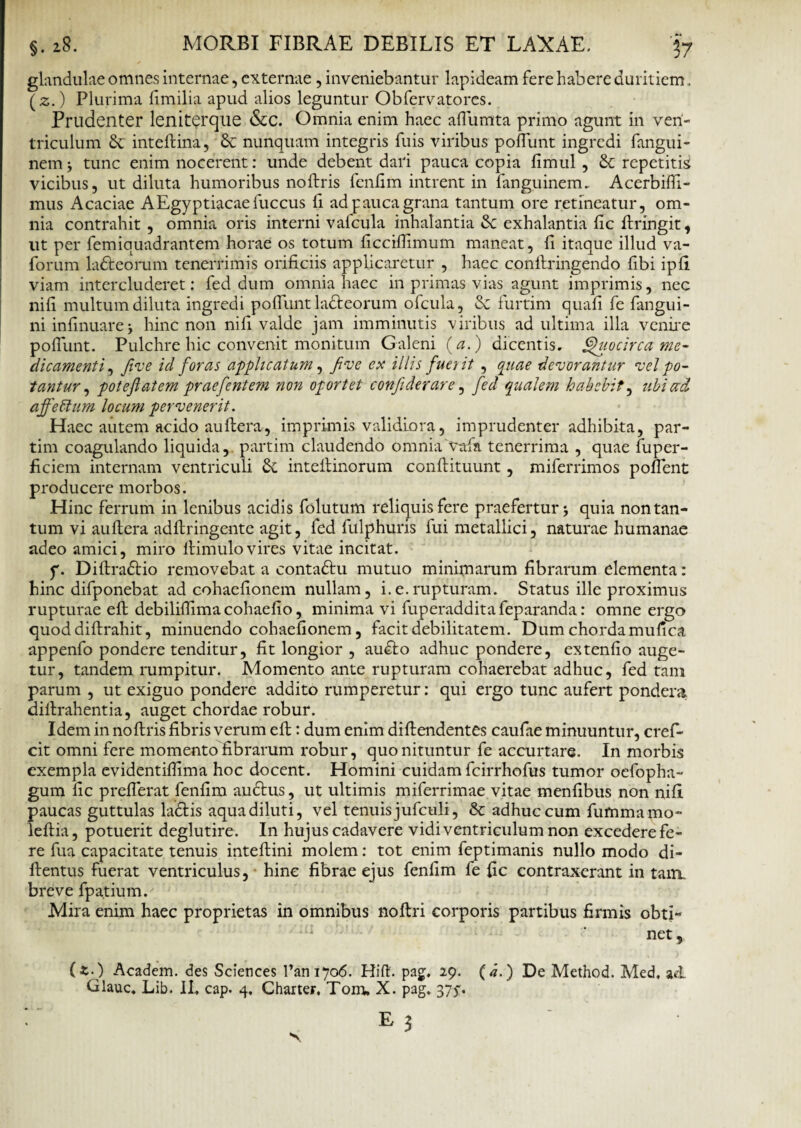 glandulae omnes internae, externae , inveniebantur lapideam fere habere duritiem. (2.) Plurima fimilia apud alios leguntur Obfervatores. Prudenter leniterque &c. Omnia enim haec affumta primo agunt in ven¬ triculum 8c inteflina, di nunquam integris fuis viribus poffunt ingredi fangui- nem j tunc enim nocerent: unde debent dari pauca copia limul, di repetitis vicibus, ut diluta humoribus noftris fenfim intrent in fanguinem, Acerbiffi- mus Acaciae AEgyptiacaefuccus li adpaucagrana tantum ore retineatur, om¬ nia contrahit, omnia oris interni v alicula inhalantia & exhalantia fic ftringit, ut per femiquadrantem horae os totum ficcifilmum maneat, fi itaque illud va- forum la&eorum tenerrimis orificiis applicaretur , haec conftringendo fibi ipfi viam intercluderet: fed dum omnia haec in primas vias agunt imprimis, nec nili multum diluta ingredi poffunt ladteorum ofcula, di furtim quali fe fangui- ni infinuare 5 hinc non ni fi valde jam imminutis viribus ad ultima illa venire poffunt. Pulchre hic convenit monitum Galeni (a.) dicentis, Quocirca me¬ dicamenti , five id foras applicatum, five ex illis fuci it , quae devorantur vel po¬ tantur , poteflatem praefentem non oportet confiderare, fed qualem habebit, ubi ad affettum locum pervenerit. Haec autem acido au ftera, imprimis validiora, imprudenter adhibita, par- tim coagulando liquida, partim claudendo omnia vttfa tenerrima , quae fuper- ficiem internam ventriculi di inteltinorum conflituunt, miferrimos poffent producere morbos. Hinc ferrum in lenibus acidis folutum reliquis fere praefertur •, quia non tan¬ tum vi auftera adflringente agit, fed fulphuris fui metallici, naturae humanae adeo amici, miro ftimulo vires vitae incitat. f. Diftradtio removebat a contadtu mutuo minimarum fibrarum elementa: hinc difponebat ad cohaefionem nullam, i.e.rupturam. Status ille proximus rupturae eft debiliflima cohaelio, minima vi fuperadditafeparanda: omne ergo quoddiftrahit, minuendo cohaefionem, facit debilitatem. Dum chorda mufica appenfo pondere tenditur, fit longior , audto adhuc pondere, extenfio auge¬ tur, tandem rumpitur. Momento ante rupturam cohaerebat adhuc, fed tam parum , ut exiguo pondere addito rumperetur: qui ergo tunc aufert pondera diltrahentia, auget chordae robur. Idem in noftris fibris verum eft: dum enim diftendentes caufae minuuntur, cref- cit omni fere momento fibrarum robur, quo nituntur fe accurtare. In morbis exempla evidentiflima hoc docent. Homini cuidam fcirrhofus tumor oefopha- gum fic prefferat fenfim audtus, ut ultimis miferrimae vitae menfibus non nili paucas guttulas lactis aqua diluti, vel tenuis jufculi, & adhuc cum fummamo- leftia, potuerit deglutire. In hujus cadavere vidi ventriculum non excedere fe¬ re fua capacitate tenuis inteftini molem: tot enim feptimanis nullo modo di- ftentus fuerat ventriculus, hinc fibrae ejus fenfim fe fic contraxerant in tam. breve fpatium. Mira enim haec proprietas in omnibus noftri corporis partibus firmis obti¬ net, (*. ) Academ. des Sciences l’ani7o6. Hift. pag. 29. (d.) De Method. Med, ad Glauc, Lib. II, cap. 4, Charter. Tom, X. pag, 375. Ez - ■