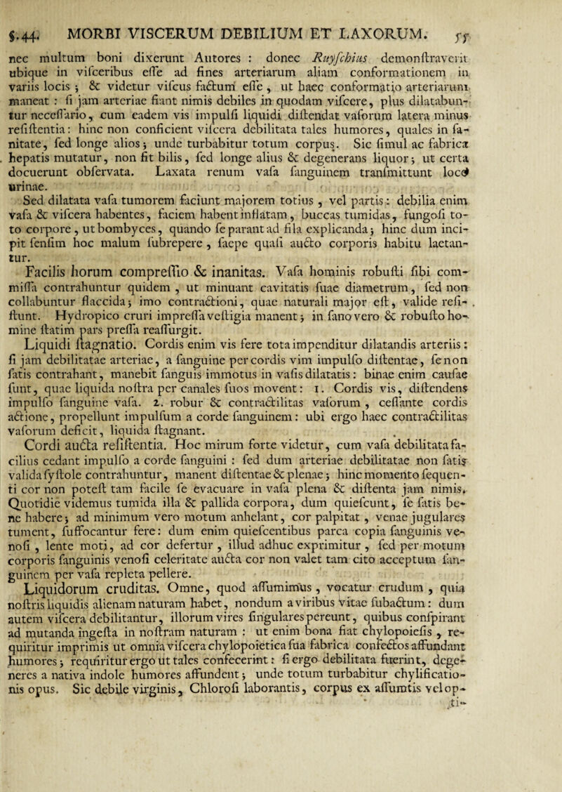 nec multum boni dixerunt Autores : donec Rityfchius demonftraverit ubique in vifceribus effe ad fines arteriarum aliam conformationem in variis locis 3 & videtur vifcus fadtum effe , ut haec conformatio arteriarum maneat : fi jam arteriae fiant nimis debiles in quodam vifcere, plus dilatabun¬ tur necefiario, cum eadem vis impulfi liquidi diftendat vaforum latera minus refiflentia: hinc non conficient vifcera debilitata tales humores, quales in fa- nitate, fed longe alios 3 unde turbabitur totum corpus. Sic fimul ac fabrica hepatis mutatur, non fit bilis, fed longe alius & degenerans liquor * ut certa docuerunt obfervata. Laxata renum vafa fanguinem tranfmittunt loctf urinae. j • t Sed dilatata vafa tumorem faciunt majorem totius , vel partis: debilia enim vafa & vifcera habentes, faciem habent inflatam, buccas tumidas, fungofi to¬ to corpore, ut bombyces, quando fe parant ad fila explicanda 3 hinc dum inci¬ pit fenfim hoc malum fubrepere , faepe quali aucto corporis habitu laetan¬ tur. Facilis horum comprelTio & inanitas. Vafa hominis robufti fibi com-' milia contrahuntur quidem , ut minuant cavitatis fuae diametrum, fed non collabuntur flaccida3 imo contractioni, quae naturali major elt, valide refi- . ltunt. Hydropico cruri impreffaveftigia manent 3 in fimo vero & robultoho**- mine llatim pars preffa reaflurgit. Liquidi nagnatio. Cordis enim vis fere tota impenditur dilatandis arteriis; fi jam debilitatae arteriae, a fanguine per cordis vim impulfo diltentae, fenon fatis contrahant, manebit fixnguis immotus in vafis dilatatis : binae enim caufae fiunt, quae liquida noftra per canales fuos movent: 1. Cordis vis, diftendens impulfo fanguine vafa. 2. robur St contractilitas valorum , ceffante cordis aCtione, propellunt impulfum a corde fanguinem: ubi ergo haec contraCtilitas vaforum deficit, liquida ftagnant. Cordi audta refiftentia. Hoc mirum forte videtur, cum vafa debilitata fa¬ cilius cedant impulfo a corde fiinguini : fed dum arteriae debilitatae non fatir valida fy Hole contrahuntur, manent diftentae St plenae 3 hinc momento fequen- ti cor non poteft tam facile fe evacuare in vafa plena St diflenta jam nimis* Quotidie videmus tumida illa St pallida corpora, dum quiefcunt, fie fatis be¬ ne habere3 ad minimum vero motum anhelant, cor palpitat , venae jugulares tument, fuffocantur fere: dum enim quiefeentibus parca copia fimguinis ve- nofi , lente moti, ad cor defertur , illud adhuc exprimitur , fed per motum corporis fanguinis venofi celeritate audta cor non valet tam cito acceptum ian- guinem per vafa repleta pellere. Liquidorum cruditas. Omne, quod affumimus , vocatur crudum , quia no ftris liquidis alienam naturam habet, nondum a viribus Vitae fuba&um: dum autem vifcera debilitantur, illorum vires fingulares pereunt, quibus conlpirant ad mutanda jngefla in noftram naturam : ut enim bona fiat chylopoiefis , re¬ quiritur imprimis ut omnia vifcera chylopoietica fua fabrica confedtos affundant humores 3 requiritur ergo ut tales confecerint: fi ergo debilitata fuerint, dege¬ neres a nativa indole humores affundent 3 unde totum turbabitur chylificatio» nis opus. Sic debile virginis, Chlorofi laborantis, corpus ex affumtis velop- jti-