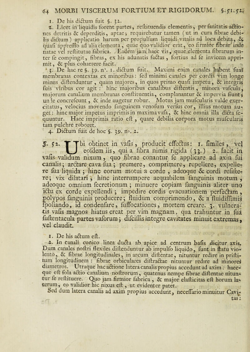 i. De his didum fuit §.31. z. Licet in liquidis forent partes, reftituendis elementis, perfanitatis adio- nes detritis & deperditis, aptae j requirebatur tamen (ut in cura fibrae debi-> lis didum) applicatio harum per propulfum liquidi vitalis ad loca debita, quafi appreflio ad aliaelementa , quae quo validior erat, eo firmior fibrae inde natae vel reftitutae fabrica. . Eadem jam.haec vis, quae elementa fibrarum in¬ ter fe compingit, fibras, ex his adunatis fadas , fortius ad fe invicem appri¬ mit, -& plus cohaerere facit. A 3. De hac re §. 39. n\ 1. didum fuit. Maximi enim canales habent 'fuaS membranas contextas ex minoribus: fed minimi canales per cordis vim longe minus diftenduntur , quam majores, in quos primo quafi impetu, & integris fuis viribus cor agit : hinc majoribus canalibus didentis , minora vafcula, majorum canalium membranas conftituentia, complanantur & impervia fiunt j un ie concrefcunt, & inde augetur robur. Motus jam mufcularis valde exer¬ citatus, velocius movendo fanguinem venofum verius cor, illius motum au¬ get: hinc major impetus imprimis in maxima vafa, & hinc omnia illa dida fe- quuntur. Haec imprimis ratio eft , quare debilia corpora motus mufcularis tam pulchre roboret. 4. Didum fuit de hoc §. 39. 2. 5. £2. T Tbi obtinet in vafis , producit effechis: 1. fimiles, vel I J eofdem iis, quia fibra nimis rigida (33.) 2. facit in vafis validum nixum , quo fibrae conantur fe applicare ad axin fui canalis; arctare cava fua ; premere, comprimere, repellere, expelle¬ re fiia liquida ; hinc eorum motui a corde , adeoque & cordi reflfte- re; vix dilatari, hinc interrumpere aequabilem fanguinis motum, adeoque omnium fecretionum ; minuere copiam fanguinis aliter uno ldtu ex corde expellendi ; impedire cordis evacuationem perfedtam , polypos fanguinis producere; fluidum comprimendo, & a fluidiilimis fpoliando, id condenfare, fuffocationes, mortem creare. 3. vulnera¬ tis vafis magnos hiatus creat per vim magnam, qua trahuntur in fua fufientacula partes vaforum; difcilfis integre cavitates minuit extremas, vel claudit. 1. De his adum eft. 2. In canali conico linea duda ab apice ad centrum bafis dicitur axis. Dum canales noftri flexiles diflenduntur ab impulfo liquido, funt in flatu vio¬ lento, & fibrae longitudinales, in arcum diflentae, nituntur redire in prifti- nam longitudinem : fibrae orbiculares diflradae nituntur redire ad minoret diametros. Utraque hacadione latera canalis propius accedunt ad axim : haec- que eft fola adio canalium noftrorum, quatenus nempe fibrae diflentae nitun¬ tur fe reftituere. Quo jam firmior fabrica , & major elafticitas eft horum la¬ terum, eo validior hic nixus eft , ut evidenter patet. Sed dum latera canalis ad axim propius accedunt, neceflario minuitur Cavi¬ tas*';