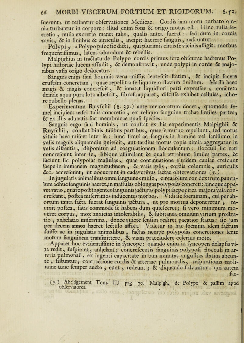 fuerunt 3 ut teftantur obfervationes Medicae. Cordis jam motu turbato om¬ nia turbantur in corpore: illud enim fons St origo motus eft. Hinc nulla fe- cretio , nulla excretio manet talis, qualis antea fuerat : fed dum in cordis cavis, St in finubus St auriculis , incipit haerere (anguis, nafcuntur Polypi , a Polypo pifce fic didi, qui plurimis cirris fe vicinis affigit: morbus frequentiffimus, latens admodum St rebellis. Malpighius in tradlatu de Polypo cordis primus fere obfcurae hadtenus Po¬ lypi hiftoriae lucem affudit, St demonllravit, unde polypi in corde St majo¬ ribus vafis origo deducatur. Sanguis enim fani hominis vena miffus lentefcit ftatim , St incipit facere cruftam concretam , quae repellit a fe liquorem flavum fluidum. Maffa haec magis St magis concrefcit, St innatat liquidiori parti expreffae 3 concreta deinde aqua pura lota albefeit, fibrofaapparet, difeiffa exhibet cellulas, icho- re rubello plenas. Experimentum Ruyfchii (§. $p.) ante memoratum docet, quomodo fe- mel incipiens nafei talis concretio , ex reliquo {anguine trahat fimiles partes 3 1 St ex illis adunatis fiat membranae quafi fpecies. Sanguis ergo fani hominis , ut confiat ex his experimentis Malpighii St Ruyfchii, confiat binis talibus partibus, quae fe mutuo repellunt, fed motus vitalis haec mifcet inter fe : hinc fimul ac fanguis in homine vel faniffimo in vafis magnis aliquamdiu quiefeit, aut tardius motus copia nimia aggregatur in vafis diftentis , difponitur ad coagulationem flocculentam : flocculi fic nati concrefcunt inter fe, fibique affimilant St quafi attrahunt fimiles partes, St faciunt fic polypofa: mafliilas , quae continuatione ejufdem caufae crefcunt faepe in immanem magnitudinem , St vafis ipfis , cordis columnis , auriculis Stc. accrefcunt j ut docuerunt in cadaveribus fadtae obfervationes (y.) In jugulatis animalibus omni fanguine emifio, circa folum cor dextrum paucu¬ lum adhuc fanguinis haeret,in maffulas oblongas polypofas concreti: hineque appa¬ ret ratio , quare pollingentes fanguinis jadluras polypi faepe circa majoravafacon- crefcant, poftea miferrimos inducentes morbos. Vidi fic foeminam, cui per ab¬ ortum tanta fadla fuerat fanguinis jactura , ut pro mortua deponeretur 3 re¬ vixit poftea, fatis commode fe habens dum quiefceret3 fi vero minimum mo¬ veret corpus, mox anxietas intolerabilis, St fubitanea omnium virium proftra- tio , anhelatio miferrima, donec quiete fenfim rediret pacatior flatus: fic jam per decem annos haeret ledtulo affixa. Videtur in hac foemina idem fabtum iuiffe ac in jugulatis animalibus , fadtas nempe polypofas concretiones lente motum fanguinem tranfmittere, St viam praecludere celerius moto. Apparet hoc evidentiffime in fyncope: quando enim in fyncopen delapfisvi- ta redit, fufpirant, anhelant 3 concrefcentis fanguinis polypofi floccuh in ar¬ teria pulmonali, ex ingenti capacitate in tam minutas angufiias fiatim abeun- te , fifiunturj contraclione cordis & arteriae pulmonalis, refpirationis moli¬ mine tunc femper audio , eunt , redeunt 3 St aliquando folvuntur: qui autem fae- (y) Abridgement Tom. III, pag. 70. Malpigh> de Polypo & paffim apad eblervatores. (