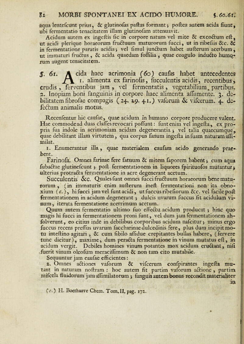 aqua lentefcunt prius, & glutinofas paftas formant j poftea autem acida fiunt, ubi fermentatio tenacitatem illam glutinofam attenuavit. Acidum autem ex ingeftis fic in corpore natum vel mite & excoflum eft, ut acidi plerique horaeorum fruftuum maturorum fucci, ut in ribefiis 6cc. 8c in fermentatione paratis acidis j vel fimul jundhim habet au Herum acerbum, ut immaturi fructus, acida quaedam fomlia , quae coagulo inducto humo,- xum augent tenaciratem. 5. 6r. A eida haec acrimonia (60) caufas habet antecedentes X\ 1. alimenta ex farinofis, faeculentis acidis, recentibus , crudis, ferventibus jam , vel fermentatis, vegetabilium, partibus. 2. Inopiam boni fanguinis in corpore haec alimenta affamente. 3. de¬ bilitatem fibrofae compagis (24.. 19. 4,1.) vaforum & vifcerum. 4.. de- fedhim animalis motus. Recenfentur hic caufae, quae acidum in humano corpore producere valent. Hae commodead duas clalfesrevocari poflunt: funtenim vel ingefta, ex pro¬ pria fua indole in acrimoniam acidam degenerantia * vel talia quaecumque, quae debilitant illam virtutem, qua corpus fanum ingefta infuam naturamafli- milat. 1. Enumerantur illa, quae materialem caufam acido generando prae¬ bent. Farinofil. Omnes farinae fere fatuum & mitem faporem habenti cum aqua fubadtae glutinefeunt 5 poft fermentatio nem in liquores fpirituofos mutantur} ulterius protradta fermentatione in acre degenerant acetum. Succulentis &C. Quales funt omnes fucci frudhium horaeorum bene matu¬ rorum , (in immaturis enim aufterum ineft fermentationi non ita obno¬ xium (c.), hi fucci jam vel funt acidi, ut fuccus ribefiorum &c. vel facile poft fermentationem in acidum degenerant dulcis uvarum fuccus fit acidulum vi¬ num, iterata fermentatione acerrimum acetum. Quum autem fermentatio ultimo fuo eftedtu acidum producat *, hinc quo magis hi fucci in fermentationem proni funt, vel dum jam fermentationem ab- folvemnt, eo citius inde in debilibus corporibus acidum nafeitur > minus ergo fuccus recens preflus uvarum faccharinaedulcedinis fere, plus dum incipit mo¬ tu inteftino agitari , & cum fibilo afiidue crepitantes bullas habere, (fervere tunc dicitur), maxime, dum peradta fermentatione in vinum mutatus eft, m acidum vergit. Debiles homines vinum potantes mox acidum eru&ant, nifi fuerit vinum oleofum meraciflimum &c non tam cito mutabile. Sequuntur jam caufae efficientes: z. Omnes aftiones vaforum & vifcerum confpirantes ingefta mu¬ tant in naturam noftram : hoc autem fit partim vaforum aftione , partim mifcela fluidorum jamaflimilatorum 5 fanguis autem bonus recondit materialiter iu Cc.) H. Boerhaave Chem. Tom.II. pag. 171.