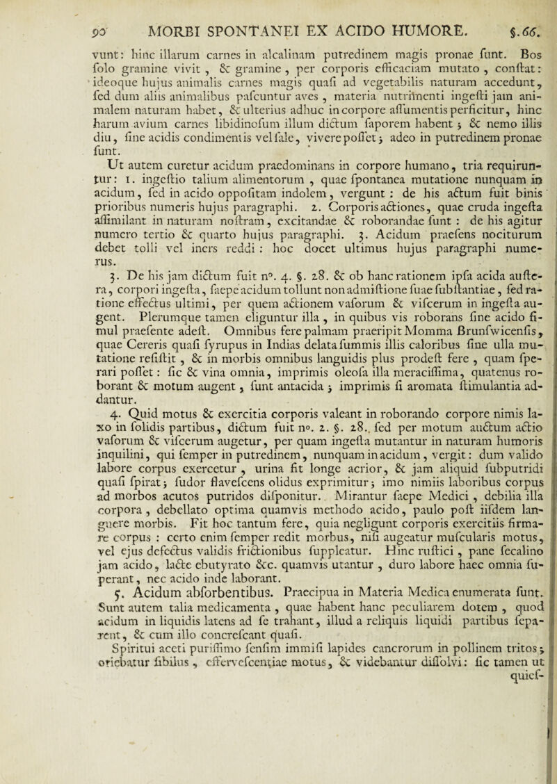 vunt: hinc illarum carnes in alcalinam putredinem magis pronae funt. Bos folo gramine vivit , gramine , per corporis efficaciam mutato , conftat: ideoque hujus animalis carnes magis quali ad vegetabilis naturam accedunt , fed dum aliis animalibus pafcuntur aves , materia nutriincnti ingefti jam ani¬ malem naturam habet, & ulterius adhuc in corpore albumentis perficitur, hinc harum avium carnes libidinofum illum dictum faporem habent 3 £c nemo illis diu, line acidis condimentis vel lale, vivere pollet 3 adeo in putredinem pronae funt. Ut autem curetur acidum praedominans in corpore humano, tria requirun¬ tur : 1. ingeftio talium alimentorum , quae fpontanea mutatione nunquam in acidum, fed in acido oppolitam indolem, vergunt : de his aftum fuit binis prioribus numeris hujus paragraphi. 2. Corporisadtiones, quae cruda ingelta affimilant in naturam noltram, excitandae Sc roborandae funt : de his agitur numero tertio & quarto hujus paragraphi. 3. Acidum praefens nociturum debet tolli vel iners reddi : hoc docet ultimus hujus paragraphi nume¬ rus. 3. De his jam didtum fuit n°. 4. §. 28. 8c ob hanc rationem ipfa acida aufte- ra, corpori ingelta, faepe acidum tollunt non admiftione fuaefubibantiae, fed ra¬ tione effectus ultimi, per quem actionem vaforum & vifcerum in ingelta au¬ gent. Plerumque tamen eliguntur illa , in quibus vis roborans line acido fi- mul praefente adeff. Omnibus fere palmam praeripitMomma Brunfvvicenlis , quae Cereris quali fyrupus in Indias delata fummis illis caloribus line ulla mu¬ tatione reliffit , & in morbis omnibus languidis plus prodeft fere , quam fpe- rari poffet: lic & vina omnia, imprimis oleofa illa meraciffima, quatenus ro¬ borant 8c motum augent, funt antacida 3 imprimis li aromata llimulantia ad¬ dantur. 4. Quid motus 8c exercitia corporis valeant in roborando corpore nimis la¬ xo in folidis partibus, didtum fuit 11°. 2. §. 28.. fed per motum audtum adtio vaforum vifcerum augetur, per quam ingelta mutantur in naturam humoris inquilini, qui femper in putredinem, nunquam in acidum , vergit: dum valido labore corpus exercetur , urina fit longe acrior, & jam aliquid fubputridi quali fpirat3 fudor flavefeens olidus exprimitur 3 imo nimiis laboribus corpus ad morbos acutos putridos difponitur. Mirantur laepe Medici , debilia illa corpora, debellato optima quamvis methodo acido, paulo poft iifdem lan¬ guere morbis. Fit hoc tantum fere, quia negligunt corporis exercitiis firma¬ re corpus : certo enim femper redit morbus, nili augeatur mufcularis motus, vel ejus defectus validis fridfcionibus fuppleatur. Hinc ruftici, pane fecalino jam acido, lafte cbutyrato &c. quamvis utantur , duro labore haec omnia fu- perant, nec acido inde laborant. y. Acidum ahforbentibus. Praecipua in Materia Medica enumerata funt. Sunt autem talia medicamenta , quae habent hanc peculiarem dotem , quod acidum in liquidis latens ad fe trahant, illud a reliquis liquidi partibus fepa- .rent, cum illo concrcfcant quali. Spiritui aceti puriffimo fcnfim immili lapides cancrorum in pollinem tritos 3 oriebatur fibilus , effervefeentiae motus, Sc videbantur diflolvi: lic tamen ut quief-