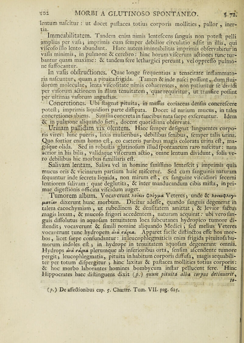 lentum mfcitur : ut docet paftacea totius corporis mollities , pallor , iner- tia. Immeabilitatem. Tandem enim nimis lentefcens fanguis non poteft pelli amplius per vafa■, imprimis cum femper debilior circulatio adfit in illis, qui vifcofoillo lento abundant. Haec autem immeabilitas imprimis obfervabiturin vafis minimis, in pulmone & cerebro : hinc horum vifcerum adtiones tunc tur¬ bantur quam maxime: Sc tandem fere lethargici pereunt} vel oppreflo pulmo¬ ne fuffocantur. Ili vafis obftrudliones. Quae longe frequentius a tenacitate inflammato¬ ria nafcuntur, quam a pituita frigida. Tamen Scinde nafci poflunt, dum flui¬ dorum moleculae, lenta vifcofitatc nimis cohaerentes, non patiuntur fe dividi per vaforum adtionem in illam tenuitatem, quae requiritur, ut tranfire poflint per ultimas vaforum anguliias. Concretiones. Ubi ftagnat pituita, in mafllis coriaceas denfas concrefcere poteft} imprimis liquidiori parte diflipata. Docet id narium mucus, in tales concretiones abiens. Similia concreta in faucibus nata faepe exfereantur. Idem £c in pulmone aliquando fieri, docent quotidiana obfervata. Urinam pallidam yi^ olentem. Haec femper defignat languentes corpo¬ ris vires: hinc pueris, laxis mulieribus, debilibus fenibus, femper talis urina. Quo fortior enim homo eft} eo caeteris paribus magis colorata urina eft, ma- gifque olida. Sed in robuftis glutinofum illud fpontaneum raro nafeitur: nam acrior in his bilis, validaque vifcerum adlio, omne lentum dividunt, folis ve¬ ro debilibus hic morbus familiaris eft. Salivam lentam. Saliva vel in homine fanifiimo lentefcit } imprimis quia mucus oris & vicinarum partium huic mifcetur. Sed cum fanguinis naturam fequantur inde fecreta liquida, non mirum eft, ex fanguine vifeidiori fecerni lentiorem falivam : quae deglutita, Sc inter manducandum cibis milia, in pri¬ mae digeftionis ofticina vifeidum auget. Tumorem album. Vocaverunt asvkov <$\iy/xct Veteres 5 unde & AsoMtptey- fjixrtxv dixerunt hunc morbum. Dicitur adefte, quando fanguis degenerat in talem cacochymiam , ut rubedinem & denfitatem amittat } & levior fadtus magis laxam, 6c mucofo frigori accedentem, naturam acquirat .* ubi vero fan¬ guis diflblutus in aquofam tenuitatem loca fubcutanea hydropico tumore di- llendit j vocaverunt 3c fimili nomine aliquando Medici } fed melius Veteres vocaverunt tunc hydropem dvx o-xokcs. Apparet fiicile diftindlos efle hos mor¬ bos, licet faepe confundantur: inleucophlegmaticis enim frigida pituitofahu¬ morum indoles eft 5 in hydrope in tenuitatem aquofam degenerant omnia. Hydrops oivd crol^x plerumque ab inferioribus orta, fenfim afeendente tumore pergit j leucophlegmatia, pituita in habitum corporis diffula, magis aequabili¬ ter per totum difpergitur } hinc laxitas & paftacea mollities totius corporis: & hoc morbo laborantes homines bombycum inftar pellucent fere. Hinc Hippocrates haec diftinguens dixit (p.) quum pituita alba, corpus detinuerit, to- (p.} De affeftionibus cap. j. Charter. Tom. VII. pag. 62.5'. I