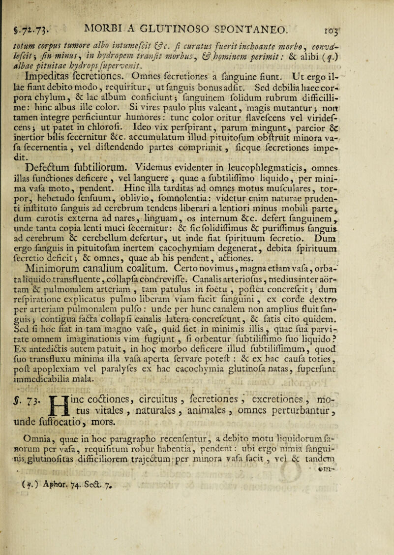 totum corpus tumore albo intumescit &c. Ji curatus fuerit inchoante morbo, convd- lefcit j fin minus, in hydropem tranjit morbus, & [hominem perimit: & alibi (qb) albae pituitae hydrops fupernjenit. Impeditas fecretiones. Omnes fecretiones a fanguine fiunt. Ut ergo il¬ lae fiant debito modo, requiritur, utfanguis bonusadfit. Sed debilia haec cor¬ pora chylum, & lac album conficiunt 5 fanguinem folidum rubrum difficilli¬ me: hinc albus ille color. Si vires paulo plus valeant, magis mutantur non tamen integre perficiuntur humores: tunc color oritur flavefcens vel viridef- cens j ut patet in chlorofi. Ideo vix perfpirant, parum mingunt, parcior inertior bilis fecernitur 8tc. accumulatum illud pituitofum obftruit minora va- fa fecernentia , vel diftendendo partes comprimit, ficque fecretiones impe¬ dit. Defe&um fubtiliorum. Videmus evidenter in leucophlegmatias, omnes illas functiones deficere , vel languere , quae a fubtiliffimo liquido, per mini¬ ma vafa moto, pendent. Hinc illa tarditas ad omnes motus mufculares, tor¬ por, hebetudo fenfuum, oblivio, fomnolentia: videtur enim naturae pruden¬ ti inllituto fanguis ad cerebrum tendens liberari a lentiori minus mobili partey idum carotis externa ad nares, linguam, os internum 8tc. defert fanguinem,. unde tanta copia lenti muci fecernitur: 6t ficfolidiffimus St puriffimus fanguis- ad cerebrum St cerebellum defertur, ut inde fiat fpirituum fecretio. Dum ergo fanguis in pituitofam inertem cacochymiam degenerat, debita fpirituum fecretio deficit5 & omnes, quae ab his pendent, adtiones. Minimorum canalium coalitum. Certo novimus, magna etiam vafa, orba¬ ta liquido transfluente, collapfa concrevifle. Canalis arteriofus, medius inter aor¬ tam St pulmonalem arteriam , tam patulus in foetu , poftea concrefcit j dum refpiratione explicatus pulmo liberam viam facit fanguini, ex corde dextro per arteriam pulmonalem pulfo : unde per hunc canalem non amplius fluit fan¬ guis } contigua fadta collapfi canalis latera concrefcunt, St fitis cito quidem. Sed fi hoc fiat in tam magno vafe, quid fiet in minimis illis, quae fua parvi¬ tate omnem imaginationis vim fugiunt , fi orbentur fubtiliffimo fuo liquido ? Ex antedidlis autem patuit, in hoc morbo deficere illud fubtiliffimum, quod fuo transfluxu minima illa vafa aperta fervare potefl : St ex hac caufa toties, pofl apoplexiam vel paralyfes ex hac cacochymia glutinofa natas, fuperfunt immedicabilia mala. §. 73. T Tine coftiones, circuitus, fecretiones , excretiones, mo- JHl tus vitales , naturales , animales, omnes perturbantur, unde fuftocatio, mors. Omnia, quae in hoc paragrapho recenfentur, a debito motu liquidorum fa¬ norum per vafa, requifitum robur habentia, pendent: ubi ergo nimia fangiii- nis.glutinofitas difficiliorem trajedlum per minora vafa facit , vel St tandem . . • €>m- ('q.) Aphor. 74. Se&. y.