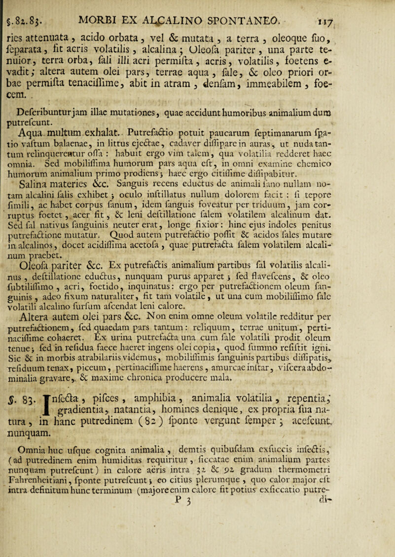 ries attenuata , acido orbata, vel & mutata , a terra , oleoque fuo, feparata , fit acris volatilis, alcalina ; (Jleofa pariter , una parte te¬ nuior, terra orba, fali illi acri permifta, acris, volatilis, foetens e- vadit; altera autem olei pars, terrae aqua, fale, & oleo priori or¬ bae permifta tenaciilime, abit in atram , denfam, immeabilem , foe- cem. . Defcribunturjam illae mutationes, quae accidunt humoribus animalium dum putrefeunt. Aqua multum exhalat.- PutrefaCHo potuit paucarum feptimanarum fpa- tio vaftum balaenae, in littus ejeCtae, cadaver dilfiparcin auras,, ut nuda tan¬ tum relinquerentur olla : habuit ergo vim talem, qua volatilia redderet haec omnia. Sed mobilifiima humorum pars aqua cft, in omni examine chcmico humorum animalium primo prodiens j haec ergo citillime difiipabitur. Salina materies &c. Sanguis recens eduttus de animali lano nullam no¬ tam alcalini falis exhibet j oculo inftillatus nullum dolorem facit : li tepore fimili, ac habet corpus fanum, idem fanguis foveatur per triduum, jam cor¬ ruptus foetet, acer fit, & leni deftillatione falem volatilem alcalinum dat. Sed ial nativus fanguinis neuter erat, longe fixior: hinc ejus indoles penitus putrefactione mutatur. Quod autem putrefaCdo pofiit & acidos fales mutare in alcalinos, docet acidifiima acetola , quae putrefaCta falem volatilem alcali¬ num praebet. Oleofil pariter &C. Ex putrefaCfcis animalium partibus fal volatilis alcali- nus , deftillatione eduCtus, nunquam purus apparet 3 fed flavefeens, 8c oleo fubtililfimo , acri, foetido, inquinatus: ergo per putrefactionem oleum fan¬ guinis , adeo fixum naturaliter , fit tam volatile, ut una cum mobiliflimo fale volatili alcalino furfum afeendat leni calore. Altera autem olei pars &C. Non enim omne oleum volatile redditur per putrefaCtionem, fed quaedam pars tantum : reliquum, terrae unitum, perti- nacifiime cohaeret. Ex urina putrcfaCta una cum fale volatili prodit oleum tenue j fed in refidua faece haeret ingens olei copia, quod fummo refiftit igni. Sic & in morbis atrabilariis videmus, mobiliilimis fanguinis partibus dilTipatis> Tefiduumtenax, piceum, pertinacifiimehaerens, amurcaeinftar, vifceraabdo¬ minalia gravare,, & maxime chronica producere mala. §• 83* Tnfe&a , pifees , amphibia, animalia volatilia, repentia,' gradienda,, natantia, homines denique, ex propria fu a na¬ tura , in lianc putredinem (82) fponte vergant femper j acefcunt nunquam. Omnia huc ufque cognita animalia, demtis quibufdam. cxfuccis infeCHs, (ad putredinem enim humiditas requiritur , ficcatae enim animalium partes nunquam putrefeunt) in calore aeris intra yi & 92. gradum thermometri Fahrenheitiani, fponte putrefeunt j eo citius plerumque , quo calor major eft intra definitum hunc terminum (majore enim calore fit potius exficcatio putre- P 3 di-