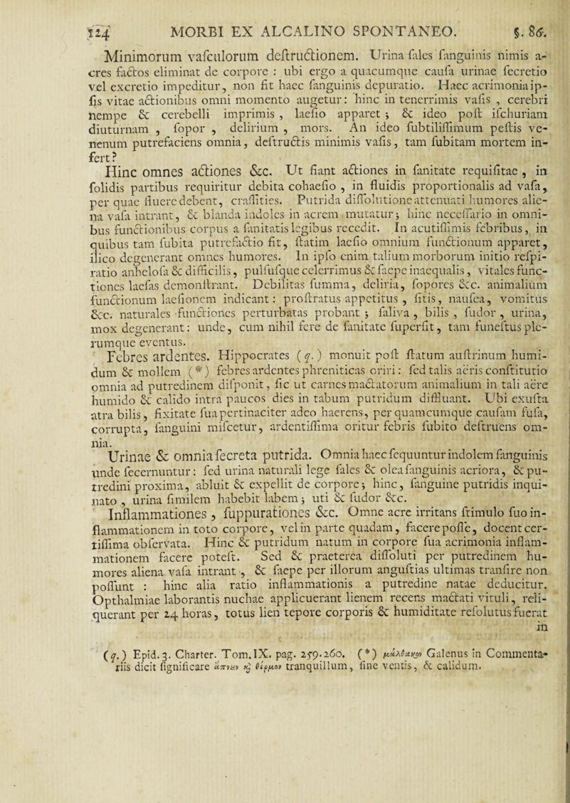 Minimorum vafculorum deftrudionem. Urina fales fanguinis nimis a- eres fados eliminat de corpore : ubi ergo a quacumque caufa urinae fecretio vel excretio impeditur, non fit haec fanguinis depuratio. Haec acrimoniaip- fis vitae adionibus omni momento augetur: hinc in tenerrimis vafis , cerebri nempe & cerebelli imprimis , laefio apparet *, & ideo poft ilchuriam diuturnam , fopor , delirium , mors. An ideo fubtiliflimum pellis ve¬ nenum putrefaciens omnia, deftrudis minimis vafis, tam fubitam mortem in¬ fert ? Hinc omnes adiones &c. Ut fiant adiones in fimitate requifitae , in folidis partibus requiritur debita cohaefio , in fluidis proportionalis ad vafa, per quae fluere debent, craflities. Putrida diflolutione attenuati humores alie¬ na vafa intrant, & blanda indoles in acrem mutatur j hinc neccfiario in omni¬ bus functionibus corpus a fanitatislegibus recedit. In acutifilmis febribus, in quibus tam fubita putrefactio fit, ftatim laefio omnium functionum apparet, ilico degenerant omnes humores. In ipfo enim talium morborum initio refpi- ratio anhelofii & difficilis, pulfufque celerrimus & fitepe inaequalis, vitales func¬ tiones laefas demonilrant. Debilitas fumma, deliria, fopores Scc. animalium functionum laefionem indicant: pro liratus appetitus , fitis, naufea, vomitus 6cc. naturales functiones perturbatas probant j fiiliva , bilis , fudor , urina, mox degenerant: unde, cum nihil fere de fanitate fuperfit, tam funeftusple- rumque eventus. Febres ardentes. Hippocrates (q.) monuit poli flatum aultrinum humi- dum & mollem (#) febres ardentes phreniticas oriri: fed talis aeris conftitutio omnia ad putredinem difponit, fic ut carnes madatorum animalium in tali aere humido & calido intra paucos dies in tabum putridum diffluant. Ubi exufta atra bilis, fixitate fua pertinaciter adeo haerens, perquamcumque caufam fufa, corrupta, fanguini mifcetur, ardentiflima oritur febris iubito deftruens om¬ nia. 'Urinae & omnia fecreta putrida. Omnia haec fequuntur indolem fanguinis unde fecernuntur: fed urina naturali lege fales Sc olea fanguinis acriora, & pu¬ tredini proxima, abluit 6c expellit de corpore j hinc, fanguine putridis inqui¬ nato , urina fimilem habebit labem; uti Sc fudor &c. Inflammationes , fupplirationes &C. Omne acre irritans ftimulo fuo in¬ flammationem in toto corpore, vel in parte quadam, facere pofle, docent cer- liflima obfervata. Hinc & putridum natum in corpore fua acrimonia inflam¬ mationem facere poteft. Sed & praeterea diiToluti per putredinem hu¬ mores aliena vafa intrant , & fiiepe per illorum anguftias ultimas tranfire non poflunt : hinc alia ratio inflammationis a putredine natae deducitur. Opthalmiae laborantis nuchae applicuerant lienem recens madati vituli, reli¬ querant per 24 horas, totus lien tepore corporis & humiditate refo lutus fuerat in (q.) Epid.3. Charter. Tom.iX. pag. 2^9.260. ( *) Galenus in Commenta¬ riis dicit fignificare «^»»1» tranquillum, fine ventis, & calidum.