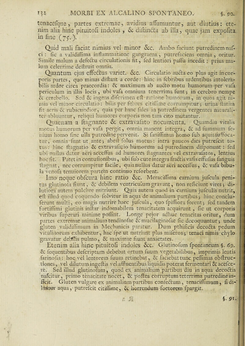 tenacefque , partes extremae, avidius affumuntur, aut diutius: ete¬ nim alia hinc pituitofi indoles , & diifindta ab illa, quae jam expofita in fine (75*.). Quid mali faciat nimius vel minor &c. Ambo faciunt putredinemnaf- ci : fic a validiflima inflammatione gangraena, putrefaciens omnia, oritur. Simile malum a defectu circulationis fit, fed lentiori paffu incedit : prius ma¬ lum celerrime deftruit omnia. Quantum ejus effedtus variet. &c. Circulatio aucta eo plus agit in cor¬ poris partes, quo minus diftant a corde: hinc in febribus ardentibus intolera¬ bilis ardor circa praecordia: & maximum ab aucto motu humorum-per vafa periculum & cerebello mia vel m fit acris & rubicundior, quia per hanc fales in putredinem vergentes naturali ter abluuntur, reliqui humores corporis non tam cito mutantur. Quaenam a ftagnante & extravafato nocumenta. Quamdiu vitalis motus humorum per vafa pergit, omnia manent integra, & ad fummum fe- nium homo fine ulla putredine pervenit. Si faniffimus homo fub aquis fuffoca- tur, omnia funt ut ante3 abeit folus motus : intra paucos dies putrefeit to¬ tus : hinc lfagnatio & extravafatio humorum ad putredinem difponunt : fed ubi nullus datur aeri acceflus ad humores flagnantes vel extravafatos, lentius hoc fit. Patet in contufionibus, ubi fub cute integra fradtis vafis effufus fanguis ftagnat, nec corrumpitur facile, quia nullus datur aeri acceflus, Scvafabibu-' la venofa tenuiorem partem continuo reforbent. Imo neque obfcura hinc ratio &c. Meraciffima carnium jufcula peni* tus glutinofa fiunt, & debilem ventriculum gravant, llon reficiunt vires 3 di¬ lutioni autem pulchre nutriunt. Quia autem quod in carnium jufculis nutrit, eft illud quod coquendo folvitur in aqua de animalium partibus 3 hinc conclu - ferunt multi, eo magis nutrire haec jufcula, quo fpifliora forent5 fed tandem fortiffimi glutinis inltar indomabilem tenacitatem acquirunt , fic ut corporis viribus fuperari minime poliint. Longe pejor adhuc tenacitas oritur, dum partes extremae animalium tendinofae & muci-laginofae fic decoquuntur 3 unde gluten validiflimum in Mechanicis paratur. Dum pthificis deco£la pedum vitulinorum exhibentur, hac ipe ut nutriant plus miferos^ tenaci nimis chylo gravatur deblfis pulmo, & maximae fiunt, anxietates. Etenim alia hinc pituitofi indoles &c. Gflutinofum fpontaneum §. 69. & fequentibus deferipturri debebat ortum fuum vegetabilibus, imprimis lentis farinofis: hoc vel lentorem'fuum retinebat, & faciebat tunc pefiimas obflruc- tiones, vel dilutum ingeftis vel affl uentibus liquidis poterat fermentari acefce- re. Sed illud glutinofum, quod ex animalium partibus diu in aqua decoctis nafeitur, primo tenacitate nocet, Se poftea corruptumteterrima putredine in¬ fecit. Gluten vulgare ex animalium partibus confeStum, tenaciflimum, fidi-~ hMt-tir aqua,- putrefeit citiffime, Se horrendum foetorem fpargit. §• Pi.