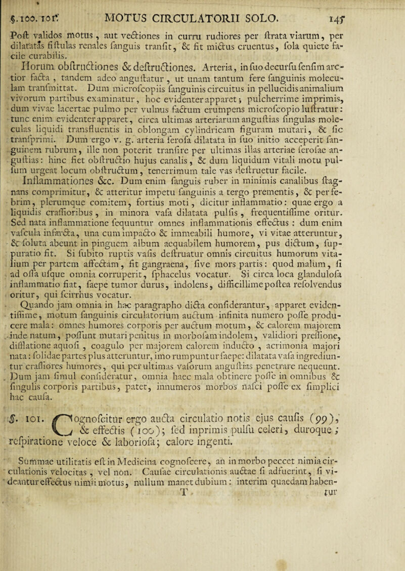 Poli validos motus, aut vedtiones in curru rudiores per lirata viarum, per dilatatis fiflulas renales fanguis tranfit, & fit midtus cruentus, fola quiete fa¬ cile curabilis. Horum obflrudliones & deftrudliones. Arteria, in Tuo decurfufenfim arc¬ tior fadta , tandem adeo anguflatur , ut unam tantum fere fanguinis molecu- lam tranfmittat. Dum microfcopiis fanguinis circuitus in pellucidis animalium vivorum partibus examinatur, hoc evidenter apparet j pulcherrime imprimis, dum vivae lacertae pulmo per vulnus facium erumpens microfcopio luflratur: tunc enim evidenter apparet, circa ultimas arteriarum anguflias lingulas mole- culas liquidi transfluentis in oblongam cylindricam figuram mutari, & lic tranfprimi. Dum ergo v. g. arteria ferofa dilatata in fuo initio acceperit fan- guinem rubrum , ille non poterit tranflre per ultimas illas arteriae ferofae an¬ guflias : hinc fiet obflrudtio hujus canalis, & dum liquidum vitali motu pul¬ lum urgeat locum obflrudtum, tenerrimum tale vas dellruetur facile. Inflammationes &C. Dum enim fanguis ruber in minimis canalibus flag- nans comprimitur, & atteritur impetu fanguinis a tergo prementis, & per fe¬ brim , plerumque comitem, fortius moti, dicitur inflammatio: quae ergo a liquidis craflioribus , in minora vafli dilatata pullis , frequentiflime oritur. Sed nata inflammatione feauuntur omnes inflammationis effedtus : dum enim vafcula infardta, una cumimpadto & immeabili humore, vi vitae atteruntur, Scfoluta abeunt in pinguem album aequabilem humorem, pus didtum, fup- puratio fit. Si fubito ruptis vafis deflruatur omnis circuitus humorum vita¬ lium per partem aflfedtam, fit gangraena, live mors partis: quod malum, 11 ad ofla ufque omnia corruperit, fphacelus vocatur. Si circa loca glandulofa inflammatio fiat, faepe tumor durus, indolens, difficillimepoftea refolvendus oritur, qui fcirrhus vocatur. Quando jam omnia in lirtc paragrapho didla confiderantur, apparet eviden- tiflime, motum fanguinis circulatorium audium infinita numero pofle produ¬ cere mala: omnes humores corporis per auctum motum, 8c calorem majorem inde natum, pofliint mutari penitus in morboiam indolem, validiori prcilione, diffiatione aquofi , coagulo per majorem calorem induclo , acrimonia majori nata: folidae partes plus atteruntur, imo rumpuntur faepe: dilatata vafa ingrediun¬ tur craffiores humores, qui per ultimas vaforum anguflias penetrare nequeunt. Dum jam fimul confideratur, omnia haec mala obtinere pofle in omnibus <5c fmgulis corporis partibus, patet, innumeros morbos nafei pofle ex fimplici hac caufa. §. ioi. /^ognofeitur ergo au&a circulatio notis ejus caufis (99)1 V 4 & effedtis (100); fed inprimis pulfu celeri , duroque ; refpiratione veloce & laboriofa; calore ingenti. Summae utilitatis efl in Medicina cognofcere, an in morbo peccet nimia cir¬ culationis velocitas , vel non. Caulae circulationis auctae fi adfuerint, fi vi¬ deantur effedus nimii motus, nullum manet dubium: interim quaedam haben¬ is ■ tur