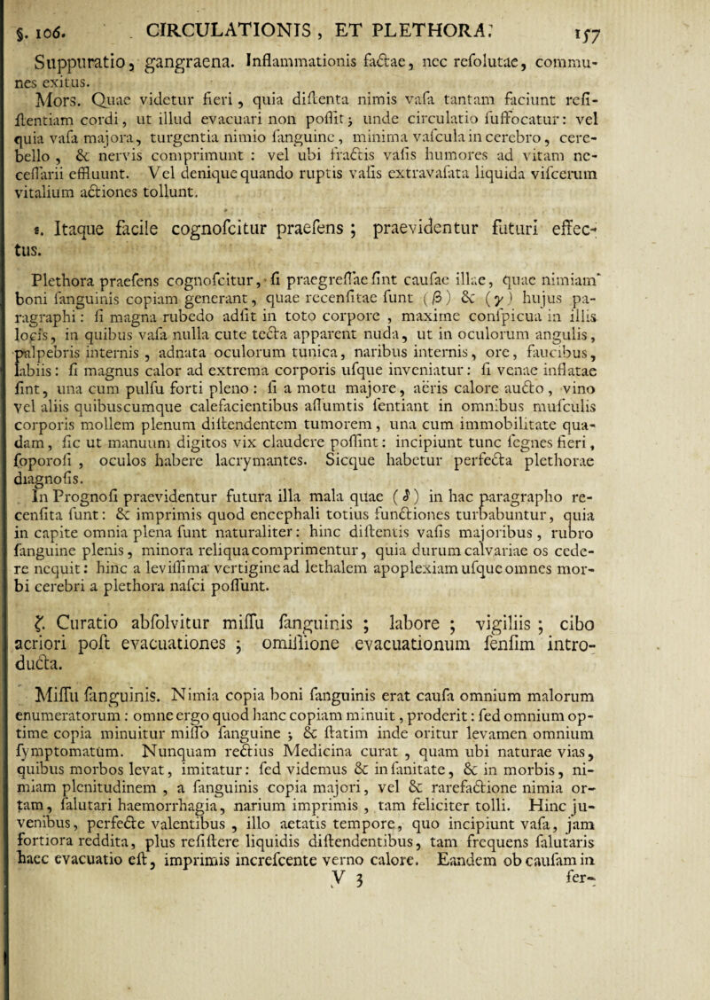 Suppuratio 3 gangraena. Inflammationis fa&ae, nec refolutae, commu¬ nes exitus. Mors. Quae videtur fieri, quia di fient a nimis vafa tantam faciunt refi- fientiam cordi, ut illud evacuari non pollit unde circulatio fuffocatur: vel quia vafa majora, turgentia nimio fanguine, minima vafculain cerebro, cere¬ bello , nervis comprimunt : vel ubi fraCtis vafis humores ad vitam ne- ceflarii effluunt. Vel denique quando ruptis vafis extravafata liquida vifcerum vitalium actiones tollunt. s. Itaque facile cognofcitur praefens ; praevidentur faturi effec¬ tus. Plethora praefens cognofcitur, fi praegrefiae fint caufac illae, quae nimiam* boni fanguinis copiam generant, quae recenfitae funt (/3) (y) hujus pa- ragraphi: fi magna rubedo adfit in toto corpore , maxime confpicua in illis locis, in quibus vafa nulla cute tecta apparent nuda, ut in oculorum angulis, palpebris internis , adnata oculorum tunica, naribus internis, ore, faucibus, labiis: fi magnus calor ad extrema corporis ufque inveniatur: fi venae inflatae fint, una cum pulfu forti pleno : fi a motu majore, aeris calore audto, vino Vel aliis quibuscumque calefacientibus aflumtis fentiant in omnibus muficulis corporis mollem plenum difiendentcm tumorem, una cum immobilitate qua¬ dam , fic ut manuum digitos vix claudere poflint: incipiunt tunc fcgnes fieri, foporofi , oculos habere lacrymantes. Sicque habetur perfecta plethorae diagnofis. In Prognofi praevidentur futura illa mala quae ($) in hac paragrapho re- cenfita funt: & imprimis quod encephali totius functiones turbabuntur, quia in capite omnia plena funt naturaliter: hinc diftentis vafis majoribus, rubro fanguine plenis, minora reliqua comprimentur, quia durum calvariae os cede¬ re nequit: hinc a leviflima vertigine ad lethalem apoplexiam ufque omnes mor¬ bi cerebri a plethora nafei poflunt. f Curatio abfolvitur miffu fanguinis ; labore ; vigiliis ; cibo acriori poft evacuationes \ omiilione evacuationum fenfim intro¬ ducta. Miffu fanguinis. Nimia copia boni fanguinis erat caufa omnium malorum enumeratorum: omne ergo quod hanc copiam minuit, proderit: fed omnium op¬ time copia minuitur milio fanguine j & ftatim inde oritur levamen omnium fymptomatum. Nunquam reCtius Medicina curat, quam ubi naturae vias, quibus morbos levat, imitatur: fed videmus & infimitate, in morbis, ni¬ miam plenitudinem , a fanguinis copia majori, vel rarefaCtione nimia or¬ tam, falutari haemorrhagia, narium imprimis , tam feliciter tolli. Hinc ju¬ venibus, perfedte valentibus , illo aetatis tempore, quo incipiunt vafa, jam fortiora reddita, plus refiftere liquidis diftendentibus, tam frequens falutaris haec evacuatio eft, imprimis increfcente verno calore. Eandem obeaufamin V 3 fer-;