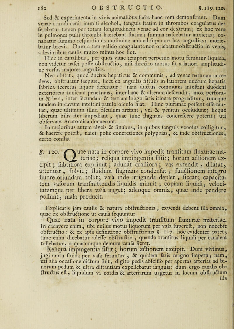 Sed & experimenta in vivis animalibus fa£ta hanc rem demonftrant. Dum venae crurali canis immifi alcohol, fanguis ftatim in thrombos coagulatus de¬ ferebatur tamen per totam longitudinem venae ad cor dextrum •, ex hoc vero in pulmones pulli thrombi haerebant ftatim; fumma nafcebatur anxietas j co¬ nabatur fummo rcfpirationis molimine animal fuperare has anguftias; morie¬ batur brevi. Dum a tam valido coagulante non oriebatur obftructio in venis, a levioribus caulis multo minus hoc fiet. Hinc in canalibus, per quos vitae tempore perpetuo motu feruntur liquida, non videtur nafei poffe obftru&io, nili directio motus fit a latiori amplitudi¬ ne verfus majores anguftias. Nec obftat, quod dudtus hepaticus Sc communis , ad venae naturam acce¬ dens, oblimatur faepius, licet ex anguftis fi (Iulis in latiorem du£tum hepatis fabrica fecretus liquor deferatur : nam du£tus communis inteftini duodeni exteriorem tunicam penetrans, inter hanc & alteram defeendit, mox perfora¬ ta & hac, inter fecundam & tertiam longo fatis itinere progreditur, tuneque tandem in cavum inteftini patulo ofculo hiat. Hinc plurimae pollent elle cau¬ lae, quae ultimum illud ofculum arftant , vel & penitus occludunt; licque liberum bilis iter impediant , quae tunc ftagnans concrefcere poterit; uti obfervata Anatomica docuerunt. In majoribus autem alveis & linubus, in quibus fanguis venofus colligitur, & haerere poteft, nafei polle concretiones polypofas, Se inde obftruritiones, ccrtQ conftat. 120. /^\uae nata in corpore vivo impedit tranfitum fluxurae ma- \ Jl teriae; reliqua impingentia fiftit; horum actionem ex¬ cipit ; fubtiliora exprimit; adunat cralliora ; vas extendit, dilatat, attenuat, folvit; fluidum ftagnans condenfat ; flin&ionem integro fluore oriundam tollit; vafa inde irriganda deplet , ficcat; capacita¬ tem vaforum tranfmittendis liquidis minuit ;, copiam liquidi, veloci* tatemque per libera vafa auget; adeoque omnia, quae inde pendere poliunt, mala producit. Explicatis jam caufis & natura obftru&ionis , expendi debent illa omnia, quae cx obftru£rione ut caufa fequuntur. Quae nata in corpore vivo impedit tranfitum fluxurae materiae. In cadavere enim, ubi nullus motus liquorum per vafa fupereft, non nocebit obftrudtio: & ex ipfa definitione obftru&ionis §. 107. hoc evidenter patet; tunc enim dicebatur adefte obftru&io , quando tranfttus liquidi per canalem tollebatur, a quacumque demum caufa fieret. Reliqua impingentia fiftit; horum a&ionem excipit. Dum vivimus, jugi motu fluida per vafa feruntur , & quidem fatis magno impetu j nam , uti alia occafione diStum fuit, digito pedis abfciflo per apertas arterias ad bi* norum pedum 8c ultra diftantiam expellebatur fanguis: dum ergo canalis ob- ftru&us eft, liquidum vi cordis 8c arteriarum urgetur in locum obftruftum illa