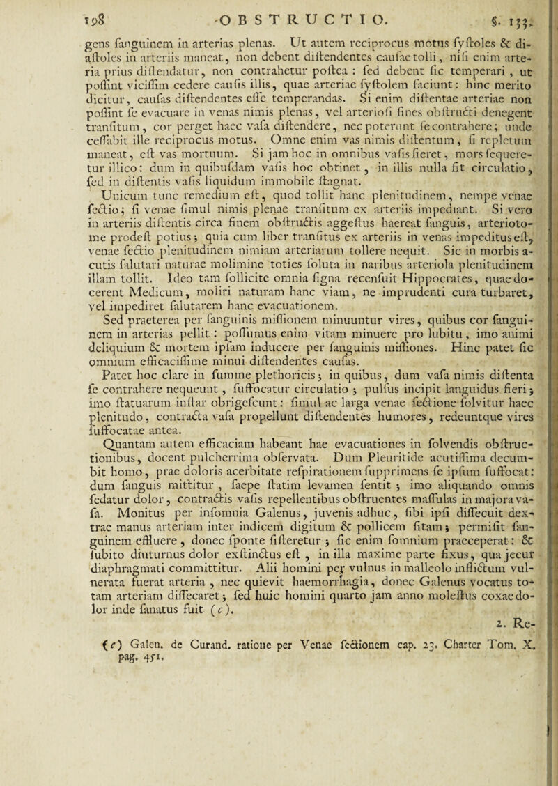 gens fanguinem in arterias plenas. Ut autem reciprocus motus fyfroles & di- afloles in arteriis maneat, non debent diflendentes caufaetolli, nifi enim arte¬ ria prius diflendatur, non contrahetur poftea : fed debent fic temperari , ut poffint viciffim cedere caulis illis, quae arteriae fyflolem faciunt: hinc merito dicitur, caufas diflendentes efie temperandas. Si enim diftentae arteriae non poflint fe evacuare in venas nimis plenas, vel arteriofi fines obfimeti denegent tranfitum , cor perget haec vafa diflendere, nec poterunt fe contrahere; unde ceflabit ille reciprocus motus. Omne enim vas nimis diftentum, fi repletum maneat, cfl vas mortuum. Si jam hoc in omnibus vafis fieret, mors fequere- tur illico: dum in quibufdam vafis hoc obtinet, in illis nulla fit circulatio, fed in diflentis vafis liquidum immobile flagnat. Unicum tunc remedium eft, quod tollit hanc plenitudinem, nempe venae fedtio; fi venae fi mu l nimis plenae tranfitum ex arteriis impediant. Sivero in arteriis difrentis circa finem obitrudtis aggeflus haereat fanguis, arterioto- me prodefl potius j quia cum liber tranfitus ex arteriis in venas impeditus eft, venae fectio plenitudinem nimiam arteriarum tollere nequit. Sic in morbis a- cutis falutari naturae molimine toties foluta in naribus arteriola plenitudinem illam tollit. Ideo tam follicite omnia figna recenfuit Hippocrates, quae do¬ cerent Medicum, moliri naturam hanc viam, ne imprudenti cura turbaret, vel impediret falutarem hanc evacuationem. Sed praeterea per fanguinis miflionem minuuntur vires, quibus cor fangui¬ nem in arterias pellit : poffumus enim vitam minuere pro lubitu, imo animi deliquium cC mortem ipfam inducere per fanguinis miffiones. Hinc patet fic omnium eflicaciiTime minui diflendentes caufas. Patet hoc clare in fumme plethoricis 5 in quibus, dum vafa nimis diflenta fe contrahere nequeunt , fuffocatur circulatio j pulfus incipit languidus fieri 5 imo flatuarum inflar obrigefeunt: fimul ac larga venae fedtione folvitur haec plenitudo, contracta vafa propellunt dillendentes humores, redeuntque vires iuffocatae antea. Quantam autem efficaciam habeant hae evacuationes in folvendis obftruc- tionibus, docent pulcherrima obfervata. Dum Pleuritide acutiffima decum¬ bit homo, prae doloris acerbitate refpirationemfupprimens fe ipfum fuffocat: dum fanguis mittitur , fiepe flatim levamen fentit j imo aliquando omnis fedatur dolor, contradtis vafis repellentibus obflruentes maffulas in majora va¬ fa. Monitus per infomnia Galenus, juvenis adhuc, fibi ipfi diffecuit dex¬ trae manus arteriam inter indicem digitum & pollicem fitam* permifit fan¬ guinem effiuere , donec fponte filleretur fic enim fomnium praeceperat: 6c fubito diuturnus dolor exflindtus eft , in illa maxime parte fixus, qua jecur diaphragmati committitur. Alii homini pef vulnus in malleolo inflidtum vul¬ nerata fuerat arteria , nec quievit haemorrhagia, donec Galenus vocatus to¬ tam arteriam diflecaretj fed huic homini quarto jam anno moleflus coxae do¬ lor inde finatus fuit (c). (Q Galen. de Curand. ratione per Venae fc&ionem cap. 23. Charter Tom, X. pag. 45-1.