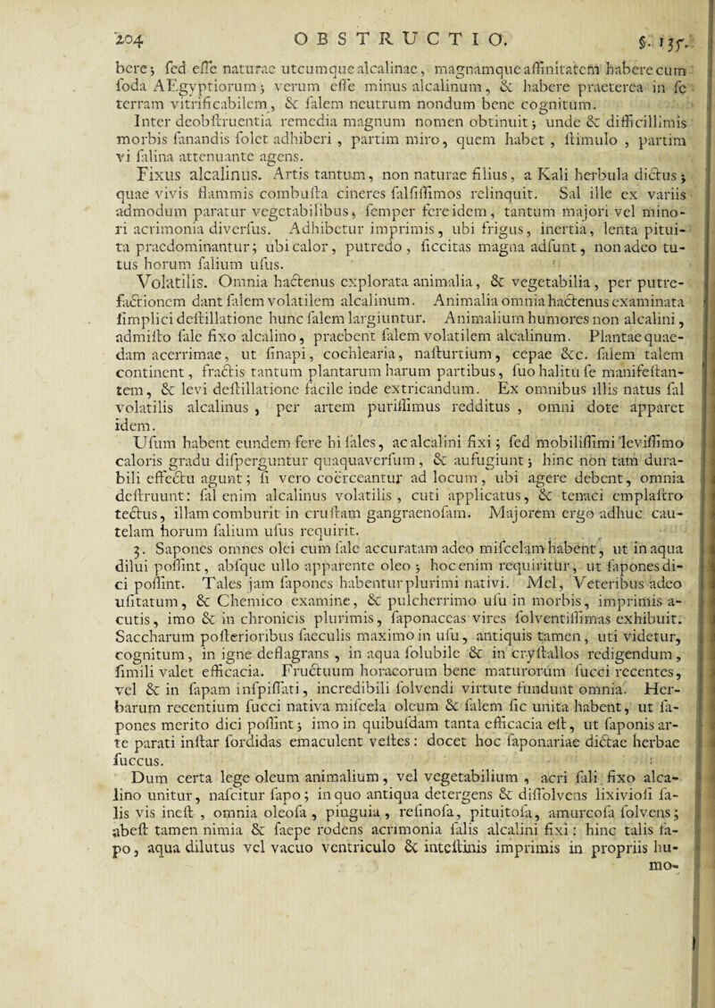 here j fcd efle naturae utcumque alcalinae, magnamque affinitatem habere cum foda AEgyptiorum 5 verum ede minus alcalinum, & habere praeterea in fc terram vitrificabilcm, Sc falem neutrum nondum bene cognitum. Inter deobflruentia remedia magnum nomen obtinuit j unde & difficillimis morbis fanandis folet adhiberi , partim miro, quem habet , ftimulo , partim vi falina attenuante agens. Fixus alcalinus. Artis tantum, non naturae filius, a Kali herbula dictus $ quae vivis flammis combufta cineres falfiflimos relinquit. Sal ille ex variis admodum paratur vegetabilibus, femper fere idem, tantum majori vel mino¬ ri acrimonia diverfus. Adhibetur imprimis, ubi frigus, inertia, lenta pitui¬ ta praedominantur; ubi calor, putredo, Accitas magna adfunt, non adeo tu¬ tus horum falium ufus. Volatilis. Omnia hactenus explorata animalia, 8t vegetabilia , per putre¬ factionem dant falem volatilem alcalinum. Animalia omnia hactenus examinata fimplici deftillatione hunc falem largiuntur. Animalium humores non alcalini, admiito fale fixo alcalino, praebent falem volatilem alcalinum. Plantae quae¬ dam acerrimae, ut finapi, cochlearia, nafturtium, cepae Stc. filem talem continent, fractis tantum plantarum harum partibus, tuo halitu fe manifeftan- tem, & levi deftillatione facile inde extricandum. Ex omnibus illis natus fal volatilis alcalinus , per artem puriffimus redditus , omni dote apparet idem. Ufum habent eundem fere hi files, ac alcalini fixi; fed mobiliffimi 'leviffimo caloris gradu difperguntur quaquaverfum, & aufugiunt hinc non tam dura¬ bili effectu agunt; fi vero coerceantur ad locum, ubi agere debent, omnia deffiruunt: fal enim alcalinus volatilis, cuti applicatus, St tenaci emplaftro tectus, illam comburit in crulbim gangraenofam. Majorem ergo adhuc cau¬ telam horum falium ufus requirit. 3. Sapones omnes olei cum file accuratam adeo mifcelnmhabent, ut inaqua dilui poffint, abfque ullo apparente oleo j hoc enim requiritur, ut fapones di¬ ci poflint. Tales jam fiponcs habentur plurimi nativi. Mei, Veteribus adeo ufitatum, St Chemico examine, St pulcherrimo ufu in morbis, imprimis a- cutis, imo & in chronicis plurimis, faponaceas vires folventiffimas exhibuit. Saccharum pofterionbus faeculis maximoin ufu, antiquis tamen, uti videtur, cognitum, in igne deflagrans , in aqua folubile St in cryftallos redigendum, fimili valet efficacia. Fructuum horaeorum bene maturorum fucci recentes, vel St in fapam infpiflati, incredibili lolvendi virtute fundunt omnia. Her¬ barum recentium fucci nativa miicela oleum St filem fic unita habent, ut fa¬ pones merito dici poflint; imo in quibufdam tanta efficacia elt, ut faponis ar¬ te parati inftar fordidas emaculent velles: docet hoc faponariae didtae herbae fuccus. 1 Dum certa lege oleum animalium, vel vegetabilium , acri fali fixo alca¬ lino unitur, nafeitur fapo; in quo antiqua detergens St diflolvens lixiviofi fi¬ lis vis ineft , omnia oleofa , pinguia, relinofa, pituitola, amurcofa folvens; abefl tamen nimia St faepe rodens acrimonia lalis alcalini fixi: hinc talis fa¬ po , aqua dilutus vel vacuo ventriculo St inteflinis imprimis in propriis hu¬ mo-