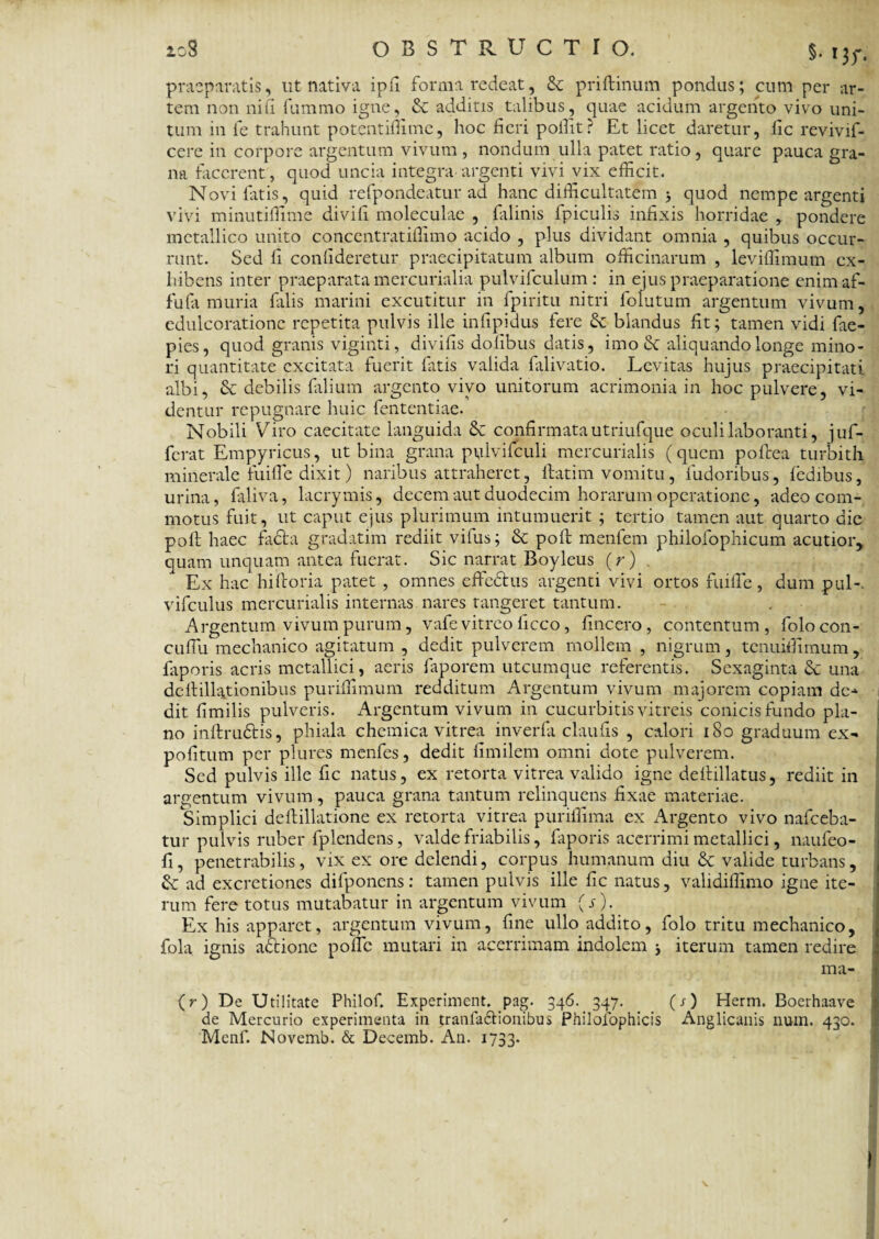 praeparatis, ut nativa ipfi forma redeat, & priftinum pondus; cum per ar¬ tem non nili fummo igne, & additis talibus, quae acidum argento vivo uni¬ tum in fe trahunt potentiflime, hoc fieri poffit? Et licet daretur, lic revivif- cere in corpore argentum vivum , nondum ulla patet ratio, quare pauca gra¬ na facerent, quod uncia integra argenti vivi vix efficit. Novi fatis, quid refpondeatur ad hanc difficultatem > quod nempe argenti vivi minutiffime divifi moleculae , falinis fpiculis infixis horridae , pondere metallico unito concentratiffimo acido , plus dividant omnia , quibus occur¬ runt. Sed fi confideretur praecipitatum album officinarum , leviffimum ex¬ hibens inter praeparata mercurialia pulvifculum : in ejus praeparatione enimaf- fufa muria falis marini excutitur in fpiritu nitri folutum argentum vivum, edulcoratione repetita pulvis ille infipidus fere blandus fit; tamen vidi fae- pies, quod granis viginti, divifis dolibus datis, imo & aliquando longe mino¬ ri quantitate excitata fuerit fittis valida falivatio. Levitas hujus praecipitati albi, & debilis filium argento vivo unitorum acrimonia in hoc pulvere, vi¬ dentur repugnare huic fententiae. Nobili Viro caecitate languida & confirmata utriufque oculi laboranti, juf- ferat Empyricus, ut bina grana pulvifculi mercurialis (quem pofcea turbith minerale fuifle dixit) naribus attraheret, itat i m vomitu, fudoribus, iedibus, urina, filliva, lacrymis, decem aut duodecim horarum operatione, adeo com¬ motus fuit, ut caput ejus plurimum intumuerit ; tertio tamen aut quarto die poli haec facta gradatim rediit vifus; & poft menfem philofophicum acutior, quam unquam antea fuerat. Sic narrat Boyleus (r) . Ex hac hiitoria patet , omnes effedtus argenti vivi ortos fuifle, dum pul-. vifculus mercurialis internas nares tangeret tantum. Argentum vivum purum, vafe vitreo ficco, fine ero , contentum, folocon- cuflu mechanico agitatum , dedit pulverem mollem , nigrum, tcnuiflimum, faporis acris metallici, aeris faporem utcumque referentis. Sexaginta & una dcllillationibus puriflimum redditum Argentum vivum majorem copiam de-* dit fimilis pulveris. Argentum vivum in cucurbitis vitreis conicisfundo pla¬ no inftru&is, phiala chemica vitrea inverfa claufis , calori 180 graduum ex- pofitum per plures menfes, dedit fimilem omni dote pulverem. Sed pulvis ille fic natus, ex retorta vitrea valido igne delnllatus, rediit in argentum vivum, pauca grana tantum relinquens fixae materiae. Simplici deftillatione ex retorta vitrea puriflima ex Argento vivo nafceba- tur pulvis ruber fplendens, valde friabilis, faporis acerrimi metallici, naufeo- fi, penetrabilis, vix ex ore delendi, corpus humanum diu & valide turbans, & ad excretiones difponens: tamen pulvis ille fic natus, validiflimo igne ite¬ rum fere totus mutabatur in argentum vivum (s). Ex his apparet, argentum vivum, fine ullo addito, folo tritu mechanico, fola ignis actione pofle mutari in acerrimam indolem * iterum tamen redire ma- (r) De Utilitate Philofi Experiment. pag. 346. 347. (s) Herm. Boerhaave de Mercurio experimenta in tranfa&ionibus Philofophicis Anglicanis num. 430. Mcnf. Novemb. & Decemb. An. 1733.