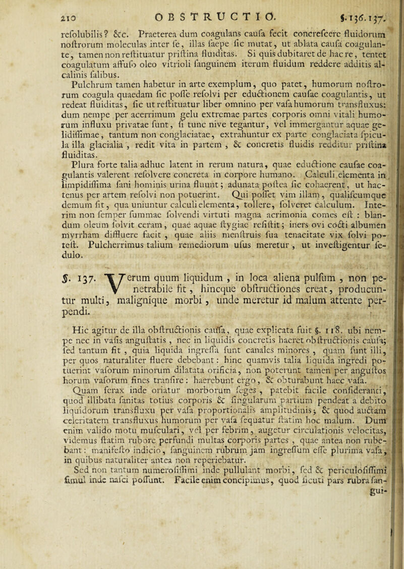 refolubilis ? Scc. Praeterea dum coagulans caufa fecit concrefcerc fluidorum noftrorum moleculas inter le, illas faepe lic mutat, ut ablata caufa coagulan¬ te, tamen non reftituatur priftina fluiditas. Si quis dubitaret de haere, tentet coagulatum affufo oleo vitrioli fanguinem iterum fluidum reddere additis al- calinis falibus. Pulchrum tamen habetur in arte exemplum, quo patet, humorum nofl.ro- rum coagula quaedam fic pofle refolvi per edudtionem caufae coagulantis, ut redeat fluiditas, fic ut reftituatur liber omnino per vafa humorum tmnsfluxus: dum nempe per acerrimum gelu extremae partes corporis omni vitali humo¬ rum influxu privatae funt, fi tunc nive tegantur, vel immergantur aquae ge- lidiflimae, tantum non conglaciatae, extrahuntur ex parte conglaciata fpicu- la illa glacialia , redit vita in partem , & concretis fluidis redditur priftina fluiditas. Plura forte talia adhuc latent in rerum natura, quae edudtione caufae coa¬ gulantis valerent refolverc concreta in corpore humano. Calculi elementa in limpidifiima fani hominis urina fluunt; adunata poftea fic cohaerent, ut hac¬ tenus per artem refolvi non potuerint. Qui pollet vim illam, qualifeumque demum fit, qua uniuntur calculi elementa, tollere, fol veret calculum. Xnte- rim non femper fummae folvendi virtuti magna acrimonia comes eft : blan¬ dum oleum lblvit ceram, quae aquae ftygiae refiftit; iners ovi codti albumen myrrham diffluere facit , quae aliis menftruis fua tenacitate vix folvi po- teft. Pulcherrimus talium remediorum ufus meretur , ut inveftigentur fe- dulo. §. 137. ¥ Terum quum liquidum , in loca aliena pulfum , non pe- V netrabile fit, hineque obftruffliones creat, producun¬ tur multi, malignique morbi, unde meretur id malum attente per¬ pendi. Hic agitur de illa obftrudHonis caufa, quae explicata fuit §. 118. ubi nem¬ pe nec in vafis anguftatis , nec in liquidis concretis haeret obftrudtionis caufa; led tantum fit , quia liquida ingrefla funt canales minores , quam funt illi, per quos naturaliter fluere debebant: hinc quamvis talia liquida ingredi po¬ tuerint vaforum minorum dilatata orificia, non poterunt tamen per anguftos horum vaforum fines tranfire : haerebunt ergo, & obturabunt haec vafa. Quam ferax inde oriatur morborum feges , patebit facile confideranci, quod illibata fanitas totius corporis & fingularum 'partium pendeat a debito liquidorum transfluxu per vafa proportionalis amplitudinis j Sc quod audiam' celeritatem transfiuxus humorum per vafa fequatur ftatim hoc malum. Dum enim valido motu mufculari, vel per febrim, augetur circulationis velocitas, videmus ftatim rubore perfundi multas corporis partes , quae antea non rube¬ bant : manifefto indicio, fanguinem rubrum jam ingreflum efle plurima vafa, in quibus naturaliter antea non reperiebatur. Sed non tantum numerofiflimi inde pullulant morbi, fcd 8c periculofiflimi ftmul inde nafei poftunt. Facile enim concipimus, quod ficuti pars rubrafan- gui-