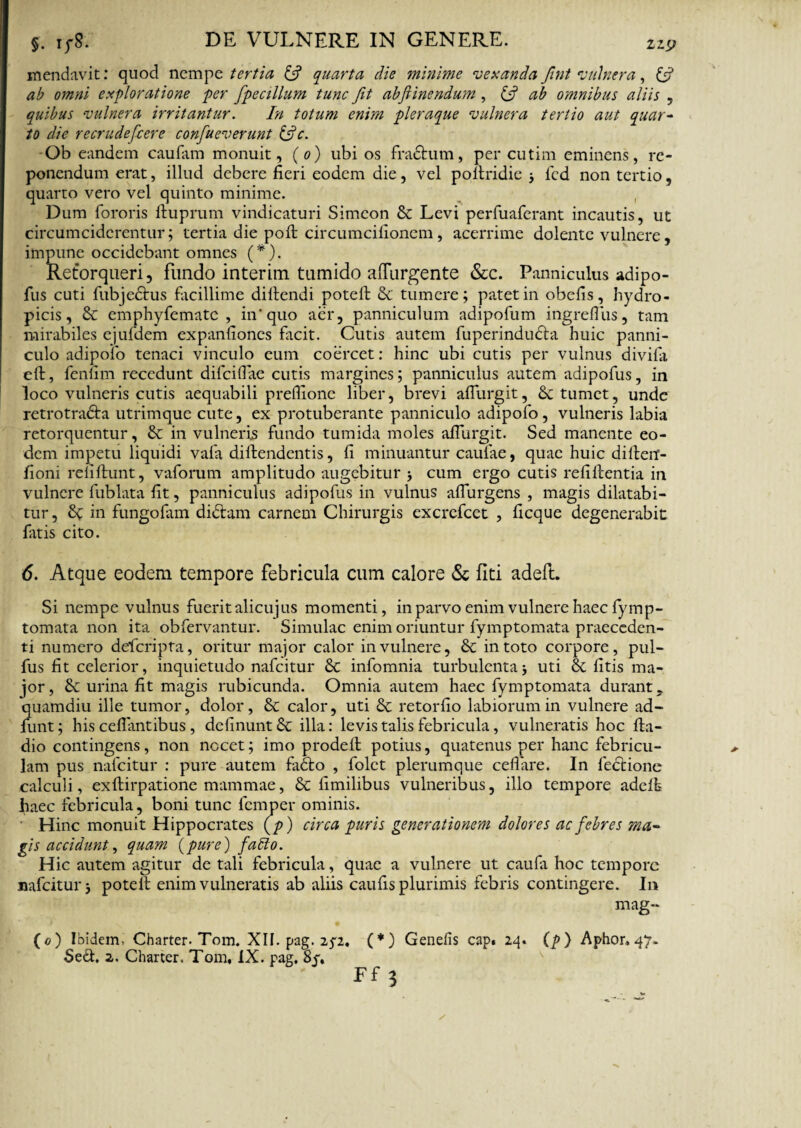 mendavit: quod nempe tertia 6? quarta die minime vexanda fint vulnera, & ab omni exploratione per fpecillum tunc fit abflinendum , & ab omnibus aliis , quibus vulnera irritantur. In totum enim pleraque vulnera tertio aut quar¬ to die recrudefcere confueverunt &c. Ob eandem caufam monuit, (o) ubi os fractum, per cutim eminens, re¬ ponendum erat, illud debere fieri eodem die, vel pofiridie j fcd non tertio, quarto vero vel quinto minime. Dum fororis ftuprum vindicaturi Simeon & Levi perfuaferant incautis, ut circumciderentur ; tertia die poft circumcifionem, acerrime dolente vulnere, impune occidebant omnes (*). Retorqueri, fundo interim tumido aflurgente &c. Panniculus adipo- fus cuti fubje&us facillime diftendi potefi: 8c tumere; patet in obefis, hydro¬ picis, & em phy fe mate , in'quo aer, panniculum adipofum ingrefilis, tam mirabiles ejufdem expanfiones facit. Cutis autem fuperinducta huic panni¬ culo adipofo tenaci vinculo eum coercet: hinc ubi cutis per vulnus divifa eft, fenum recedunt difeifiae cutis margines; panniculus autem adipofus, in loco vulneris cutis aequabili prefiione liber, brevi afiurgit, &c tumet, unde retrotra&a utrimque cute, ex protuberante panniculo adipofo, vulneris labia retorquentur, & in vulneris fundo tumida moles afiurgit. Sed manente eo¬ dem impetu liquidi vafa diftendentis, fi minuantur caufae, quae huic diftetf- fioni relifiunt, vaforum amplitudo augebitur > cum ergo cutis refifientia in vulnere fublata fit, panniculus adipofus in vulnus adurgens , magis dilatabi¬ tur , in fungofam di&am carnem Chirurgis excrefcet , ficque degenerabit Entis cito. 6. Atque eodem tempore febricula cum calore & fiti adeft. Si nempe vulnus fuerit alicujus momenti, in parvo enim vulnere haec fymp- tomata non ita obfervantur. Simulae enim oriuntur fymptomata praeceden¬ ti numero delcripta, oritur major calor in vulnere, & in toto corpore, pul- fus fit celerior, inquietudo nafeitur & infomnia turbulentaj uti & fitis ma¬ jor, 6c urina fit magis rubicunda. Omnia autem haec fymptomata durant, quamdiu ille tumor, dolor, & calor, uti & retorfio labiorum in vulnere ad- funt; his cefiantibus, delinunt Se illa: levis talis febricula, vulneratis hoc fta- dio contingens, non nocet; imo prodefi potius, quatenus per hanc febricu¬ lam pus nafeitur : pure autem fadto , folet plerumque cellare. In fedfiione calculi, exftirpatione mammae, & fimilibus vulneribus, illo tempore adelfe fiaec febricula, boni tunc femper ominis. ■ Hinc monuit Hippocrates (p) circa puris generationem dolores ac febres ma¬ gis accidunt, quam {pure) fatto. Hic autem agitur de tali febricula, quae a vulnere ut caufa hoc tempore nafeitur; potefi enim vulneratis ab aliis caufis plurimis febris contingere. In mag- (o) Ibidem, Charter. Tom. XII. pag. 2^2. (*) Genelis cap» 24. (p) Aphor, 47- Sed. 2. Charter. Tom, IX. pag, 8y, Ff 3