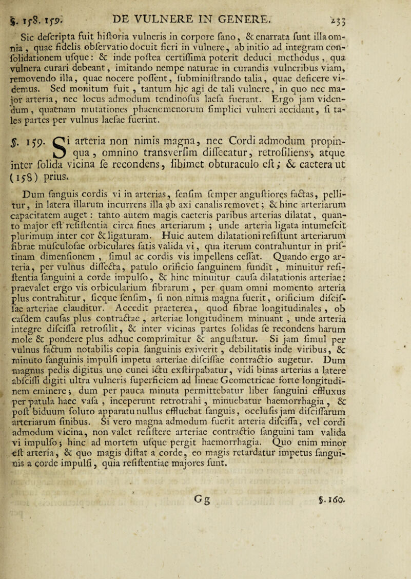 Sic defcripta fuit hiftoria vulneris in corpore fano, & enarrata funt illa om¬ nia , quae fidelis obfervatio docuit fieri in vulnere, ab initio ad integram con- folidationem ufquc: Sc inde poftea certiffima poterit deduci methodus , qua vulnera curari debeant, imitando nempe naturae in curandis vulneribus viam, removendo illa, quae nocere pollent, fubm ini lirando talia, quae deficere vi¬ demus. Sed monitum fuit , tantum hic agi de tali vulnere, in quo nec ma¬ jor arteria, nec locus admodum tendinofus laefa fuerant. Ergo jam viden¬ dum , quaenam mutationes phaenomenorum fimplici vulneri accidant, fi ta¬ les partes per vulnus laefae fuerint. S- 159* C1 arteria non nimis magna, nec Cordi admodum propin¬ is qua, omnino transverfim difTecatur, retrofiliens', atque inter folida vicina fe recondens, libimet obturaculo eft; & caetera ut (158) prius. Dum fanguis cordis vi in arterias, fenfim femper anguftiorqs faStas, pelli¬ tur, in latera illarum incurrens illa ab axi canalis removet; Schine arteriarum capacitatem auget: tanto autem magis caetcris paribus arterias dilatat, quan¬ to major e ft re fi flentia circa fines arteriarum; unde arteria ligata intumefeit plurimum inter cor Scligaturam. Huic autem dilatationirefifiunt arteriarum fibrae mufculofae orbiculares fatis valida vi, qua iterum contrahuntur in prif- tinam dimenfionem , fimul ac cordis vis impellens ceffat. Quando ergo ar¬ teria, per vulnus diffedta, patulo orificio fanguinem fundit, minuitur refi- flentia fanguini a corde impulfo, Sc hinc minuitur caufi dilatationis arteriae: praevalet ergo vis orbicularium fibrarum , per quam omni momento arteria plus contrahitur , ficque fenfim, fi non nimis magna fuerit, orificium difeif- lac arteriae clauditur. Accedit praeterea, quoa fibrae longitudinales, ob eafdem caufas plus contradtae , arteriae longitudinem minuant , unde arteria integre difeiffa retrofilit, Sc inter vicinas partes folidas fe recondens harum mole Sc pondere plus adhuc comprimitur Sc anguflatur. Si jam fimul per vulnus faStum notabilis copia fanguinis exiverit, debilitatis inde viribus, Sc minuto fanguinis impulfi impetu arteriae difciflae contradtio augetur. Dum magnus pedis digitus uno cunei ictu exftirpabatur, vidi binas arterias a latere abfeiffi digiti ultra vulneris fuperficiem ad lineae Geometricae forte longitudi¬ nem eminere; dum perpauca minuta permittebatur liber fanguini effluxus per patula haec vafa , inceperunt retrotrahi , minuebatur haemorrhagia , Sc poft biduum foluto apparatu nullus effluebat fanguis, occlufisjam difeifflarum arteriarum finibus. Si vero magna admodum fuerit arteria difeiffa, vel cordi admodum vicina, non valet remtere arteriae contractio fanguini tam valida vi impulfo; hinc ad mortem ufquc pergit haemorrhagia. Quo enim minor eft arteria, Sc quo magis diflat a corde, eo magis retardatur impetus fangui¬ nis a corde impulfi, quia refiflentiae majores funt. f.160.