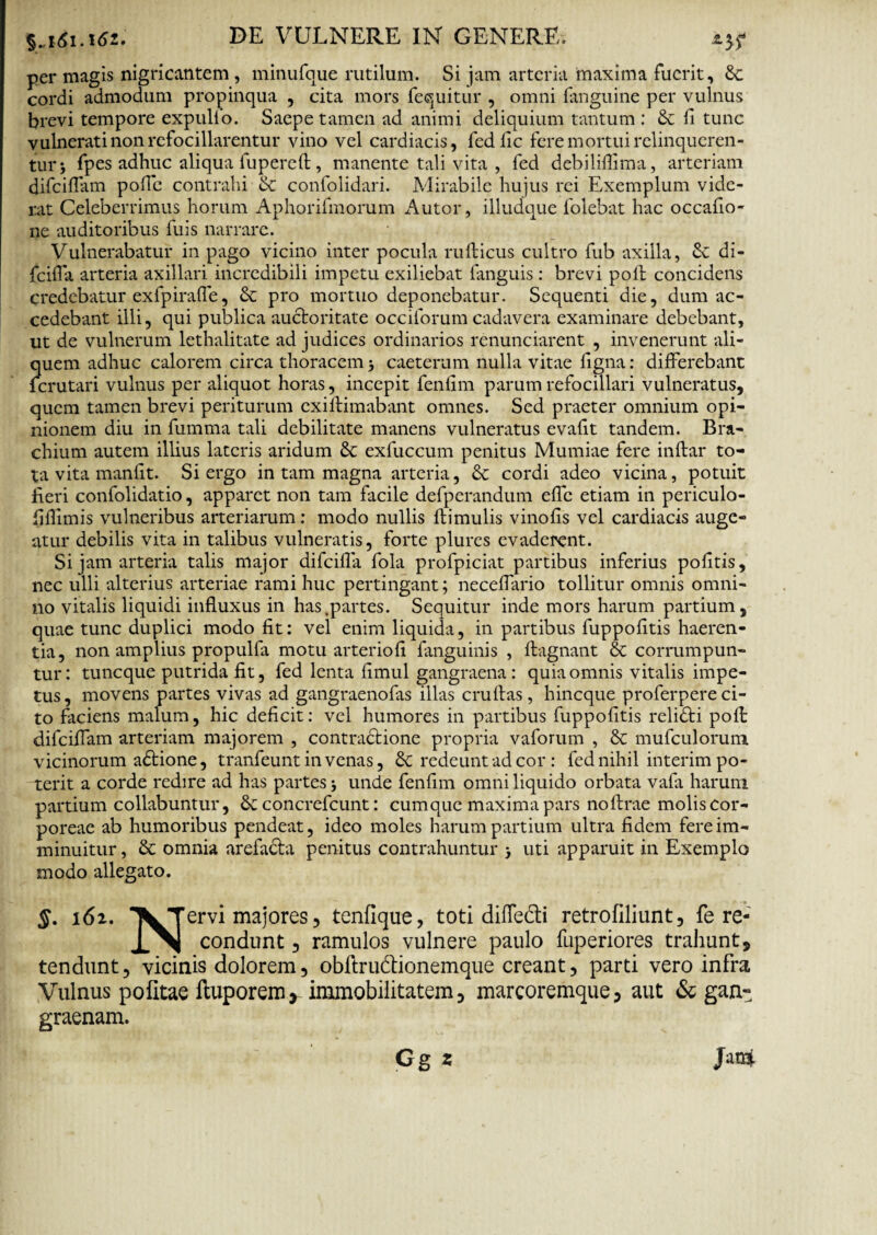 per magis nigricantem , minufque rutilum. Si jam arteria maxima fuerit, &c cordi admodum propinqua , cita mors fecjuitur , omni (anguine per vulnus brevi tempore expullo. Saepe tamen ad animi deliquium tantum : fi tunc vulnerati non refocillarentur vino vel cardiacis, fedfic fere mortui relinqueren¬ tur 5 fpes adhuc aliqua fupereft, manente tali vita , fed debiliflima, arteriam difciffam pofle contrahi & confolidari. Mirabile hujus rei Exemplum vide¬ rat Celeberrimus horum Aphorifmorum Autor, illudque folebat hac occafio- ne auditoribus fuis narrare. Vulnerabatur in pago vicino inter pocula rufticus cultro fub axilla, Sc di- fcifla arteria axillari incredibili impetu exiliebat fanguis : brevi poli concidens credebatur exfpirafle, & pro mortuo deponebatur. Sequenti die, dum ac¬ cedebant illi, qui publica auctoritate occiforum cadavera examinare debebant, ut de vulnerum lethalitate ad judices ordinarios renunciarent , invenerunt ali¬ quem adhuc calorem circa thoracem 5 caeterum nulla vitae ligna: differebant fcrutari vulnus per aliquot horas, incepit fenfim parum refocillari vulneratus, quem tamen brevi periturum exiflimabant omnes. Sed praeter omnium opi¬ nionem diu in fumma tali debilitate manens vulneratus evafit tandem. Bra¬ chium autem illius lateris aridum & exfuccum penitus Mumiae fere inftar to¬ ta vita manfit. Si ergo in tam magna arteria, & cordi adeo vicina, potuit fieri confolidatio, apparet non tam facile defperandum elfc etiam in periculo- fiflimis vulneribus arteriarum: modo nullis Hirnulis vinofis vel cardiacis auge¬ atur debilis vita in talibus vulneratis, forte plures evaderent. Si jam arteria talis major difcifla fola profpiciat partibus inferius politis, nec ulli alterius arteriae rami huc pertingant; necelfario tollitur omnis omni¬ no vitalis liquidi influxus in has .partes. Sequitur inde mors harum partium, quae tunc duplici modo fit: vel enim liquida, in partibus fuppofitis haeren¬ tia, non amplius propulfa motu arteriofi fanguinis , flagnant & corrumpun¬ tur: tuncque putrida fit, fed lenta limul gangraena : quia omnis vitalis impe¬ tus , movens partes vivas ad gangraenofas illas cruftas, hincque proferpere ci¬ to faciens malum, hic deficit: vel humores in partibus fuppofitis relidti polt difciflam arteriam majorem , contradtione propria vaforum , & mufculorum vicinorum adtione, tranfeunt in venas, & redeunt ad cor: fed nihil interim po¬ terit a corde redire ad has partes; unde fenfim omni liquido orbata vafa harum partium collabuntur, & concrefcunt: cumque maxima pars noftrae molis cor¬ poreae ab humoribus pendeat, ideo moles harum partium ultra fidem fere im¬ minuitur , & omnia arefacta penitus contrahuntur uti apparuit in Exemplo modo allegato. §. 162. VTervi majores, tenflque, toti diffedi retrofiliunt, fe re- condunt, ramulos vulnere paulo fuperiores trahunt, tendunt, vicinis dolorem, obftru&ionemque creant, parti vero infra Vulnus politae fluporem, immobilitatem, marcoremque, aut & gan¬ graenam.