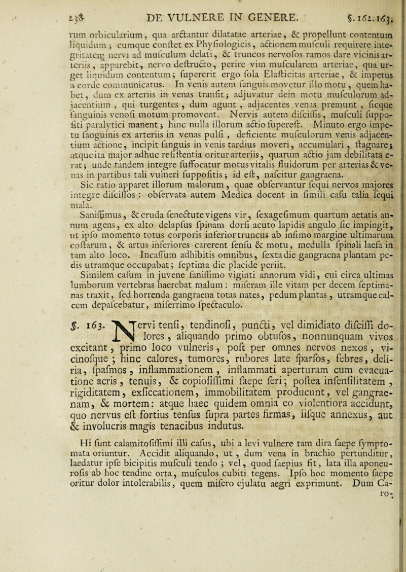 rum orbicularium, qua ar&antur dilatatae arteriae, & propellunt contentum liquidum cumque confiet ex Phyfiologicis, adtionem mufculi requirere inte¬ gritate^ nervi ad mufculum delati, &c truncos nervofos ramos dare vicinis ar¬ teriis, apparebit, nervo deftrudto, perire vim mufcularem arteriae, qua ur¬ get liquidum contentum; fupererit ergo fola Elafticitas arteriae, £c impetus a corde communicatus. In venis autem fanguis movetur illo motu , quem ha¬ bet, dum ex arteriis in venas tranfitj adjuvatur dein motu mufculorum ad¬ jacentium , qui turgentes , dum agunt , adjacentes venas premunt , ficque Enguinis venofi motum promovent. Nervis autem difeiffis, mufculi fuppo- fiti paralytici manent hinc nulla illorum adfcio fupereft. Minuto ergo impe¬ tu fanguinis ex arteriis in venas pulli , deficiente mufculorum venis adjacen¬ tium adtione, incipit fanguis in venis tardius moveri, accumulari , fiagnare j atque ita major adhuc rebitentia oritur arteriis, quarum actio jam debilitata e- rat; unde tandem integre fuffocatur motus vitalis fluidorum per arterias & ve¬ nas in partibus tali vulneri fuppofitis; id eft, nafeitur gangraena. Sic ratio apparet illorum malorum , quae obfervantur lcqui nervos majores integre dilciflbs : obfervata autem Medica docent in fimili cafu talia fequi mala. Saniffimus, & cruda fenedtute vigens vir, fexagefimum quartum aetatis an¬ num agens, ex alto delapfus fpinam dorfi acuto lapidis angulo lic impingit, ut ipfo momento totus corporis inferior truncus ab infimo margine ultimarum collarum, artus inferiores carerent fenfu & motu, medulla fpinali laefa in tam alto loco. Incaffum adhibitis omnibus, fextadie gangraena plantam pe¬ dis utramque occupabat; feptima dic placide periit. Similem cafum in juvene faniflimo viginti annorum vidi, cui circa ultimas lumborum vertebras haerebat malum : miferam ille vitam per decem feptima- nas traxit, fed horrenda gangraena totas nates, pedum plantas, utramque cal¬ cem depafcebatur, miferrimo fpedtaculo. $. 163. ^^Tervi tenfi, tendinofi, puncli, vel dimidiato difcifll do- lores, aliquando primo obtufos, nonnunquam vivos excitant, primo loco vulneris, poli per omnes nervos nexos, vi- cinofque ; hinc calores, tumores, rubores late fparfos, febres, deli¬ ria, fpafmos , inflammationem, inflammati aperturam cum evacua¬ tione acris, tenuis, & copiofiltimi faepe feri; poftea infenlilitatem , rigiditatem, exflccationem, immobilitatem producunt, vel gangrae¬ nam, & mortem: atque haec quidem omnia eo violentiora accidunt, quo nervus efl fortius tenfus fupra partes firmas, iifque annexus, aut & involucris magis tenacibus indutus. Hi funt calamitofiflimi illi cafus, ubi a levi vulnere tam dira faepe fympto- rnata oriuntur. Accidit aliquando, ut, dum vena in brachio pertunditur, laedatur ipfc bicipitis mufculi tendo ; vel, quod faepius fit, lata illa aponeu- rofis ab hoc tendine orta, mufculos cubiti tegens. Ipfo hoc momento faepe oritur dolor intolerabilis, quem mifero ejulatu aegri exprimunt. Dum Ca¬ ro-