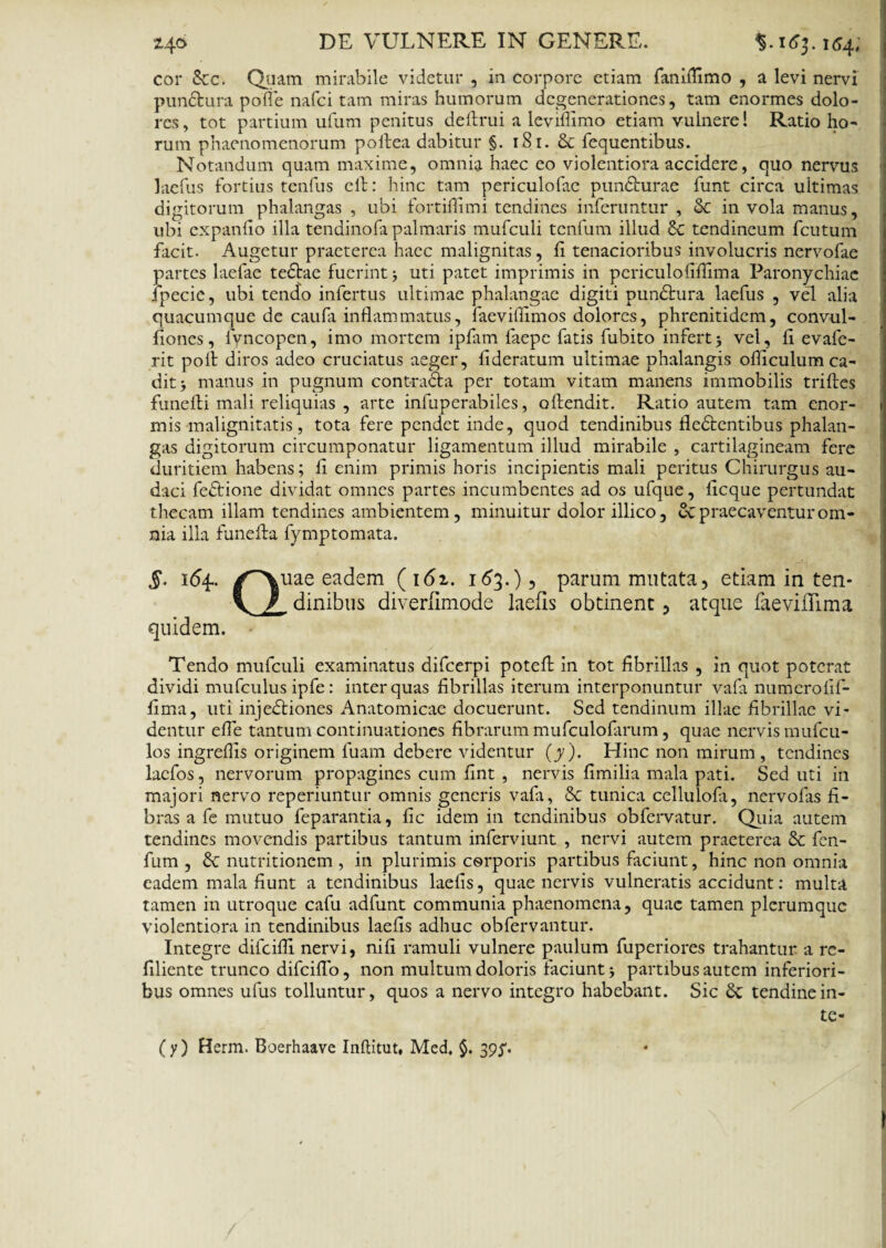 cor &c. Quam mirabile videtur , in corpore etiam faniflimo , a levi nervi pun&ura pofle nafci tam miras humorum degenerationes, tam enormes dolo¬ res, tot partium ufum penitus deflrui a leviffimo etiam vulnere 1 Ratio ho¬ rum phaenomenorum poftea dabitur §. 181. & fequentibus. Notandum quam maxime, omnia haec eo violentiora accidere, quo nervus laefus fortius tenfus clf: hinc tam periculofae puncturae funt circa ultimas digitorum phalangas , ubi fortiflimi tendines inferuntur , & in vola manus, ubi expando illa tendinofa palmaris mufculi tenfum illud & tendineum fcutum facit. Augetur praeterea haec malignitas, f tenacioribus involucris nervofae partes laefae tedfae fuerint uti patet imprimis in pcriculofifiima Paronychiae ipecie, ubi tendo infertus ultimae phalangae digiti pundtura laefus , vel alia quacumque de caufa inflammatus, faeviflimos dolores, phrenitidem, convul- fiones, lyncopen, imo mortem ipfam faepe fatis fubito infert5 vel, fl evafe- rit polt diros adeo cruciatus aeger, flderatum ultimae phalangis ofliculum ca¬ dit manus in pugnum cont*ra<5fa per totam vitam manens immobilis triftes funeili mali reliquias , arte infuperabiles, offendit. Ratio autem tam enor- j mis malignitatis, tota fere pendet inde, quod tendinibus fledfentibus phalan¬ gas digitorum circumponatur ligamentum illud mirabile , cartilagineam fere duritiem habens; fi enim primis horis incipientis mali peritus Chirurgus au¬ daci fedtione dividat omnes partes incumbentes ad os ufque, iicque pertundat thecam illam tendines ambientem, minuitur dolor illico, ex praecaventur om¬ nia illa funeffa fymptomata. §. 164.. /^Xuae eadem (161. 163.), parum mutata, etiam in ten- \ / dinibus diverlimode laefis obtinent, atque faeviiTima quidem. Tendo mufculi examinatus difeerpi potefl in tot fibrillas , in quot poterat dividi mufculus ipfe: inter quas fibrillas iterum interponuntur vafa numerofif- fima, uti injedfiones Anatomicae docuerunt. Sed tendinum illae fibrillae vi¬ dentur efle tantum continuationes fibrarum mufculofarum, quae nervis mufeu- los ingreflis originem fuam debere videntur (y). Hinc non mirum , tendines lacfos, nervorum propagines cum fint , nervis fimilia mala pati. Sed uti in majori nervo reperiuntur omnis generis vafa, & tunica cellulofa, nervofas fi¬ bras a fe mutuo feparantia, fic idem in tendinibus obfervatur. Quia autem tendines movendis partibus tantum inferviunt , nervi autem praeterea & fen- fum , & nutritionem , in plurimis corporis partibus faciunt, hinc non omnia eadem mala fiunt a tendinibus laefis, quae nervis vulneratis accidunt: multa tamen in utroque cafu adfunt communia phaenomena, quae tamen plerumque violentiora in tendinibus laefis adhuc obfervantur. Integre difeifli nervi, nifi ramuli vulnere paulum fuperiores trahantur a re- filiente trunco difeiflo, non multum doloris faciunt j partibus autem inferiori¬ bus omnes ufus tolluntur, quos a nervo integro habebant. Sic & tendinein- te- (y) Herm. Boerhaave Inflitut, Med, $. 395'.