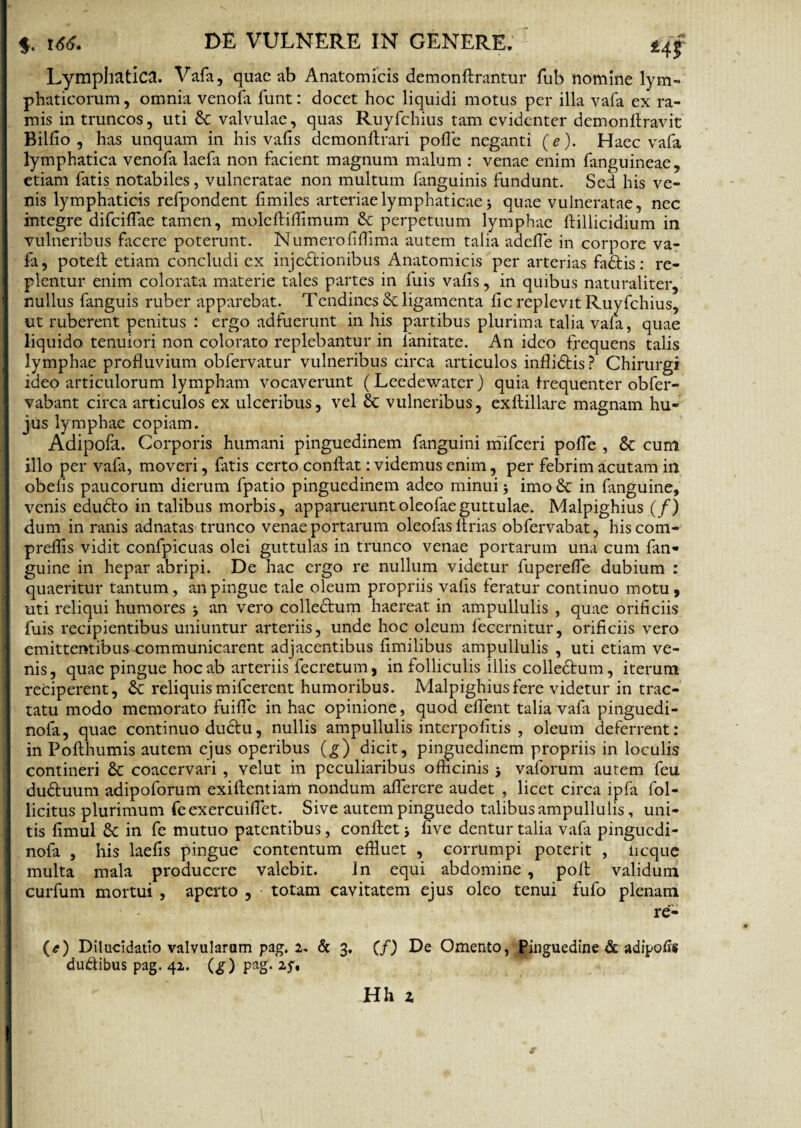 Lymphatica. Vafa, quae ab Anatomicis demonftrantur fub nomine lym¬ phaticorum , omnia venofa funt: docet hoc liquidi motus per illa vafa ex ra¬ mis in truncos, uti Se valvulae, quas Ruyfchius tam evidenter demon Aravit Billio , has unquam in his vafis demonftrari polle neganti (e). Haec vafa lymphatica venofa laefa non facient magnum malum : venae enim fanguineae, etiam fatis notabiles, vulneratae non multum fanguinis fundunt. Sed his ve¬ nis lymphaticis refpondent limiles arteriae lymphaticae 3 quae vulneratae, nec integre difcilfae tamen, moleftifflmum Sc perpetuum lymphae ftillicidium in vulneribus facere poterunt. Numerolillima autem talia adefle in corpore va¬ fa, potefl etiam concludi ex inje&ionibus Anatomicis per arterias fadtis: re¬ plentur enim colorata materie tales partes in fuis valis, in quibus naturaliter, nullus fanguis ruber apparebat. Tendines Sc ligamenta lic replevit Ruyfchius, ut ruberent penitus : ergo adfuerunt in his partibus plurima talia vafa, quae liquido tenuiori non colorato replebantur in 1'anitate. An ideo frequens talis lymphae profluvium obfervatur vulneribus circa articulos inflidtis? Chirurgi ideo articulorum lympham vocaverunt (Leedewater) quia frequenter obfer- vabant circa articulos ex ulceribus, vel 6t vulneribus, exftillare magnam hu¬ jus lymphae copiam. Adipofa. Corporis humani pinguedinem fanguini mifceri pofle , & cum illo per vafa, moveri, fitis certo conflat: videmus enim, per febrim acutam ia obelis paucorum dierum fpatio pinguedinem adeo minui j imo & in fanguine, venis edudto in talibus morbis, apparueruntoleofaeguttulae. Malpighius (/) dum in ranis adnatas trunco venae portarum oleofas Arias obfervabat, hiscom- preflis vidit confpicuas olei guttulas in trunco venae portarum una cum fan¬ guine in hepar abripi. De hac ergo re nullum videtur fuperefle dubium : quaeritur tantum, an pingue tale oleum propriis valis feratur continuo motu, uti reliqui humores an vero collectum haereat in ampullulis , quae orificiis fuis recipientibus uniuntur arteriis, unde hoc oleum fecernitur, orificiis vero emittentibus-communicarent adjacentibus limilibus ampullulis , uti etiam ve¬ nis, quae pingue hoc ab arteriis fecretum, in folliculis illis colledtum, iterum reciperent, &: reliquis mifcercnt humoribus. Malpighius fere videtur in trac¬ tatu modo memorato fuifle in hac opinione, quod eflent talia vafa pinguedi- nofa, quae continuo ductu, nullis ampullulis interpofitis , oleum deferrent: in Pofthumis autem ejus operibus (g) dicit, pinguedinem propriis in loculis contineri & coacervari , velut in peculiaribus officinis > vaforum autem feu du&uum adipoforum exiftentiam nondum aflerere audet , licet circa ipfa fol- licitus plurimum feexercuiflet. Sive autem pinguedo talibus ampullulis, uni¬ tis fimul 8c in fe mutuo patentibus, conflet * live dentur talia vafa pinguedi- nofa , his laefis pingue contentum effluet , corrumpi poterit , iicque multa mala producere valebit. Jn equi abdomine , pofl validum curfum mortui , aperto , totam cavitatem ejus oleo tenui fufo plenam re- (t) Dilucidatio valvularum pag. 2. & 3. (f) De Omento, Pinguedine & adipofis dudibus pag. 42. (£) pag. Hh z