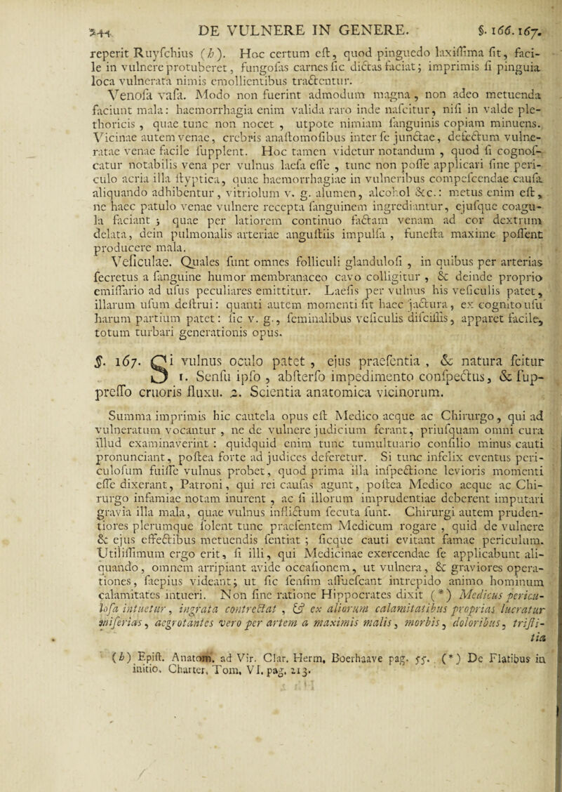 re perit Ruyfchius (i»). Hoc certum eft, quod pinguedo lax illima fit, fiici- le in vulnere protuberet, fungofiis carnes fic dictas faciat; imprimis fi pinguia loca vulnerata nimis emollientibus tradtcntur. Venofa vafit. Modo non fuerint admodum magna, non adeo metuenda faciunt mala: haemorrhagia enim valida raro inde nafcitur, nili in valde ple- thoricis , quae tunc non nocet , utpote nimiam fanguinis copiam minuens. Vicinae autem venae, crebris anaftomofibus inter fe junctae, detectum vulne¬ ratae venae facile fupplent. Hoc tamen videtur notandum , quod fi cognof- catur notabilis vena per vulnus laefa efie , tunc non polle applicari fine peri¬ culo acria illa ftyptica, quae haemorrhagiae in vulneribus compefcendae caufit aliquando adhibentur, vitriolum v. g. alumen, alcohol 8cc.: metus enim eft ne haec patulo venae vulnere recepta fanguinem ingrediantur, ejufque coagu¬ la faciant j quae per latiorem continuo factam venam ad cor dextrum delata, dein pulmonalis arteriae angultiis impulfa , funelta maxime pollent producere mala. Veficulae. Quales funt omnes folliculi glandulofi , in quibus per arterias fecretus a {anguine humor membranaceo cavo colligitur , & deinde proprio emiftario ad ufus peculiares emittitur. Laefis per vulnus his veliculis patet, illarum ufum defrui: quanti autem momenti fit haec jactura, ex cognitoufu harum partium patet : fic v. g., feminalibus veliculis dilciilis, apparet facile, totum turbari generationis opus. §■ i<5/. Ci vulnus oculo patet , ejus praefentia , & natura fcitur r* Senfu ipfo , abfterfo impedimento confpeclus, & fup- prefTo cruoris fluxu. %. Scientia anatomica vicinorum. Summa imprimis hic cautela opus eft Medico aeque ac Chirurgo, qui ad vulneratum vocantur , ne de vulnere judicium ferant, priufquam omni cura illud examinaverint : quidquid enim tunc tumultuario confilio minus cauti pronunciant, poftea forte ad judices deferetur. Si tunc infelix eventus peri- culofum fuilfe vulnus probet, quod prima illa infpcdtione levioris momenti efie dixerant, Patroni, qui rei caulas agunt, poltea Medico aeque ac Chi¬ rurgo infamiae notam inurent , ac fi illorum imprudentiae deberent imputari gravia illa mala, quae vulnus inflictum fecuta funt. Chirurgi autem pruden- tiores plerumque lolent tunc praefentem Medicum rogare , quid de vulnere ejus effeftibus metuendis fentiat ; ficque cauti evitant famae periculum. UtiiilTimum ergo erit, fi illi, qui Medicinae exercendae fe applicabunt ali¬ quando, omnem arripiant avide occationem, ut vulnera, & graviores opera¬ tiones, faepius videant; ut fic fenfim affuefeant intrepido animo hominum calamitates intueri. Non fine ratione Hippocrates dixit (*) Medicus pericu- lofa intuetur, ingrata contrectat , & ex aliorum calamitatibus proprias lucratur mi ferias, aegrotantes vero per artem a maximis malis, morbis, doloribus, trijli- tlA (b) Epift. Anatom. ad Vir. Clar. Herm, Boerhaave pag. pp. (*) Dc Flatibus- in