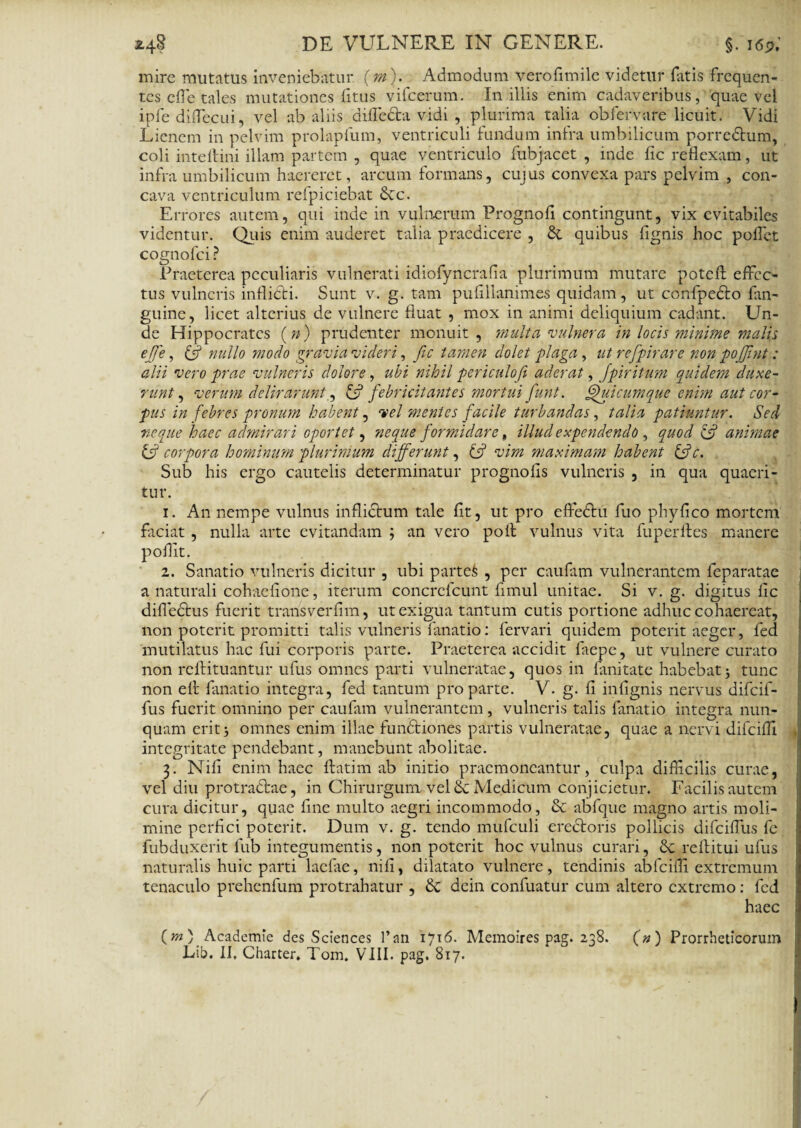 mire mutatus inveniebatur (m). Admodum verofimile videtur fatis frequen¬ tes efle tales mutationes fitus vifcerum. In illis enim cadaveribus, quae vel ipfe diflecui, vel ab aliis diflecta vidi , plurima talia obfervare licuit. Vidi Lienem in pelvim prolapfum, ventriculi fundum infra umbilicum porredtum, coli intelHni illam partem , quae ventriculo fubjacet , inde fic reflexam, ut infra umbilicum haereret, arcum formans, cujus convexa pars pelvim , con¬ cava ventriculum refpiciebat 8cc. Errores autem, qui inde in vulnerum Prognofi contingunt, vix evitabiles videntur. Quis enim auderet talia praedicere , & quibus fignis hoc pollet cognofci? Praeterea peculiaris vulnerati idiofyncrafia plurimum mutare poteft effec¬ tus vulneris inflibti. Sunt v. g. tam puflllanimes quidam, ut confpecto fan- guine, licet alterius de vulnere fluat , mox in animi deliquium cadant. Un¬ de Hippocrates (») prudenter monuit, multa vulnera in locis minime malis effe, & nullo modo gravia videri, fic tamen dolet plaga, ut refpirare non pojjint: alii vero prae vulneris dolore, ubi nihil periculofi aderat, Jpiritum quidem duxe¬ runt , verum delirarunt., £s? febricitantes mortui funt. Quicumque enim aut cor¬ pus in febres pronum habent, vel mentes facile turbandas, talia patiuntur. Sed neque haec admirari oportet, neque formidare , illud expendendo , quod & animae ty corpora hominum plurimum differunt, L? vim maximam habent &c. Sub his ergo cautelis determinatur prognolis vulneris , in qua quaeri¬ tur. 1. A11 nempe vulnus inflictum tale fit, ut pro effedtu fuo phyfico mortem faciat , nulla arte evitandam ; an vero polt vulnus vita fuperlles manere pofllt. 2. Sanatio vulneris dicitur , ubi parte& , per caufim vulnerantem feparatae a naturali cohaefione, iterum concrefcunt fimul unitae. Si v. g. digitus lic difledtus fuerit trarisverlim, ut exigua tantum cutis portione adhuc cohaereat, non poterit promitti talis vulneris fanatio: fervari quidem poterit aeger, fed mutilatus hac fui corporis parte. Praeterea accidit faepe, ut vulnere curato non reftituantur ufus omnes parti vulneratae, quos in limitate habebat3 tunc non efi fanatio integra, fed tantum pro parte. V. g. fi infignis nervus difeif- fus fuerit omnino per caufam vulnerantem, vulneris talis fanatio integra nun¬ quam erit3 omnes enim illae fundtiones partis vulneratae, quae a nervi difeifii integritate pendebant, manebunt abolitae. 3. Nili enim haec flati m ab initio praemoneantur, culpa difficilis curae, vel diu protractae, in Chirurgum vel Sc Medicum conjicietur. Facilis autem cura dicitur, quae fine multo aegri incommodo, & abfque magno artis moli¬ mine perfici poterit. Dum v. g. tendo mufculi erectoris pollicis difeiflus fe fubduxerit fub integumentis, non poterit hoc vulnus curari, reftitui ufus naturalis huic parti laelae, nili, dilatato vulnere, tendinis abfciffi extremum tenaculo prehenfum protrahatur , & dein confuatur cum altero extremo: fed haec (m ) Academie des Sciences l’an 1716. Memoires pag. 238. (») Prorrheticorum