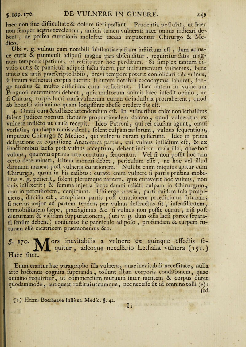 haec non fine difficultate Sc dolore fieri pofiunt. Prudentia pofiulat, ut haec non lemper aegris revelentur, amicis tamen vulnerati haec omnia indicari de^ bent , ne poftea curationis moleftae taedia imputentur Chirurgo St Me¬ dico. Ubi v. g. vulnus cum notabili fubftantiae jaStura infliStum efi: , dum acina¬ ce cutis St panniculi adipofi magna pars abfcinditur , requiritur fatis mag¬ num temporis fpatium , ut reftituatur hoc perditum. Si fimplex tantum di- vifio cutis St panniculi adipofi fa£ta fuerit per inftrumcntum vulnerans, bene unitis ex artis praefcripto labiis, brevi tempore poterit confolidari tale vulnus, fi fanum vulnerati corpus fuerit: fi autem notabili cacochymia laboret, lon¬ ge tardius St multo difficilius cura perficietur. Haec autem in vulnerum Prognofi determinari debent , quia multorum animis haec infedit opinio , ac fi Chirurgi turpis lucri caufavulnerum curam deinduflria protraherent > quod ab honefti viri animo quam longiffime abefie credere fas elt. 4. Omni cura & ad haec attendendum cft. In vulneribus enim non lethalibus folent Judices poenam {latuere proportionalem damno , quod vulneratus ex vulnere inflidto ut caufa recepit. Ideo Patroni, qui rei caufam agunt, omni verfutia, qua faepe nimis valent, folent culpam malorum , vulnus fequentium, imputare Chirurgo St Medico, qui vulneris curam geflerunt. Ideo in prima deligatione ex cognitione Anatomica partis , cui vulnus inflidtum efi, & ex funftionibus laelis pofb vulnus acceptum, debent indicari mala illa, quae hoc vulnus, quamvis optima arte curatum, fequentur. Vel fi non poffit hoc tam certo determinari, faltem moneri debet , periculum efie , ne hoc vel illud damnum maneat poft vulneris curationem. Nullibi enim iniquius agitur cum Chirurgis, quam in his cafibus: curato enim vulnere fi partis priftina mobi¬ litas v. g. perierit, folent plerumque narrare, quis curaverit hoc vulnus, non quis inflixerit; St fumma injuria faepe damni reliSti culpam in Chirurgum, non in percufioTem , conjiciunt. Ubi ergo arteria, parti cuidam fola profpi- ciens, difeifla efi:, atrophiam partis poit curationem praedicimus futuram; fi nervus major ad partem tendens per vulnus deflruSlus fit, infenfilitatem, immobilitatem faepe, praefagimus Stc. fi vulnus non poffit curari , nifi poft diuturnam St validam iuppurationem, (uti v. g. dum offis laefi partes fepara- ri fenfim debent) confumto fic panniculo adipofo , profundam St turpem fu¬ turam efle cicatricem praemonemus Stc. §. 170. TV ^ors inevitabilis a vulnere ex quinque effe&is fie- lYi quitur , adeoque necefifario Lethalia vulnera (151.) Haec funt. Enumerantur hac paragrapbo illa vulnera, quae inevitabili neceffitate, nulla arte hadtenus cognita fuperanda , tollunt illam corporis conditionem, quae omnino requiritur, ut commercium mutuum inter mentem St corpus duret quodammodo, aut queat rcflitui utcumque, nccnecefiefit id omnino tolli (0) : fed {0) Hcrm. Boerhaave Inftitut. Medie. §. 42.