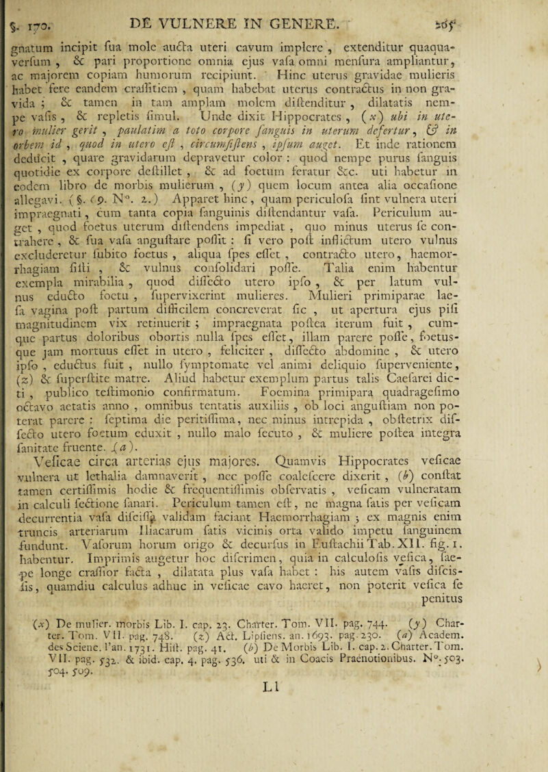 gnatum incipit fua mole audta uteri cavum implere , extenditur quaqua* verfum , Sc pari proportione omnia ejus vafa omni menfura ampliantur, ac majorem copiam humorum recipiunt. Hinc uterus gravidae mulieris habet fere eandem craflitiem , quam habebat uterus contractus in non gra¬ vida ; Sc tamen in tam amplam molem diftenditur , dilatatis nem¬ pe v alis , & repletis fimul. Unde dixit Hippocrates, (v) ubi in ute¬ ro mulier gerit , paulatim a toto corpore fanguis in uterum defertur, in orbem id , quod in utero cjl , circumjifiens , ipfum auget. Et inde rationem deducit , quare gravidarum depravetur color : quod nempe purus fanguis quotidie ex corpore deftillet , & ad foetum feratur &c. uti habetur 111 eodem libro de morbis mulierum , (y) quem locum antea alia occafione allegavi. (§. Cp. N°. 2.) Apparet hinc , quam periculofa fint vulnera uteri impraegnati, cum tanta copia fanguinis diftendantur vafa. Periculum au¬ get , quod foetus uterum diftendens impediat , quo minus uterus fe con¬ trahere , & fua vafa anguftare poilit : Ii vero poft inflictum utero vulnus excluderetur fubito foetus , aliqua fpes eflet , contradto utero, haemor¬ rhagiam fifti , vulnus confolidari pofle. Talia enim habentur exempla mirabilia , quod difledto utero ipfo , & per latum vul¬ nus edubto foetu , fupervixerint mulieres. Mulieri primiparae lae- fa vagina poft partum diflicilem concreverat fle , ut apertura ejus pili magnitudinem vix retinuerit ; impraegnata poftea iterum fuit , cum¬ que partus doloribus obortis nulla fpes eflet, illam parere pofle, foetus - que jam mortuus eflet in utero , feliciter , difledto abdomine , & utero ipfo , edudtus fuit , nullo fymptomate vel animi deliquio fuperveniente, (z) & fuperftite matre. Aliud habetur exemplum partus talis Caefarei dic¬ ti , publico teftimonio confirmatum. Foemina primipara quadragefimo octavo aetatis anno , omnibus tentatis auxiliis , ob loci anguftiam non po¬ terat parere : feptima die peritiflima, nec minus intrepida , obftetrix dif- fedto utero foetum eduxit , nullo malo fecuto , & muliere poftea integra fanitate fruente. {a). Veficae circa arterias ejus majores. Quamvis Hippocrates veficae vulnera ut lethalia damnaverit , nec pofle coalefcere dixerit , [b) conflat tamen certiflimis hodie & frequentiflimis obfervatis , vefleam vulneratam in calculi fedtione fanari. Periculum tamen eft , ne magna fatis per vefleam decurrentia vafa difeifla validam faciant Haemorrhagiam ex magnis enim truncis arteriarum Iliacarum fatis vicinis orta valido impetu fanguinem fundunt. Vaforum horum origo & decurfus in EuftachiiTab. XII. fig.i. habentur. Imprimis augetur hoc diferimen, quia in calculofls veflea, fae- pe longe craiflor fadta , dilatata plus vafa habet : his autem vafls difeis- iis, quamdiu calculus adhuc in veficae cavo haeret, non poterit vefica fe penitus (x) De mulier, morbis Lib. I. cap. 23. Cbtrter. Tom. VII. pag. 744. (y) Char- ter. Tom. VII. pag. 748. (z) Acb Lipiiens. an. 1693. pag-230. (a) Academ. des Scienc. 1’an. 1731. Hifl. pag. 41. (b) De Morbis Lib. I. cap. 2. Charter. Tom. VII. pag. 732,. & ibid. cap. 4. pag. 536. uti & in Coacis Praenotionibus. No.}03* 5-04. 5-09. L1