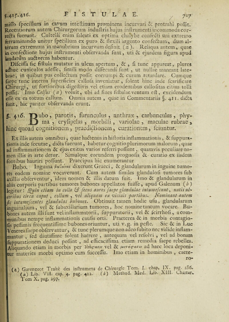 7*7 miflo fpecillum in cavum inteftinum prominens incurvari £c protrahi poffit. Recentiorum autem Chirurgorum indu Uria hujus inftrumenti incommoda cor- redta fuerunt. Cultelli enim falcati ex optima chalybe confecti uni extremo ferruminando unitur fpetilium ex puro flexili argento confe&um, dum al¬ terum extremum in manubrium incurvum definit (z). Reliqua autem, quae in confectione hujus inftrumenti obfervanda ftmt, uti & ejusdem figura apud laudatum au&orem habentur. Difcifla fic fiftula mutatur in ulcus apertum , & , fi tunc appareat, plurcs a<fhuc cuniculos adefie, fimili modo diftccandi funt , ut nullae maneant late¬ brae, in quibus pus colledtum poffit corrumpi curam retardare. Cumque feepe tunc interna fu perficies callola inveniatur , folent hinc inde fcarificare Chirurgi, ut fortioribus digeftivis vel etiam erodentibus callofitas citius tolli poftit. Imo Celfus (a) voluit, ubi ad fines fiftulaeventum eft, excidendum eiTe ex ea totum callum. Omnia autem , quae in Commentariis §. 411. didbi funt, hic pariter obfervanda erunt. §. 416. TJubo, parotis, furunculus, anthrax, carbunculus, phy- 81 ma , eryfipelas , morbilli , variolae , maculae rubrae * hinc quoad cognitionem, praedictionem, curationem, fciuntur. Ex illis autem omnibus, quaeha&enus in hiftoriainflammationis , &fuppura- tionis inde fecutae, dicta fuerunt, habetur cognitio plurimorum malorum , quae ad inflammationem & ejus exitus varios referri pofllint, quamvis peculiare no¬ men illis in arte detur. Simulque eorundem prognofis &• curatio ex iisdem fontibus hauriri poflunt. Praecipua hic enumerantur Bilbo. Inguina dixerunt Graeci, & glandularum in inguine tumo¬ res eodem nomine vocaverunt. Cum autem fimiles glandulofi tumores fub axillis obferventur, idem nomen & illis datum fuit. Imo & glandularum in aliis corporis partibus tumores bubones appellatos fuifie, apud Galenum (£) legitur: Quin etiam in collo & fecus aures faepe glandulae intumefeunt, natis uU \ceribus circa caput , collum , vel aliquam esc vicinis partibus. Nominant autem fic intumefeentes glandulas bubones. Obtinuit tamen hodie uiu , glandularum Immunalium, vel & fubaxillarium tumores, hoc nominetantum vocare. Bu¬ bones autem illi funt vel inflammatorii, fuppuratorii, vel & fcirrhofl, a com¬ munibus nempe inflammationis caulis orti. Praeterea & in morbis contagio- fis peffimis frequentitTime bubones oriuntur, uti v.g. in pefte. Sic & in Lue Venerea faepe obfervantur, & tunc plerumque non adeo fubito nec valide inflam¬ mantur , fed diutiflime folent haerere , antequam vel refolvi , vel ad bonam Ifuppurationem deduci poflint , ad efticaciftima etiam remedia faepe rebelles. IAliquando etiam in morbis per vel & pvrad haec loca deponi- |tur materies morbi optimo cum fucceftii. Imo etiam in hominibus , caete- ro- Garengeot Traite des inflrumens de Chirurgic Tom. 1. chap, IX. png. 2S6. * * * v t * 1 tt.t . _ _ / / \ IV.T T ,ih X I T! ( horfttr (a) Lib. Vll. cap. 4. pag 412. (O Mcthod, Med. Lib. XIII. Charter.