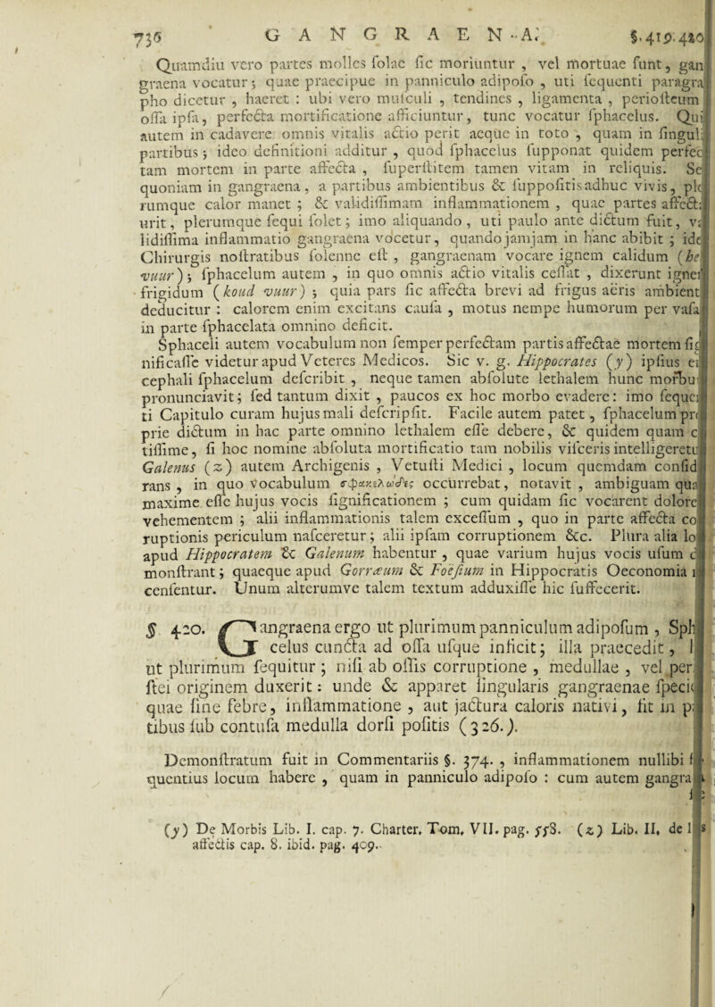 73* §.412,440 Qiramdiu vero partes molles folac fic moriuntur , vel mortuae funt, gan graena vocatur 5 quae praecipue in panniculo adipofo , uti fequenti paragra pho dicetur , haeret : ubi vero mufculi , tendines , ligamenta , perioIleum oflaipfa, perfcdla mortificatione afficiuntur, tunc vocatur fphacelus. Quij autem in cadavere omnis vitalis actio perit aeque in toto , quam in finguU partibus ideo definitioni additur , quod fphacelus fupponat quidem perfeci tam mortem in parte affecta , fuperititem tamen vitam in reliquis. Se; quoniam in gangraena, a partibus ambientibus & fuppofitisadbuc vivis, pld rumque calor manet ; & validiffimam inflammationem , quae partes affodii urit, plerumque fequi folet; imo aliquando , uti paulo ante didtum fuit, v;j lidiffima inflammatio gangraena vocetur, quandojamjam in hanc abibit ; idel Chirurgis noltratibus folenne eft , gangraenam vocare ignem calidum {he\ vuur)’, fphacelum autem , in quo omnis a£tio vitalis ceflat , dixerunt ignerI frigidum (koud vuur) ; quia pars fic affedta brevi ad frigus aeris ambient ; deducitur : calorem enim excitans caufa , motus nempe humorum per vafa|:i in parte fphacelata omnino deficit. Sphaceli autem vocabulum non femper perfedlam partis affedtae mortem fui nificafle videtur apud Veteres Medicos. Sic v. g. Hippocrates (y) ipfius ei | cephali fphacelum deferibit , neque tamen abfolute lethalem hunc morbu pronunciavit; fed tantum dixit , paucos ex hoc morbo evadere: imo fequcjl ti Capitulo curam hujus mali defcripfit. Facile autem patet, fphacelum pnj prie didtum in hac parte omnino lethalem efle debere, & quidem quam ci> tiflime, fi hoc nomine abfoluta mortificatio tam nobilis vifceris intelligeretJ Galenus (s) autem Archigenis , Vetufli Medici , locum quemdam confid;i rans , in quo vocabulum e-puxtrHe; occurrebat, notavit, ambiguam qua maxime efle hujus vocis fignificationem ; cum quidam fic vocarent dolore vehementem ; alii inflammationis talem exceflum , quo in parte affecta co ruptionis periculum nafceretur; alii ipfam corruptionem Scc. Plura alia lo apud Hippocratem Zc Galenum habentur , quae varium hujus vocis ufum di monflrant; quaeque apud Gorrteum & Foejium in Hippocratis Oeconomia 1 cenfentur. Unum alterumve talem textum adduxifle hic fuffecerit. s 4.20. angraena ergo ut plurimum panniculum adipofum , Sphj VJ celus cuncta ad offa ufque inficit; illa praecedit, 1 | ut plurimum fequitur ; nili ab offis corruptione , medullae , vel per ftei originem duxerit: unde & apparet lingularis gangraenae fpecij quae line febre, inflammatione , aut jadtura caloris nativi, fit in p;| tibus fub contufa medulla dorfi politis (326.). I Demonftratum fuit in Commentariis §. 374. , inflammationem nullibi f j- quentius locum habere , quam in panniculo adipolo : cum autem gangra ji I (y ) De Morbis Lib. I. cap. 7. Charter. Tom, VII. pag. ypS. (z) Lib. II, de l|s affedtis cap. 8. ibid. pag. 409.-