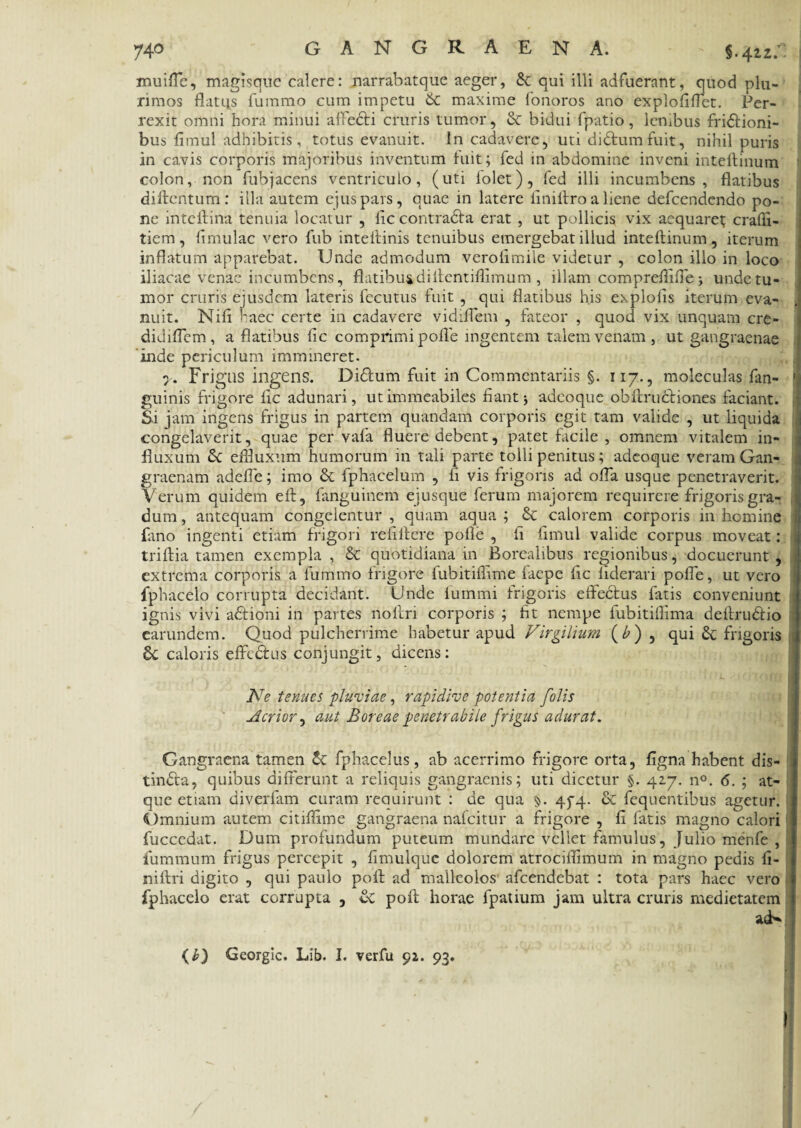 74° GANGRAENA. §.42.2.^ muiffc, magisquc calere: narrabatque aeger, &: qui illi adfuerant, quod plu¬ rimos flatus fummo cum impetu & maxime fonoros ano explofiffet. Per¬ rexit omni hora minui affedi cruris tumor, & bidui fpatio, lenibus fridioni- bus fimul adhibitis, totus evanuit. In cadavere, uti didumfuit, nihil puris in cavis corporis majoribus inventum fuit; fed in abdomine inveni inteftinum colon, non fubjacens ventriculo, (uti folet), fed illi incumbens, flatibus diftentum: illa autem ejus pars, quae in latere finiftro a liene defeendendo po¬ ne inteftina tenuia locatur , fic contrada erat , ut pollicis vix aequaret crafli- tiem, fimulac vero fub inteftinis tenuibus emergebat illud inteftinum, iterum inflatum apparebat. Unde admodum verolimile videtur , colon illo in loco iliacae venae incumbens, flatibus di ftentiflimum , illam compreftiffe > unde tu¬ mor cruris eiusdem lateris fecutus fuit , qui flatibus his exploiis iterum eva- .t nuit. Nifi ^aec certe in cadavere vidiffem , fateor , quod vix unquam cre- didifTem, a flatibus fic comprimi polle ingentem talem venam, ut gangraenae inde periculum immineret. y. Frigus ingens. Didum fuit in Commentariis §. 117., moleculas fan- guinis frigore fic adunari, utimmeabiles fiant5 adeoque obftrudiones faciant. Si jam ingens frigus in partem quandam corporis egit tam valide , ut liquida congelaverit, quae per vafa fluere debent, patet facile , omnem vitalem in¬ fluxum & efiluxum humorum in tali parte tolli penitus; adeoque veram Gan¬ graenam adefle; imo & fphacelum , li vis frigoris ad offa usque penetraverit. Verum quidem eft, fanguinem ejusque ferum majorem requirere frigoris gra- ij dum, antequam congelentur , quam aqua ; & calorem corporis in homine fano ingenti etiam frigori refiftere pofle , ii fimul valide corpus moveat: i triftia tamen exempla , & quotidiana in Borealibus regionibus, docuerunt , extrema corporis a fummo frigore fubitifllme faepe ftc liderari poffe, ut vero fphacelo corrupta decidant. Unde fummi frigoris effectus fatis conveniunt ignis vivi adioni in partes noftn corporis ; fit nempe fubitiffima deftrudio earundem. Quod pulcherrime habetur apud Firgilium (£), qui frigoris caloris effedus conjungit, dicens: Ne tenues pluviae, rapidive potentia folis Acrior, aut Boreae penetrabile frigus adurat. Gangraena tamen fphaceliis, ab acerrimo frigore orta, ligna habent dis- tinda, quibus differunt a reliquis gangraenis; uti dicetur §. 417. n°. 6. ; at¬ que etiam diverfam curam recmirunt : de qua $. 45*4. & fequentibus agetur. Omnium autem citiftime gangraena nafeitur a frigore , fi fatis magno calori fucccdat. Dum profundum puteum mundare vellet famulus, Julio menfe , fummum frigus percepit , fimulque dolorem atrociftimum in magno pedis fi- niftri digito , qui paulo poft ad malleolos afeendebat : tota pars haec vero fphacelo erat corrupta , & poft horae fpatium jam ultra cruris medietatem acb* (£) Georgic. Lib. I. verfu 92. 93. (