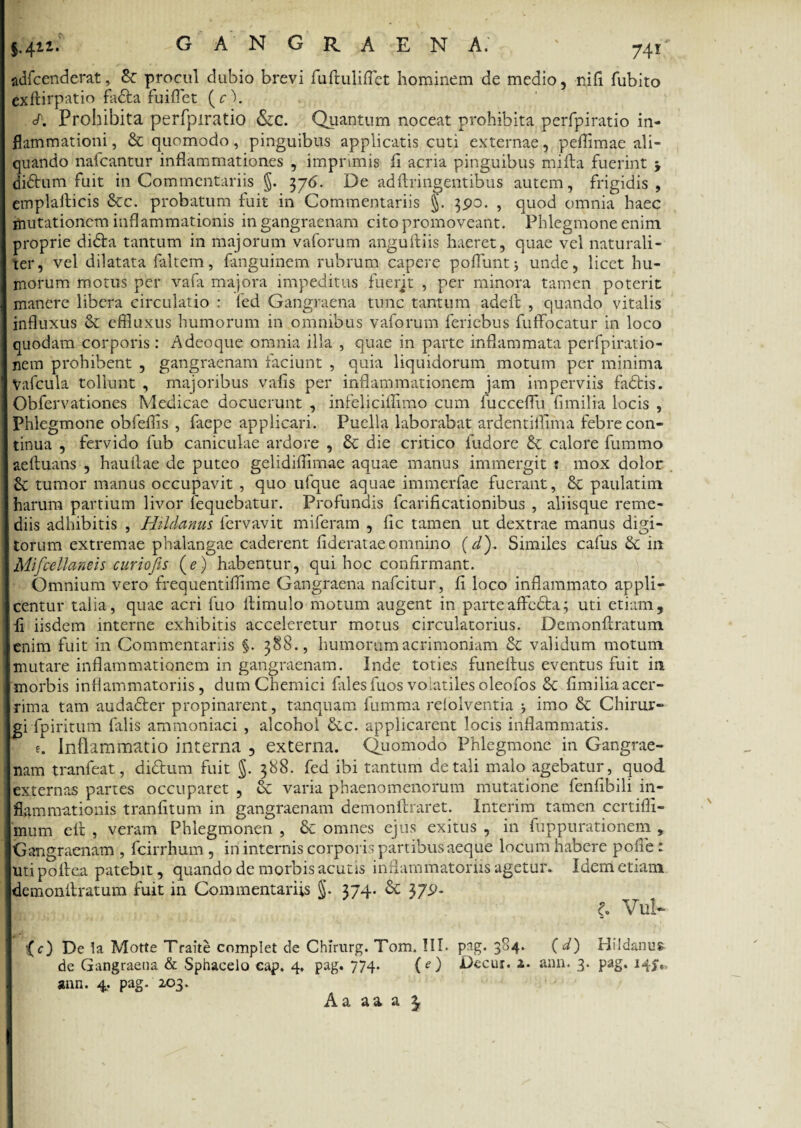 gangraena; ' 74r; adfcenderat, & procul dubio brevi fuftuliflet hominem de medio, nifi fubito exftirpatio fadfca fuiflet (cl. </. Prohibita perfpiratio Szc. Quantum noceat prohibita perfpiratio in¬ flammationi , & quomodo, pinguibus applicatis cuti externae, peffimae ali¬ quando nafcantur inflammationes , imprimis fl acria pinguibus mifta fuerint \ diftum fuit in Commentariis §. 376. De adflringentibus autem, frigidis, emplalHcis &c. probatum fuit in Commentariis §. 3po. , quod omnia haec mutationem inflammationis in gangraenam cito promoveant. Phlegmone enim proprie di&a tantum in majorum vaforum anguiliis haeret, quae vel naturali¬ ter, vel dilatata faltem, fanguinem rubrum capere pofluntj unde, licet hu¬ morum motus per vafa majora impeditus fuerjt , per minora tamen poterit manere libera circulatio : fed Gangraena tunc tantum adefi , quando vitalis influxus & effluxus humorum in omnibus vaforum feriebus fuffocatur in loco quodam corporis: A deoque omnia illa , quae in parte inflammata perfpiratio- nem prohibent , gangraenam faciunt , quia liquidorum motum per minima Vafcula tollunt , majoribus valis per inflammationem jam imperviis fadtis. Obfervationcs Medicae docuerunt , infeliciflimo cum fucceflu fimilia locis , Phlegmone obfeflis , faepe applicari. Puella laborabat ardentilTima febre con¬ tinua , fervido fub caniculae ardore , & die critico fudore & calore fummo aeftuans , hauflae de puteo gelidiflimae aquae manus immergit : mox dolor £c tumor manus occupavit , quo ufque aquae immerfae fuerant, 8c paulatim harum partium livor fequebatur. Profundis fcarificationibus , aliisque reme¬ diis adhibitis , Hildanus lervavit miferam , fic tamen ut dextrae manus digi¬ torum extremae phalangae caderent flderatae omnino (d\ Similes cafus & in Mifcellaneis curiofis (e) habentur, qui hoc confirmant. Omnium vero frequentiflime Gangraena nafeitur, fi loco inflammato appli¬ centur talia, quae acri fuo llimulo motum augent in parteaffedta; uti etiam, fi iisdem interne exhibitis acceleretur motus circulatorius. Demonftratum enim fuit in Commentariis §. 388., humorum acrimoniam & validum motum mutare inflammationem in gangraenam. Inde toties funeilus eventus fuit in morbis inflammatoriis, dumChemici files fuos volatiles oleofos 8c fimilia acer¬ rima tam audafter propinarent, tanquam fumma relolventia 5 imo &c Chirur¬ gi fpiritum falis ammoniaci , alcohol dic. applicarent locis inflammatis. e. Inflammatio interna , externa. Quomodo Phlegmone in Gangrae¬ nam tranfeat, didhim fuit §. 388. fed ibi tantum de tali malo agebatur, quod, externas partes occuparet , & varia phaenomenorum mutatione fenfibili in¬ flammationis tranfitum in gangraenam demonftraret. Interim tamen certifli- mum elt , veram Phlegmonen , & omnes ejus exitus , in fuppurationem , Gangraenam , fcirrhum , in internis corporis partibus aeque locum habere polle: uti poftea patebit, quando de morbis acutis inflammatoriis agetur. Idem etiam demonllratum fuit in Commentariis §. 374. & 37^- VuN {c) De la Motte Traite complet de Chirurg. Tom. III. pag. 384. (d) Hildanus de Gangraena & Sphacelo eap. 4. pag. 774. (e) Decur. 2. ann. 3. pag. 14^» ann. 4. pag. 203. Aa aaa 3