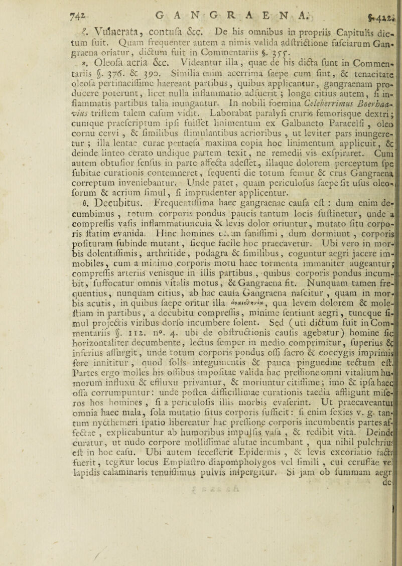 d. Vulnerata 5 contufa <Scc. De his omnibus in propriis Capitulis dic¬ tum fuit. Quam frequenter autem a nimis valida adftridtione fafciarum Gan¬ graena oriatur, didtum fuit in Commentariis §/3 f f. «. Oleofa acria Sic. Videantur illa, quae de his didfa funt in Commen¬ tariis §. 376. & 390. Similia enim acerrima faepe cum flnt, 8c tenacitate oleofa pertinacillime haereant partibus, quibus applicantur, gangraenam pro¬ ducere poterunt, licet nulla inflammatio adfuerit ; longe citius autem, fi in¬ flammatis partibus talia inungantur. In nobili foemina Celeberrimus Boerhaa- vius triltem talem cafum vidit. Laborabat paralyfi cruri»3 femorisque dextri; cumque praefcriptum ipli fuiflet linimentum ex Galbaneto Paracelfi , oleo cornu cervi , & fimilibus flimulantibus acrioribus , ut leviter pars inungere¬ tur ; illa lentae curae pertaefa maxima copia hoc linimentum applicuit, &:1 deinde linteo cerato undique partem texit, ne remedii vis exfpiraret. Cum' autem obtufior fenilis in parte affedta adeflet, illaque dolorem perceptum fpe fubitae curationis contemneret, fequenti die totum femur & crus Gangraena correptum inveniebantur. Unde patet, quam periculofus faepe fit ufus oleo-i forum & acrium fimul, fi imprudenter applicentur. 6. Decubitus. Frequentiflima haec gangraenae caufa eft : dum enim de- cumbimus , totum corporis pondus paucis tantum locis fuftinetur, unde a compreflis vafis inflammatiuncuia <Sc levis dolor oriuntur, mutato fitu corpo¬ ris llatim evanida. Hinc homines t;*;m faniflimi , dum dormiunt , corporis polituram fubinde mutant, ficque facile hoc praecavetur. Ubi vero in mor¬ bis dolentiflimis, arthritide , podagra & fimilibus , coguntur aegri jacere im¬ mobiles, cum a minimo corporis motu haec tormenta immaniter augeantur; compreflis arteriis venisque in illis partibus , quibus corporis pondus incum¬ bit, fuffocatur omnis vitalis motus, & Gangraena fit. Nunquam tamen fre-l quentius, nunquam citius, ab hac cauia Gangraena nafcitur , quam in mor¬ bis acutis, in quibus faepe oritur illa wxh&w*, qua levem dolorem Sc mole-. Iliam in partibus, a decubitu compreflis, minime fentiunt aegri, tuncque fi¬ mul projedtis viribus dorfo incumbere lolent. Sed (uti didlum fuit in Com¬ mentariis §. 111. n°. 4. ubi de obltrudlionis caulis agebatur) homine fic horizontaliter decumbente, ledtus femper in medio comprimitur, fuperius inferius afllirgit, unde totum corporis pondus olli facro coccygis imprimis fere innititur , quod folls integumentis & pauca pinguedine tedlum eft. Partes ergo molles his ollibus impolitae valida hac preflioneomni vitalium hu¬ morum influxu dc effluxu privantur, Sc moriunturcitiflime; imo & ipfahaec offa corrumpuntur: unde pollca difficillimae curationis taedia affligunt mife-j ros hos homines , fi a periculolis illis morbis evaferint. Ut praecaveantur omnia haec mala, fola mutatio litus corporis fuffleit: fi enim fexies v. g tan¬ tum nycthemeri lpatio liberentur hac preflione corporis incumbentis partes af* fedlae , explicabuntur ab humoribus impujffs vafa , & redibit vita. Deinde: curatur, ut nudo corpore molliffimae alutae incumbant , qua nihil pulchriuf elt in hoc cafu. Ubi autem leceflerit Epidermis , & levis excoriatio fadh fuerit, tegitur locus Empiaftro diapomphoiygos vel linnli , cui ceruflac vel lapidis calaminaris tenuiflimus puivis inipergitur. bi jam ob fummam aegr de.