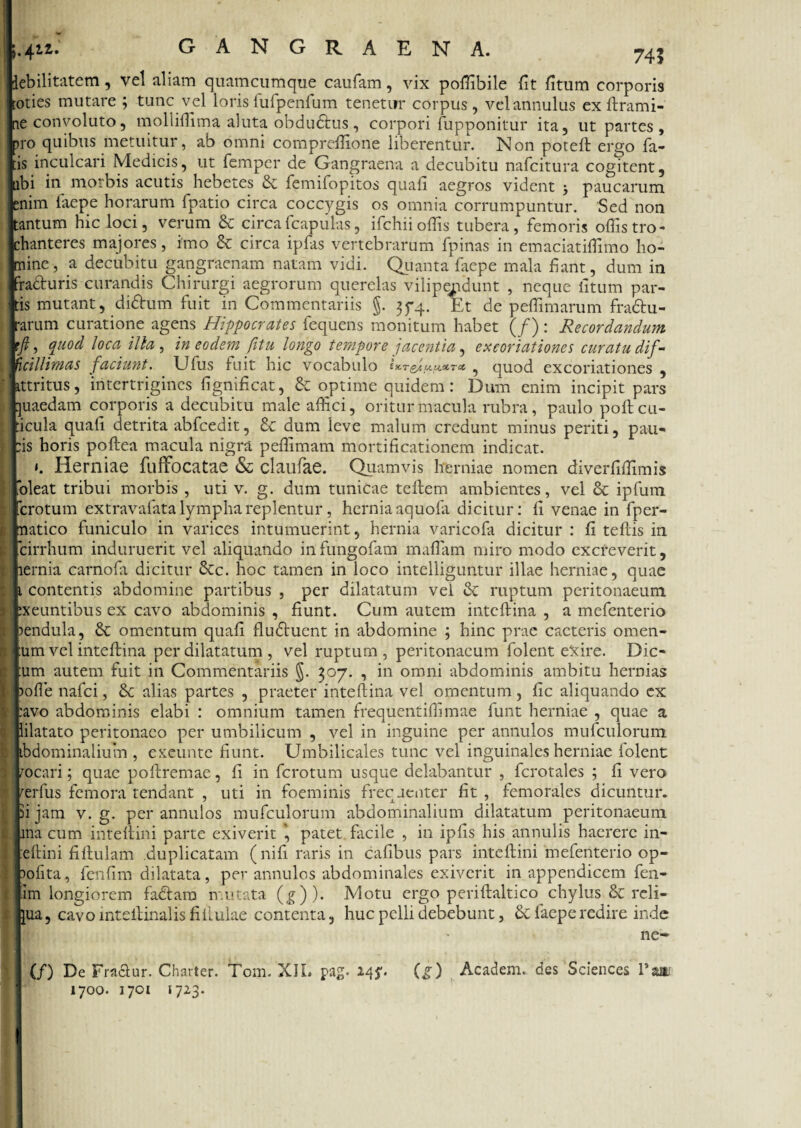 74? xbilitatem, vel aliam quamcumque caufam, vix poffibile fit fitum corporis oties mutare ; tunc vel lorisfufpenfum tenetur corpus, velannulus ex ftrami- ne convoluto, molliffima aluta obdwSfcus, corpori fupponitur ita, ut partes , pro quibus metuitur, ab omni compreffione liberentur. Non poteft ergo fa¬ tis inculcari Medicis, ut fempcr de Gangraena a decubitu nafcitura cogitent, abi in morbis acutis hebetes & femifopitos quali aegros vident 3 paucarum enim faepe horarum fpatio circa coccygis os omnia corrumpuntur. Sed non tantum hic loci, verum & circa fcapulas, ifchii offis tubera, femoris offis tro¬ chanteres majores, imo & circa ipfas vertebrarum fpinas in emaciatiffimo ho¬ mine , a decubitu gangraenam natam vidi. Quanta faepe mala liant, dum in 'ra&uris curandis Chirurgi aegrorum querelas vilipejidunt , neque litum par¬ tis mutant, di&um fuit in Commentariis §. 374. Et de peffimarum fra&u- rarum curatione agens Hippocrates fequens monitum habet (/): Recordandum tft, quod loca illa , in eodem fitu longo tempore jacentia, excoriationes curatu dif- Hcillimas faciunt. Ufus luit hic vocabulo 9 quod excoriationes , ittritus, intertrigines fignificat, & optime quidem: Dum enim incipit pars juaedam corporis a decubitu male affici, oritur macula rubra, paulo polt ca¬ lcula quafi detrita abfcedit, dum leve malum credunt minus periti, pan¬ is horis poflea macula nigra peffimam mortificationem indicat. i. Herniae fufFocatae & claufae. Quamvis herniae nomen diverfiffimis 'oleat tribui morbis , uti v. g. dum tunicae teftem ambientes, vel & ipfum [crotum extravafata lympha replentur, hernia aquofa dicitur: fi venae in fper- natico funiculo in varices intumuerint, hernia varicofa dicitur: fi teftis in cirrhum induruerit vel aliquando infungofam malfam miro modo excreverit, lernia carnofa dicitur &c. hoc tamen in loco intelliguntur illae herniae, quae 1 contentis abdomine partibus , per dilatatum vel & ruptum peritonaeum exeuntibus ex cavo abdominis , fiunt. Cum autem inteftina , a mefenterio lendula, & omentum quafi fludtuent in abdomine ; hinc prae cacteris omen- :um vel inteflina per dilatatum , vel ruptum , peritonaeum folent exire. Dic- :um autem fuit in Commentariis §. 307. , in omni abdominis ambitu hernias )ofie nafci, & alias partes , praeter inteftina vel omentum, fic aliquando ex :avo abdominis elabi : omnium tamen frequcntiffimae funt herniae , quae a lilatato peritonaeo per umbilicum , vel in inguine per annulos mufculorum ibdominalium , exeuntc fiunt. Umbilicales tunc vel inguinales herniae folent /ocari; quae poftremae, fi in fcrotum usque delabantur , fcrotales ; fi vero ferfus femora tendant , uti in foeminis frequenter fit , femorales dicuntur, fi jam v. g. per annulos mufculorum abdominalium dilatatum peritonaeum i. ma cum inteltini parte exiverit patet facile , in ipfis his annulis haerere in- eftini fiftulam duplicatam (nifi raris in cafibus pars inteftini mefenterio op- )ofita, fenfim dilatata, per annulos abdominales exiverit in appendicem fen- im longiorem fadtara mutata (g))- Motu ergo periftaltico chylus & reli¬ cua , cavo mtellinalis fiflulae contenta, huc pelli debebunt, & faepe redire inde ne- (/) De Fraclur. Charter. Tom. XII. pa£. 245*. (£) Academ. des Sciences Vm 1700. 1701 1723.