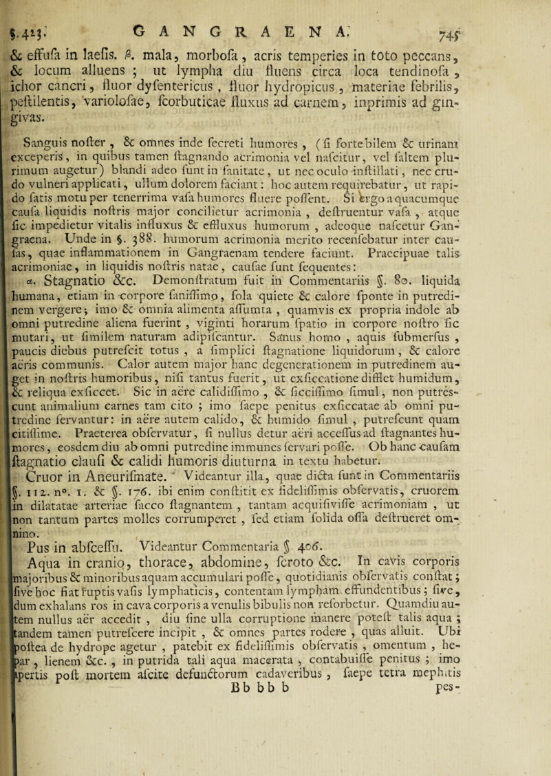 $.4*$- gangraena: m & effufa in laefis. A mala, morbofa, acris temperies in toto peccans, & locum alluens ; ut lympha diu fluens circa loca tendinofa , ichor cancri, fluor dyfentericus , fluor hydropicus , materiae febrilis, peftilentis, 'variolofae, fcorbutieae fluxus ad carnem, inprimis ad gin¬ givas. Sanguis nofter , & oriines inde fecreti humores , (fi forte bilem 6c urinam exceperis , in quibus tamen ftagnando acrimonia vel nafeitur, vel 1'altem plu¬ rimum augetur) blandi adeo funt in fanitate, ut nec oculo inftillati, nec cru¬ do vulneri applicati, ullum dolorem faciant: hoc autem requirebatur, ut rapi¬ do fatis motu per tenerrima vafa humores fluere poflent. Si Wgo a quacumque caufa liquidis noftris major concilietur acrimonia , deftruentur vafa , atque fic impedietur vitalis influxus & effluxus humorum , adeoque nafcetur Gan¬ graena. Unde in §. 388. humorum acrimonia merito recenfebatur inter cau- fas, quae inflammationem in Gangraenam tendere faciunt. Praecipuae talis acrimoniae, in liquidis noftris natae, caufae funt fequentes: et. Stagnatio &C. Demonftratum fuit in Commentariis §. 80. liquida humana, etiam in corpore faniflimo, fola quiete & calore fponte in putredi¬ nem vergere-, imo & omnia alimenta aflumta , quamvis ex propria indole ab omni putredine aliena fuerint , viginti horarum fpatio in corpore noftro fle mutari, ut fimilem naturam adipifeantur. Sanus homo , aquis fubmerfus , paucis diebus putrefeit totus , a limplici ftagnatione liquidorum, &c calore aeris communis. Calor autem major hanc degenerationem in putredinem au¬ get in noftris humoribus, nifl tantus fuerit, ut exficcatione difflet humidum, &; reliqua exflccet. Sic in aere calidiflimo , & ftcciflimo flmul, non putres¬ cunt animalium carnes tam cito ; imo faepe penitus exficcatae ab omni pu¬ tredine fervantur: in aere autem calido, &: humido flmul , putrefeunt quam citiflime. Praeterea obfervatur, fl nullus detur aeri acceflusad ftagnantes hu¬ mores, eosdem diu ab omni putredine immunes fervari pofle. Obhanccaufam ftagnatio claufi & calidi humoris diuturna in textu habetur. Cruor in Aneurifmate. ‘ Videantur illa, quae dicta funt in Commentariis §. 11 z. n°. 1. & §. 176. ibi enim conftitit ex fidelifflmis obfervatis, cruorem in dilatatae arteriae facco ftagnantem , tantam acquifivifle acrimoniam , ut non tantum partes molles corrumperet , fed etiam folida ofla deftrueret om¬ nino. Pus in abfceflu. Videantur Commentaria § 406. Aqua in cranio, thorace, abdomine, feroto &c. In cavis corporis majoribus & minoribus aquam accumulari pofle, quotidianis obfervatis conftat; fivehoc fiatfuptisvafis lymphaticis, contentam lympham effundentibus; flve, dum exhalans ros in cava corporis a venulis bibulis non reforbetur. Quamdiu au¬ tem nullus aer accedit , diu fine ulla corruptione manere poteft talis aqua ; andem tamen putrefeere incipit , & omnes partes rodere , quas alluit. Ubi >oftea de hydrope agetur , patebit ex fideliflimis obfervatis omentum , he- >ar , lienem &c. , in putrida tali aqua macerata , contabuifte penitus ; imo ipertis poft mortem afeite defundtorum cadaveribus , faepe tetra mephitis Bb bb b pes-